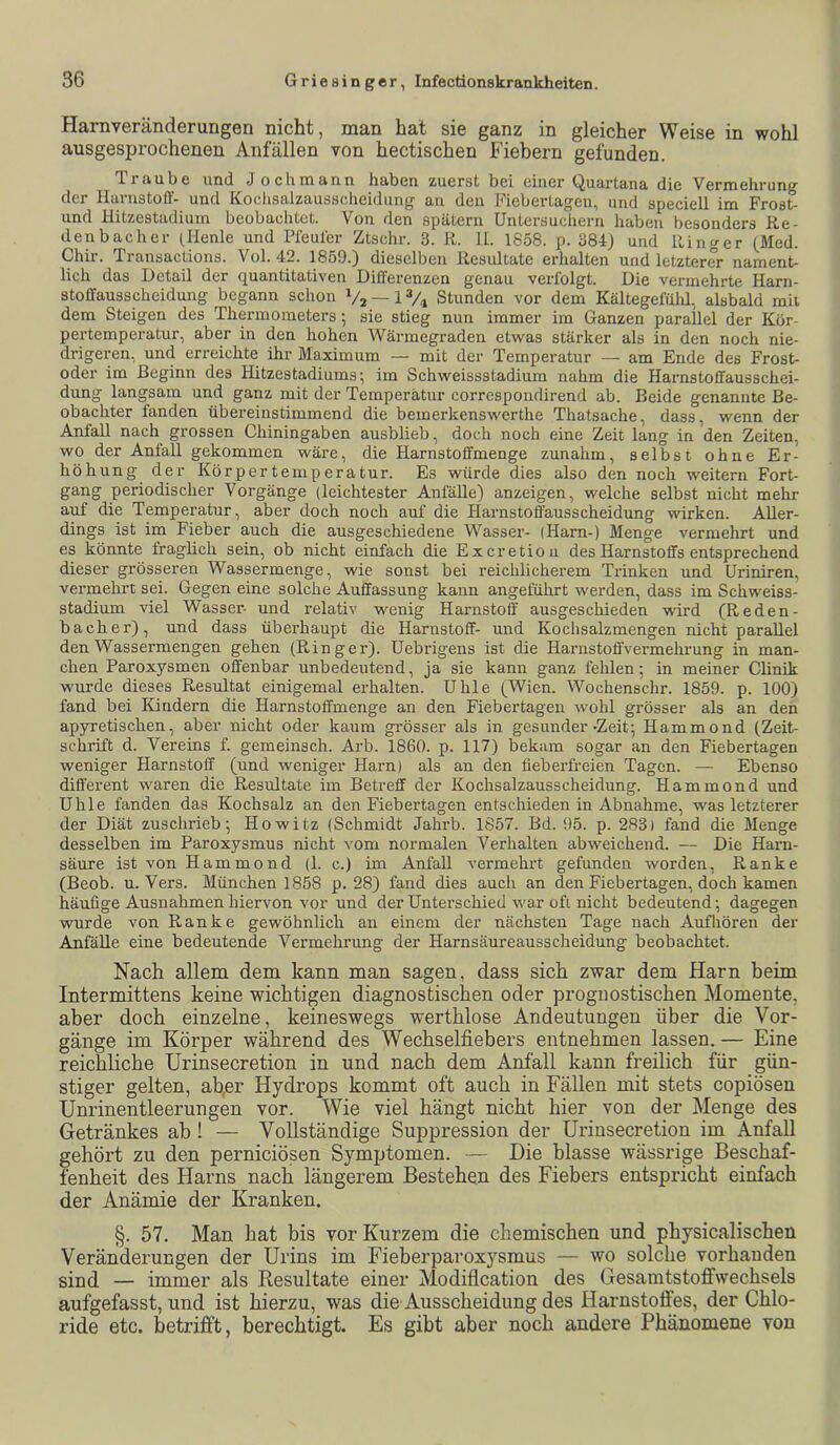 Harnveränderungen nicht, man hat sie ganz in gleicher Weise in wohl ausgespi’ochenen Anfällen von hectischen Fiebern gefunden. Traube und Joch mann haben zuerst bei einer Quartana die Vermehrung der Harnstoff- und Kochsalzaussclieidimg au den Fiebertagen, und speciell im Frost- und Hitzestadium beobachtet. Von rlen spätem Untersuchern haben besonders Re- denbacher (Henle und Pfeuier Ztschr. 3. R. 11. 1858. p. 38dJ und Ringer (Med. Chir. Transactions. Vol. 42. 1859.) dieselben Resiütate erhalten und letzterer nament- lich das Detail der quantitativen Differenzen genau verfolgt. Die vermehrte Harn- stoffausscheidung begann schon Va — 1 Vi Stunden vor dem Kältegelulü, alsbald mit dem Steigen des Thermometers; sie stieg nun immer im Ganzen parallel der Kör- pertemperatur, aber in den hohen Wärmegraden etwas stärker als in den noch nie- drigeren, und erreichte ihr Maximum — mit der Temperatur — am Ende des Frost- oder im Beginn des Hitzestadiums; im Schweissstadium nahm die Harnstoffausschei- dung langsam und ganz mit der Temperatur correspondirend ab. Beide genannte Be- obachter fanden übereinstimmend die bemerkenswerthe Thatsache, dass, wenn der Anfall nach grossen Chiningaben ausblieb, doch noch eine Zeit lang in den Zeiten, wo der Anfall gekommen wäre, die Plarnstoffmenge zunahm, selbst ohne Er- höhung der Körpertemperatur. Es würde dies also den noch weitern Fort- gang periodischer Vorgänge (leichtester Anfälle) anzeigen, welche selbst nicht mehr auf die Temperatur, aber doch noch auf die Harnstoffäusscheidung wirken. Aller- dings ist im Fieber auch die ausgeschiedene Wasser- (Harn-) Menge vermehrt und es könnte iraglich sein, ob nicht einfach die Exeretiou des Harnstoffs entsprechend dieser grösseren Wassermenge, wie sonst bei reichlicherem Trinken und Uriniren, vermehrt sei. Gegen eine solche Auffassung kann angefülirt werden, dass im Schweiss- stadium viel Wasser- und relativ wenig Harnstoff ausgeschieden wird (Reden- b ach er), und dass überhaupt die Harnstoff- und Kochsalzmengen nicht parallel den Wassermengen gehen (Ringer). Uebrigens ist die Harnstoffvermehrung in man- chen Paroxysmen offenbar unbedeutend, ja sie kann ganz fehlen; in meiner Clinik wurde dieses Resultat einigemal erhalten. Uhle (Wien. Wochenschr. 1859. p. 100) fand bei Edndern die Harnstoffmenge an den Fiebertagen wohl grösser als an den ap5nretischen, aber nicht oder kaum grösser als in gesunder-Zeit; Hammond (Zeit- schrift d. Vereins f. gemeinsch. Arb. 1860. p. 117) bekam sogar an den Fiebertagen weniger Harnstoff (und weniger Harn) als an den fieberfreien Tagen. — Ebenso different waren die Resultate im Betreff der Kochsalzausscheidung. Hammond und Uhle fanden das Kochsalz an den Fiebertagen entschieden in Abnahme, was letzterer der Diät zuschrieb; Howitz (Schmidt Jahrb. 1857. Bd. 95. p. 283) fand die Menge desselben im Paroxysmus nicht vom normalen Verhalten abweichend. — Die Harn- säure ist von Hammond (1. c.) im Anfall vermehrt gefunden worden, Ranke (Beob. u. Vers. München 1858 p. 28) fand dies auch an den Fiebertagen, doch kamen häufige Ausnahmen hiervon vor und der Unterschied war ofi nicht bedeutend; dagegen wurde von Ranke gewöhnlich an einem der nächsten Tage nach Auf hören der Anfälle eine bedeutende Vermehrung der Harnsäureausscheidung beobachtet. Nach allem dem kann man sagen, dass sich zwar dem Harn beim Intermittens keine wichtigen diagnostischen oder prognostischen Momente, aber doch einzelne, keineswegs werthlose Andeutungen über die Vor- gänge im Körper während des Wechselfiebers entnehmen lassen. — Eine reichliche Urinsecretion in und nach dem Anfall kann freilich für gün- stiger gelten, ab,er Hydrops kommt oft auch in Fällen mit stets copiösen Unrinentleerungen vor. Wie viel hängt nicht hier von der Menge des Getränkes ab I — Vollständige Suppression der Urinsecretion im Anfall gehört zu den pernieiösen Symptomen. — Die blasse wässrige Beschaf- fenheit des Harns nach längerem Bestehen des Fiebers entspricht einfach der Anämie der Kranken. §. 57. Man hat bis vor Kurzem die chemischen und physicalischen Veränderungen der Urins im Fieberparoxysmus — wo solche vorhanden sind — immer als Resultate einer Modifleation des Gesamtstoffwechsels aufgefasst, und ist hierzu, was die Ausscheidung des Harnstoffes, der Chlo- ride etc. betrifft, berechtigt. Es gibt aber noch andere Phänomene von