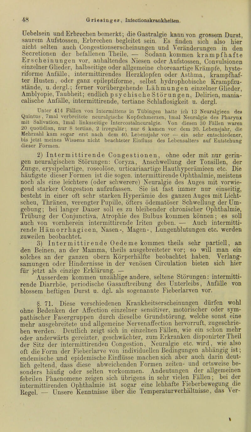 üebelsein und Erbrechen bemerkt; die Gastralgie kann von grossem Durat, saurem Aufstossen, Erbrechen begleitet sein. Es finden sich also hier nicht selten auch Congestionserscheinungen und Veränderungen in den Secretionen der befallenen Theile. — Sodann kommen krampfhafte Erscheinungen vor, anhaltendes Niesen oder Aufstossen, Convulsionen einzelner Glieder, halbseitige oder allgemeine choreaartige Krämpfe, hyste- riforme Anfälle, intermittirendes Herzklopfen oder Asthma, krampfhaf- ter Husten, oder ganz epileptiforme, selbst hydrophobische Krampfzu- stände, u. dergl.; ferner vorübergehende Lähmungen einzelner Glieder, Amblyopie, Taubheit; endlich psychische Störungen, Delirien, mania- calische Anfälle, intermittirende, tertiane Schlaflosigkeit u. dergl. Unter 414 Fällen von Intermittcns in Tübingen hatte ich 13 Neuralgieen des t^uintus, 7mal verbreitete neuralgische Kopfschmerzen, Imal Neuralgie des Pharynx mit Salivation, Imal linksseitige Intcrcostalneuralgie. Von diesen 30 Fällen waren 20 quotidian, nur 8 tertian, 2 irregulär; nur 6 kamen vor dem 20. Lebensjahr, die Mehrzahl kam sogar erst nach dem 40. Lebensjahr vor — ein sehr entschiedener, bis jetzt meines Wissens nicht beachteter Einfluss des Lebensalters auf Entstehung dieser Formen. 2) Intermittirende Congestionen, ohne oder mit nur gerin- gen neuralgischen Störungen: Coryza, Anschwellung der Tonsillen, der Zunge, erysipelartige, roseolöse, urticariaartige Hauthyperämieen etc. Die häufigste dieser Formen ist die sogen, intermittirende Ophthalmie, meistens noch als eine leichtere (oder schwerere) Neuralgie des Auges mit vorwie- gend starker Congestion aufzufassen. Sie ist fast immer nur einseitig, besteht in einer oft sehr starken Hyperämie des ganzen Auges mit Licht- scheu, Thränen, verengter Pupille, öfters ödematöser Schwellung der Um- gebung; bei langer Dauer soll es zu bleibender chronischer Ophthalmie, Trübung der Conjunctiva, Atrophie des Bulbus kommen können; es soll auch von vornherein intermittirende Iriten geben. — Auch intermitti- rende Hämorrhagieen, Nasen-, Magen-, Lungenblutungen etc. werden zuweilen beobachtet. 3) Intermittirende Oedeme kommen theils sehr partiell, an den Beinen, an der Mamma, theils ausgebreiteter vor; so will man ein solches an der ganzen obern Körperhälfte beobachtet haben. Verlang- samungen oder Hindernisse in der venösen Circulation bieten sich hier für jetzt als einzige Erklärung. — Ausserdem kommen unzählige andere, seltene Störungen: intermitti- rende Diarrhöe, periodische Gasauftreibung des Unterleibs, Anfälle von blossem heftigen Durst u. dgl. als sogenannte Fieberlarven vor. §. 71. Diese verschiedenen Krankheitserscheinungen dürfen wohl ohne Bedenken der Affection einzelner sensitiver, motorischer oder sym- pathischer Fasergruppen durch dieselbe Grundstörung, welche sonst eine mehr ausgebreitete und allgemeine Nervenaffection hervorruft, zugeschrie- ben werden. Deutlich zeigt sich in einzelnen Fällen, wie ein schon mehr oder anderwärts gereizter, geschwächter, zum Erkranken disponirter Theil der Sitz der intermittirenden Congestion, Neuralgie etc. wird, wie also oft die Form der Fieberlarve von individuellen Bedingungen abhängig ist; endemische und epidemische Einflüsse machen sich aber auch darin deut- lich geltend, dass diese abweichenden Formen Zeiten- und ortsweise be- sonders häufig oder selten verkommen. Andeutungen der allgemeinen febrilen Phaenomene zeigen sich übrigens in sehr vielen Fällen; bei der intermittirenden Ophthalmie ist sogar eine lebhafte Fieberbewegung die ßegel. — Unsere Kenntnisse über die Temperaturverhältnisse, das Ver- I