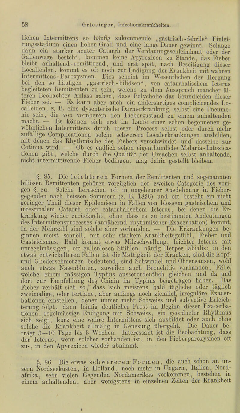 liehen Intermittens so liäufig zukommende „gastrisch - febrile“ Einlei- tungsstadium einen hohen Grad und eine lange Dauer gewinnt. Solange dann ein starker acuter Catarrh der Vcrdauungsschleimhaut oder der Gallenwege besteht, kommen keine Apyrexieen zu Stande, das Fieber bleibt anhaltend-remittirend, und erst spät, nach Beseitigung dieser Localleiden, kommt es oft noch zur Endigung der Krankheit mit wahren Intermittens - Paroxysmen. Dies scheint im Wesentlichen der Hergang bei den so häufigen „gastrisch-biliösen“, von catarrhalischem Icterus begleiteten Piemittenten zu sein, welche zu dem Ausspruch mancher äl- teren Beobachter Anlass gaben, dass Polycholie das Grundleiden dieser Fieber sei. — Es kann aber auch ein andersartiges complicirendes Lo- calleiden, z. B. eine dysenterische Darmerkrankung, selbst eine Pneumo- nie sein, die von vornherein den Fieberzustand zu einem anhaltenden macht. — Es können sich erst im. Laufe einer schon begonnenen ge- wöhnlichen Intermittens durch diesen Process selbst oder durch mehr zufällige Complicationen solche schwerere Localerkrankungen ausbilden, mit denen das Rhythmische des Fiebers verschwindet und dasselbe zur Cotinua wird. — Ob es endlich schon eigenthümliche Malaria-Intoxica- tionen gibt, welche durch die Qualität .der Ursachen selbst anhaltende, nicht intermittirende Fieber bedingen, mag dahin gestellt bleiben. §. 85. Die leichteren Formen der Remittenten und sogenannten biliösen Remittenten gehören vorzüglich der zweiten Categorie des vori- gen §. zu. Solche herrschen oft in ungeheurer Ausdehnung in Fieber- gegenden nach heissen Sommern (z. B. 1826) und oft besteht ein nicht geringer Theil dieser Epidemieen in Fällen von blossem gastrischem und intestinalem Catarrh oder catarrhalischem Icterus, bei denen die Er- krankung wieder zurückgeht, ohne dass es zu bestimmten Andeutungen des Intermittensprocesses (annähernd rhythmischer Exacerbation) kommt. In der Mehrzahl sind solche aber vorhanden. — Die Erkrankungen be- ginnen meist schnell, mit sehr starkem Krankheitsgefühl, Fieber und Gastricismus. Bald kommt etwas Milzschwellung, leichter Icterus mit unregelmässigen, oft gallenlosen Stühlen, häufig Herpes labialis; in den etwas entwickelteren Fällen ist die Mattigkeit der Kranken, sind die Kopf- und Gliederschmerzen bedeutend, sind Schwindel und Ohrensausen, wohl auch etwas Nasenbluten, zuweilen auch Bronchitis vorhanden; Fälle, welche einem mässigen Typhus ausserordentlich gleichen und da und dort zur Empfehlung des Chinin im Typhus beigetragen haben. Das Fieber verhält sich so,* dass sich meistens bald tägliche oder täglich zweimalige, oder tertiane, aber anfangs noch ziemlich irreguläre Exacer- bationen einstellen, denen immer mehr Schweiss und subjective Erleich- terung folgt, dann häufig deutlicher Frost im Beginn dieser Exacerba- tionen, regelmässige Endigung mit Schweiss, ein geordneter Rhythmus sich zeigt, kurz eine wahre Intermittens sich ausbildet oder auch ohne solche die Krankheit allmälig in Genesung übergeht. Die Dauer be- trägt 3—10 Tage bis 3 Wochen. Interessant ist die Beobachtung, dass der Icterus, wenn solcher vorhanden ist, in den Fieberparoxysmen oft zu-, in den Apyrexieen wieder abnimmt. §. 86. Die etwas schwererem Formen, die auch schon an un- sern Nordseeküsten, in Holland, noch mehr in Ungarn, Italien, Nord- afrika, sehr vielen Gegenden Nordamerikas verkommen, bestehen ip einem anhaltenden, aber wenigstens in einzelnen Zeiten der Krankheit