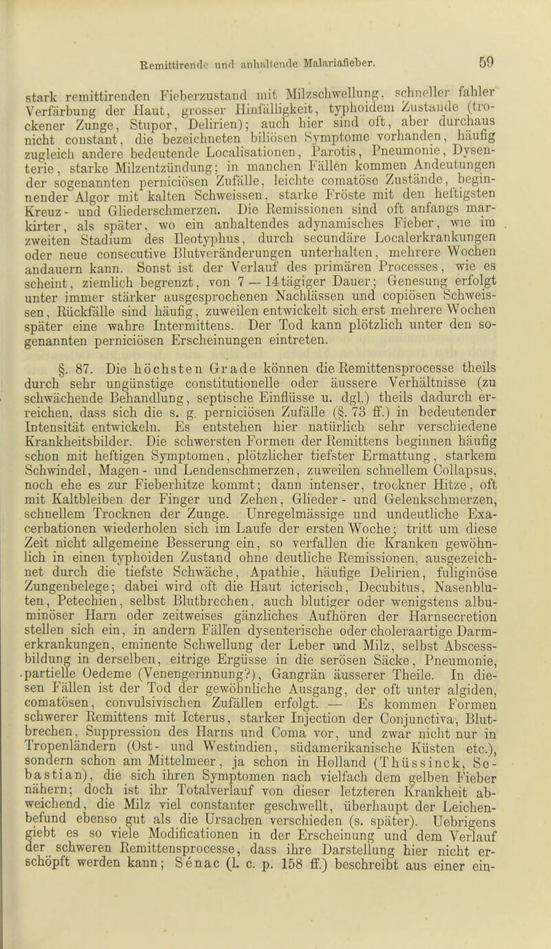 stark rennittircnclen Fieberzustaiid mit Milzschwellung, schnoller fahler Verfärbung der Haut, grosser lliniälligkeit, typboidem Zustande (tro- ckener Zunge, Stupor, Delirien)-, auch hier sind oft, aber durchaus nicht coustant, die bezeichneten biliösen Symptome vorhanden, häufig zugleich andere bedeutende Localisationen, Parotis, Pneumonie, Dysen- terie, starke Milzentzündung; in manchen Fällen kommen Andeutungen der sogenannten perniciösen Zufälle, leichte comatöse Zustände, begin- nender Algor mit kalten Schweissen, starke I röste mit den heftigsten Kreuz- und Gliederschmerzen. Die Remissionen sind oft anfangs mar- kirter, als später, wo ein anhaltendes adynamisches Fieber, wie im zweiten Stadium des Ileotyphus, durch secundäre Localerkrankungen oder neue consecutive Rlutveränderungen unterhalten, mehrere Wochen andauern kann. Sonst ist der Verlauf des primären Processes, wie es scheint, ziemlich begrenzt, von 7 —14tägiger Dauer; Genesung erfolgt unter immer stärker ausgesprochenen Nachlässen und copiösen Schweis- sen, Rückfälle sind häufig, zuweilen entwickelt sicherst mehrere Wochen später eine wahre Intermittens. Der Tod kann plötzlich unter den so- genannten perniciösen Erscheinungen eintreten. §. 87. Die höchsten Grade können dieRemittensprocesse theils durch sehr ungünstige constitutioneile oder äussere Verhältnisse (zu schwächende Behandlung, septische Einflüsse u. dgl.) theils dadurch er- reichen, dass sich die s. g. perniciösen Zufälle (§. 73 ff.) in bedeutender Intensität entwickeln. Es entstehen hier natürlich sehr verschiedene Krankheitsbilder. Die schwersten Formen der Remittens beginnen häufig schon mit heftigen Symptomen, plötzlicher tiefster Ermattung, starkem Schwindel, Magen - und Lendenschmerzen, zuweilen schnellem Collapsus, noch ehe es zur Fieberhitze kommt; dann intenser, trookner Hitze, oft mit Kaltbleiben der Finger und Zehen, Glieder - und Gelenkschmerzen, schnellem Trocknen der Zunge. Unregelmässige und undeutliche Exa- cerbationen wiederholen sich im Laufe der ersten Woche; tritt um diese Zeit nicht allgemeine Besserung-ein, so verfallen die Kranken gewöhn- lich in einen typhoiden Zustand ohne deutliche Remissionen, ausgezeich- net durch die tiefste Schwäche, Apathie, häufige Delirien, fuliginöse Zungenbelege; dabei wird oft die Haut icterisch. Decubitus, Nasenblu- ten, Petechien, selbst Blutbrechen, auch blutiger oder wenigstens albu- minöser Harn oder zeitweises gänzliches Aufhören der Harnsecretion stellen sich ein, in andern Fällen dysenterische oder choleraartige Darm- erkrankungen, eminente Schwellung der Leber und Milz, selbst Abscess- bildung in derselben, eitrige Ergüsse in die serösen Säcke, Pneumonie, ■ partielle Oedeme (Venengerinnung?), Gangrän äusserer Theile. In die- sen Fällen ist der Tod der gewöhnliche Ausgang, der oft unter algiden, comatösen, convulsivischen Zufällen erfolgt. — Es kommen Formen schwerer Remittens mit Icterus, starker Injection der Conjunctiva, Blut- brechen, Suppression des Harns und Coma vor, und zwar nicht nur in Tropenländern (Ost- und Westindien, südamerikanische Küsten etc.), sondera schon am Mittelmeer, ja schon in Holland (Thüssinck, Se- bastian), die sich ihren Symptomen nach vielfach dem gelben Fieber nähern; doch ist ihr Totalverlauf von dieser letzteren Krankheit ab- weichend, die Milz viel konstanter geschwellt, überhaupt der Leichen- befund ebenso_ gut als die Ursachen verschieden (s. später). Uebrigens giebt es so viele Modifikationen in der Erscheinung und dem Verlauf der schweren Remittensprocesse, dass ihre Darstellung hier nicht er- schöpft werden kann; Senac (1. c. p. 158 ff.) beschreibt aus einer ein-