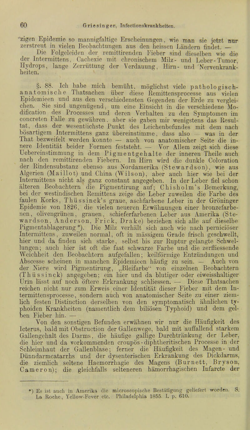 zigen Epidemie so mannigfaltige Erscheinungen, wie man sie jetzt nur zerstreiit in vielen Beobachtungen aus den heissen j^ändern findet. — Die Folgeleitlen der remittirenden Fieber sind dieselben wie die der Intermittens, Cachexie mit chronischem Milz- und Leber-Tumor, Hydrops, lange Zerrüttung der Verdauung, Hirn- und 'Nervenkrank- heiten. §. 88. Ich habe mich bemüht, möglichst viele pathologisch- anatomische Thatsachen über diese Remittensprocesse aus vielen Epidemieen iind aus den verschiedensten Gegenden der Erde zu verglei- chen. Sie sind ungenügend, um eine Einsicht in die verschiedene Mo- dification des Processes und deren Verhalten zu den Symptomen im concreten Falle zu gewähren, aber sie gaben mir wenigstens das Resul- tat, dass der wesentlichste Punkt des Leichenbefundes mit dem nach bösartigem Intermittens ganz übereinstimme, dass also was in der That bezweifelt werden konnte — auch von anatomischer Seite die in- nere Identität beider Formen feststeht. — Vor Allem zeigt sich diese Uebereinstimmung in dem Pigmentgehalte der inneren Theile auch nach den remittirenden Fiebern. Im Hirn wird die dunkle Coloration der Rindensubstanz ebenso aus Nordamerika (Stewardson), wie aus Algerien (Maillot) und China (Wilson), aber auch hier wie bei der Intermittens nicht als ganz constant angegeben. In der Leber fiel schon älteren Beobachtern die Pigmentirung auf; Chisholm's Bemerkung, bei der westindischen Remittens zeige die Leber zuweilen die Farbe des faulen Korks, Thüssinck’s graue, aschfarbene Leber in der Gröninger Epidemie von 1826, die vielen neueren Erwähnungen einer bronzefarbe- nen, olivengrünen, grauen, schieferfarbenen Leber aus Amerika (Ste- wardson, Anderson, Frick, Drake) beziehen sich alle auf dieselbe Pigmentablagerung *). Die Milz verhält sich auch wie nach perniciöser Intermittens, zuweilen normal, oft in mässigem Grade frisch geschwellt, hier und da finden sich starke, selbst bis zur Ruptui’ gelangte Schwel- lungen; auch hier ist oft die fast schwarze Farbe und die zerfliessende Weichheit den Beobachtern aufgefallen; keilförmige Entzündungen und Abscesse scheinen in manchen Epidemieen häufig zu sein. — Auch von der Niere wird Pigmentirung, „Bleifarbe“ von einzelnen Beobachtern (Thüssinck) angegeben; ein hier und da blutiger oder eiweisshaltiger Urin lässt auf noch öftere Erkrankung schliessen. — Diese Thatsachen reichen nicht nur zum Erweis einer Identität dieser Fieber mit dem In- termittensprocesse, sondern auch von anatomischer Seite zu einer ziem- lich festen Distinction derselben von den symptomatisch ähnlichen ty- phoiden Krankheiten (namentlich dem biliösen Typhoid) und dem gel- ben Fieber hin. — Von den sonstigen Befunden erwähnen wir nur die Häufigkeit des Icterus, bald mit Obstruction der Gallenwege, bald mit auffallend starkem Gallengehalt des Darms, die häufige gallige Durchtränkung der Leber, die hier und da vorkommenden croupös - diphtheritischen Processe in der Schleimhaut der Gallenblase; ferner die Häufigkeit des Magen- und Dünndarmcatarrhs und der dysenterischen Erkrankung des Dickdarms, die ziemlich seltene Haemorrhagie des Magens (Burnett, Bryson, Cameron); die gleichfalls selteneren hämorrhagischen Infarcte der *') Es ist auch iu Amerika die microscopischc Bcstiitigmig geliefert worden. S. La Roche, Yellow-Fever etc. Philadelphia 1855. I. p. 610.