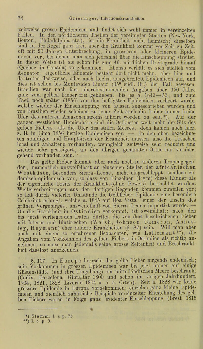 zeitweise grosse Epidemieen und findet sich wohl immer in vereinzelten Fällen. In den nördlicheren Theilen der vereinigten Staaten (New-York, Boston, Philadelphia etc.), ist die Krankheit nicht heimisch; dieselben sind in der Pegel ganz frei, aber die Krankheit kommt von Zeit zu Zeit, oft mit 20 Jahren ünterhrechung, in grösseren oder kleineren Epide- mieen vor, bei denen man sich jedesmal über die Einschleppung streitet. In dieser Weise ist sie schon his zum 46. nördlichen ßreitegrade hinauf (Quebec in Canada) vorgekommen. Ebenso verhält es sich südlich vom Aequator; eigentliche Endemie besteht dort nicht mehr, aber hier und da treten fleckweise, oder auch höchst ausgebreitete Epidemieen auf, und dies ist schon bis Montevideo hinauf (35® südl. Br.) der Fall gewesen. Brasilien war nach fast übereinstimmenden Angaben über 150 Jahre ganz vom gelben Fieber frei geblieben, bis es a. 1849 — 53, und zum Theil noch später (1856) von den heftigsten Epidemieen verheert wurde, welche wieder der Einschleppung von aussen zugeschrieben wurden und von Brasilien wieder scheinen zu jener Zeit auch die früher immer freien Ufer des unteren Amazonenstroms inficirt worden zu sein *). Auf der ganzen westlichen Hemisphäre sind die Ostküsten weit mehr der Sitz des gelben Fiebers, als die Ufer des stillen Meeres, doch kamen auch hier, z. B. in Lima 1856 heftige Epidemieen vor. — In den oben bezeichne- ten ständigen und Hauptsitzen der Krankheit müssen also die Ursachen local und anhaltend vorhanden, wenngleich zeitweise sehr reducirt und wieder sehr gesteigert, an den übrigen genannten Orten nur vorüber- gehend vorhanden sein. ' Das gelbe Fieber kommt aber auch noch in anderen Tropengegen- den, namentlich unzweifelhaft an einzelnen Stellen der africanischen Westküste, besonders Sierra-Leone, nicht eingeschleppt, sondern en- demisch-epidemisch vor, so dass von Einzelnen (Pym) diese Länder als der eigentliche Ursitz der Krankheit. (ohne Beweis) betrachtet wurden. Weiterverbr eitun gen aus den dortigen Gegenden kommen zuweilen vor; so hat durch vielerlei Umstände die Gelbfieber - Epidemie eine besondere Celebrität erlangt, welche a. 1845 auf Boa Vista, einer der Inseln des grünen Vorgebirges, unzweifelhaft,von Sierra-Leona importirt wurde. — Ob die Krankheit in Ostindien vorkommt, ist zweifelhaft; nach den his jetzt vorliegenden Daten dürften die von dort beschriebenen Fieber mit Icterus und Blutbrechen (Walsh, Johnson, Cameron, Annes- ley, Heymann) eher andere ILrankheiten (§. 87) sein. Will man aber auch mit einem so erfahrenen Beobachter, wie Lallemant **), die Angaben vom Vorkommen des gelben Fiebers in Ostindien als richtig an- nehmen, so muss man jedenfalls seine grosse Seltenheit und Beschränkt- heit daselbst anerkennen. §. 107. In Europa herrscht das gelbe Fieber nirgends endemisch; sein Vorkommen in grossen Epidemieen war bis jetzt immer auf einige Küstenstädte (und ihre Umgehung) am mittelländischen Meere beschränkt (Cadix, Barcelona, Gibraltar 1800 und schon im vorigen Jahrhundert, 1,^04, 1821, 1828, Livorno 1804 u. a. a. Orten). Seit a. 1828 war keine grössere Epidemie in Europa vorgekommen; einzelne ganz kleine Epide- mieen und ziemlich zahlreiche Beispiele vereinzelter Entstehung des gel- ben Fiebers waren in Folge ganz evidenter Einschleppung (Brest 1815 •) Stamm, 1. c p. 75. **) 1. c. p. 3.