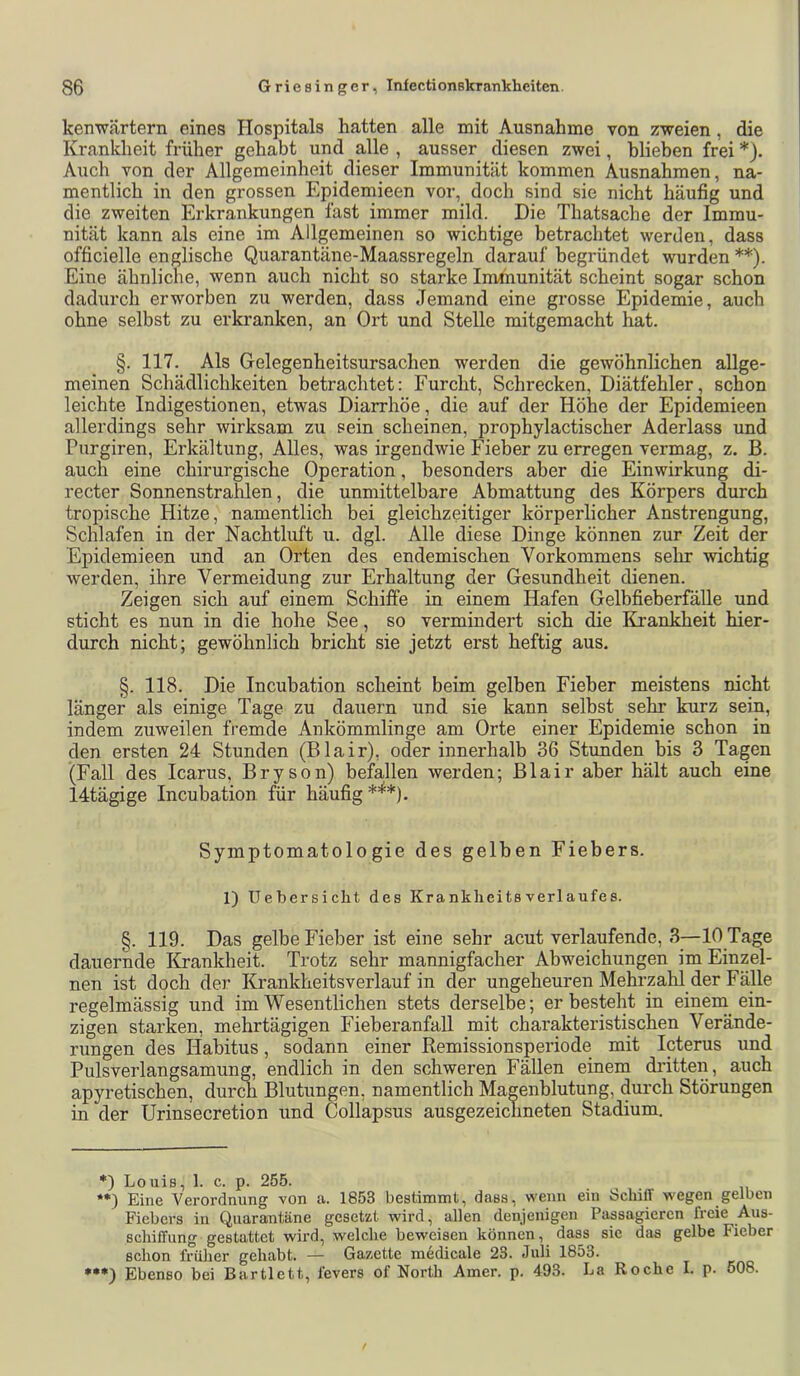 kenwärtern eines Hospitals hatten alle mit Ausnahme von zweien, die Krankheit früher gehabt und alle , ausser diesen zwei, blieben frei *). Auch von der Allgemeinheit dieser Immunität kommen Ausnahmen, na- mentlich in den grossen Epidemieen vor, doch sind sie nicht häufig und die zweiten Erkrankungen fast immer mild. Die Thatsache der Immu- nität kann als eine im Allgemeinen so wichtige betrachtet werden, dass officielle englische Quarantäne-Maassregeln darauf begründet wurden **). Eine ähnliche, wenn auch nicht so starke Immunität scheint sogar schon dadurch erworben zu werden, dass Jemand eine grosse Epidemie, auch ohne selbst zu erkranken, an Ort und Stelle mitgemacht hat. §. 117. Als Gelegenheitsursachen werden die gewöhnlichen allge- meinen Schädlichkeiten betrachtet: Furcht, Schrecken, Diätfehler, schon leichte Indigestionen, etwas Diarrhöe, die auf der Höhe der Epidemieen allerdings sehr wirksam zu sein scheinen, prophylactischer Aderlass und Purgiren, Erkältung, Alles, was irgendwie Fieber zu erregen vermag, z. B. auch eine chirurgische Operation, besonders aber die Einwirkung di- recter Sonnenstrahlen, die unmittelbare Abmattung des Körpers durch tropische Hitze, namentlich bei gleichzeitiger körperlicher Anstrengung, Schlafen in der Nachtluft u. dgl. Alle diese Dinge können zur Zeit der Epidemieen und an Orten des endemischen Vorkommens selir wichtig werden, ihre Vermeidung zur Erhaltung der Gesundheit dienen. Zeigen sich auf einem Schiffe in einem Hafen Gelbfieberfälle und sticht es nun in die hohe See, so vermindert sich die Krankheit hier- durch nicht; gewöhnlich bricht sie jetzt erst heftig aus. §. 118. Die Incubation scheint beim gelben Fieber meistens nicht länger als einige Tage zu dauern und sie kann selbst sehr kurz sein, indem zuweilen fremde Ankömmlinge am Orte einer Epidemie schon in den ersten 24 Stunden (Blair), oder innerhalb 36 Stunden bis 3 Tagen (Fall des Icarus, Bryson) befallen werden; Blair aber hält auch eine 14tägige Incubation für häufig Symptomatologie des gelben Fiebers. 1) Uebersicht des KranklieitsVerlaufes. §. 119. Das gelbe Fieber ist eine sehr acut verlaufende, 3—10 Tage dauernde Krankheit. Trotz sehr mannigfacher Abweichungen im Einzel- nen ist doch der Krankheitsverlauf in der ungeheuren Mehrzahl der Fälle regelmässig und im Wesentlichen stets derselbe; erbesteht in einem ein- zigen starken, mehrtägigen Fieberanfall mit charakteristischen Verände- rungen des Habitus, sodann einer Remissionsperiode mit Icterus und Pulsverlangsamung, endlich in den schweren Fällen einem dritten , auch apyretischen, durm Blutungen, namentlich Magenblutung, durch Störungen in der Urinsecretion und Collapsus ausgezeichneten Stadium. Louis, 1. c. p. 255. **) Eine Verordnung von a. 1853 bestimmt, dass, wenn ein Schiff wegen gelben Fiebers in Quarantäne gesetzt wird, allen denjenigen Passagieren freie Aus- schiffung gestattet wird, welche beweisen können, dass sie das gelbe Fieber schon früher gehabt. — Gazette medicale 23. Juli 1853. Ebenso bei Bartlett, fevers of North Amer. p. 493. La Roche I. p. 608.