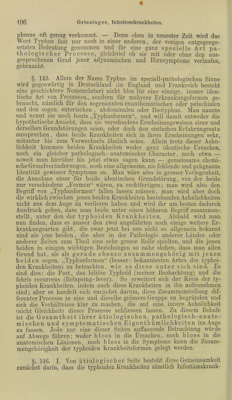 phosus oft genug vorlcommt. — Denn eben in neuester Zeit wird das Wort Typhus fast nur noch in einer anderen, der vorigen entgegenge- setzten Bedeutung genommen und für eine ganz specielle Art pa- thologischer Processe, gleichviel ob sie mit oder ohne den aus- gesprochenen Grad jener adynamischen und Hirnsymptome verlaufen, gebraucht. §. 143. Allein der Name Typhus im speciell-pathologischen Sinne wird gegenwärtig in Deutschland (in England und Frankreich besteht eine geschicktere Nomenclatur) nicht blos für eine einzige, immer iden- tische Art von Processen, .sondern für mehrere Erkrankungsformen ge- braucht, nämlich für den sogenannten exanthematischen oder petechialen und den sogen, enterischen , abdominalen oder Ileotyphus. Man nannte und nennt sie noch heute ,,Typhusformen“, und will damit entweder die hypothetische Ansicht, dass sie verschiedene Erscheinungsweisen einer und derselben Grundstörungen seien, oder doch den einfachen Erfahrungssatz aussprechen, dass beide Krankheiten sich in ihren Erscheinungen sehr, mitunter bis zum Verwechseln ähnlich seien. Allein trotz dieser Aehn- lichkeit kommen beiden Krankheiten weder ganz identische Ursachen, noch ein gleicher pathologisch - anatomischer Character, noch etwa — soweit man hierüber bis jetzt etwas sagen kann — gemeinsame chemi- sche Grundveränderungen, noch eine allgemeine, nie fehlende und prägnante Identität gewisser Symptome zu. Man wäre also in grosser Verlegenheit, die Annahme einer für beide identischen Grundstörung, von der beide nur verschiedene „Formen“ wären, zu rechtfertigen; man wird also den Begriff von „Typhusformen“ fallen lassen müssen, man wird aber doch die wirklich zwischen jenen beiden Krankheiten bestehenden Aehnlichkeiten nicht aus dem Auge zu verlieren haben und wird ihr am besten dadurch Ausdruck geben, dass man beide unter einen höheren Begriff zusammen- stellt, unter den der typhoiden Krankheiten. Alsbald wird man nun finden, dass es ausser den zwei angeführten noch einige weitere Er- krankungsarten gibt, die zwar jetzt bei uns nicht so allgemein bekannt sind als jene beiden, die aber in der Pathologie anderer Länder oder anderer Zeiten zum Theil eine sehr grosse Rolle spielten, und die jenen beiden in einigen wichtigen Beziehungen so nahe stehen, dass man allen Grund hat, sie als gerade ebenso zusammengehörig mit jenen beiden sogen. „Typhusformen“ (besser: bekanntesten Arten der typhoi- den Krankheiten) zu betrachten, wie es diese unter sich sind. Es sind dies: die Pest, das biliöse Typhoid (meiner Beobachtung) und die febris recurrens (Relapsing-fever). So erweitert sich der Kreis der ty- phoiden Krankheiten, indem auch diese Krankheiten in ihn aufzunehmen sind; aber es handelt sich zunächst darum, diese Zusammenstellung dif- ferenter Processe in eine und dieselbe grössere Gruppe zu begründen und sich die Verhältnisse klar zu machen, die auf eine innere Aehnlichkeit (nicht Gleichheit) dieser Processe schliessen lassen. Zu diesem Behufe ist die Gesamtheit ihrer ätiologischen, pathologisch-anato- mischen und symptomatischen Eigenthümlichkeiten ins Auge zu fassen. Jede nur eine dieser Seiten auffassende Betrachtung würde auf Abwege führen; weder bloss in die Ursachen, noch bloss in die anatomischen Läsionen, noch bloss in die Symptome kann die Zusam- mengehörigkeit der typhoiden Krankheitsformen gelegt werden. §. 146. I. Von ätiologischer Seite besteht diese Gemeinsamkeit zunächst darin, dass die typhoiden Krankheiten sämtlich lufectionskrank-