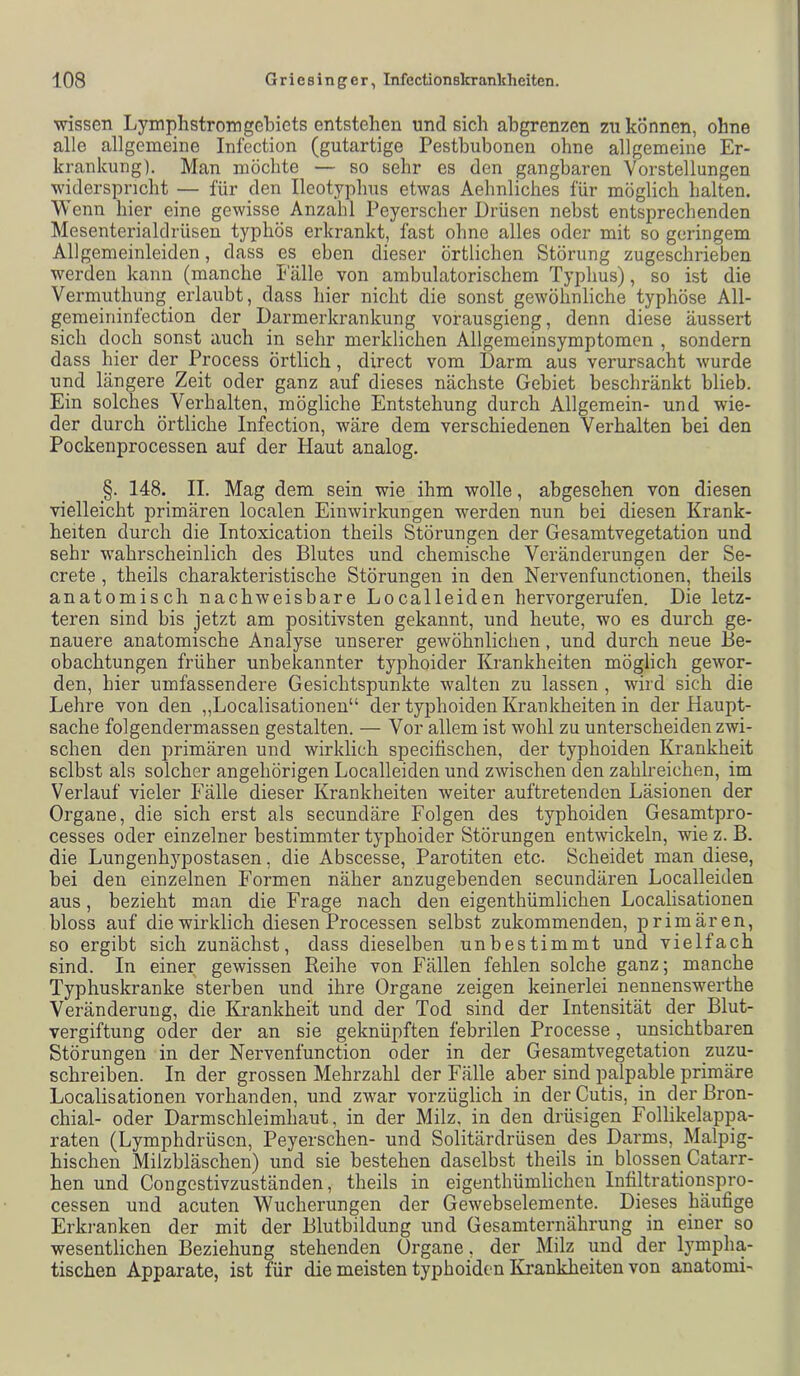 wissen Lymphstromgebiets entstehen und sich abgrenzen zu können, ohne alle allgemeine Infection (gutartige Pestbubonen ohne allgemeine Er- krankung). Man möchte — so sehr es den gangbaren Vorstellungen widerspricht — für den Ileotyphus etwas Aehnliches für möglich halten. Wenn hier eine gewisse Anzahl Peyerscher Drüsen nebst entsprechenden Mesenterialdrüsen typhös erkrankt, fast ohne alles oder mit so geringem Allgemeinleiden, dass es eben dieser örtlichen Störung zugeschrieben werden kann (manche halle von ambulatorischem Typhus), so ist die Vermuthung erlaubt, dass hier nicht die sonst gewöhnliche typhöse All- gemeininfection der Darmerkrankung vorausgieng, denn diese äussert sich doch sonst auch in sehr merklichen Allgemeinsymptomen , sondern dass hier der Process örtlich, direct vom Darm aus verursacht wurde und längere Zeit oder ganz auf dieses nächste Gebiet beschränkt blieb. Ein solches Verhalten, mögliche Entstehung durch Allgemein- und wie- der durch örtliche Infection, wäre dem verschiedenen Verhalten bei den Pockenprocessen auf der Haut analog. §. 148. II. Mag dem sein wie ihm wolle, abgesehen von diesen vielleicht primären localen Einwirkungen werden nun bei diesen Krank- heiten durch die Intoxication theils Störungen der Gesamtvegetation und sehr wahrscheinlich des Blutes und chemische Veränderungen der Se- crete , theils charakteristische Störungen in den Nervenfunctionen, theils anatomisch nachweisbare Localleiden hervorgerufen. Die letz- teren sind bis jetzt am positivsten gekannt, und heute, wo es durch ge- nauere anatomische Analyse unserer gewöhnlichen, und durch neue Be- obachtungen früher unbekannter typhoider Krankheiten möglich gewor- den, hier umfassendere Gesichtspunkte walten zu lassen , wird sich die Lehre von den „Localisationen“ der typhoiden Krankheiten in der Haupt- sache folgendermassen gestalten. — Vor allem ist wohl zu unterscheiden zwi- schen den primären und wirklich specifischen, der typhoiden Krankheit selbst als solcher angehörigen Localleiden und zwischen den zahlreichen, im Verlauf vieler Fälle dieser Krankheiten weiter auftretenden Läsionen der Organe, die sich erst als secundäre Folgen des typhoiden Gesamtpro- cesses oder einzelner bestimmter typhoider Störungen enHvickeln, wie z. B. die Lungenhypostasen, die Abscesse, Parotiten etc. Scheidet man diese, bei den einzelnen Formen näher anzugebenden secundären Localleiden aus, bezieht man die Frage nach den eigenthümlichen Localisationen bloss auf die wirklich diesen Processen selbst zukommenden, primären, so ergibt sich zunächst, dass dieselben unbestimmt und vielfach sind. In einer gewissen Reihe von Fällen fehlen solche ganz; manche Typhuskranke sterben und ihre Organe zeigen keinerlei nennenswerthe Veränderung, die Krankheit und der Tod sind der Intensität der Blut- vergiftung oder der an sie geknüpften febrilen Processe, unsichtbaren Störungen in der Nervenfunction oder in der Gesamtvegetation zuzu- schreiben. In der grossen Mehrzahl der Fälle aber sind palpable primäre Localisationen vorhanden, und zwar vorzüglich in der Cutis, in der Bron- chial- oder Darmschleimhaut, in der Milz, in den drüsigen Follikelappa- raten (Lymphdrüscn, Peyerschen- und Solitärdrüsen des Darms, Malpig- hischen Milzbläschen) und sie bestehen daselbst theils in blossen Catarr- hen und Congestivzuständen, theils in eigenthümlichen Intiltrationspro- cessen und acuten Wucherungen der Gewebselemente. Dieses häufige Erkranken der mit der Blutbildung und Gesamternährung in einer so wesentlichen Beziehung stehenden Organe, der Milz und der lympha- tischen Apparate, ist für die meisten typhoiden Krankheiten von anatomi-