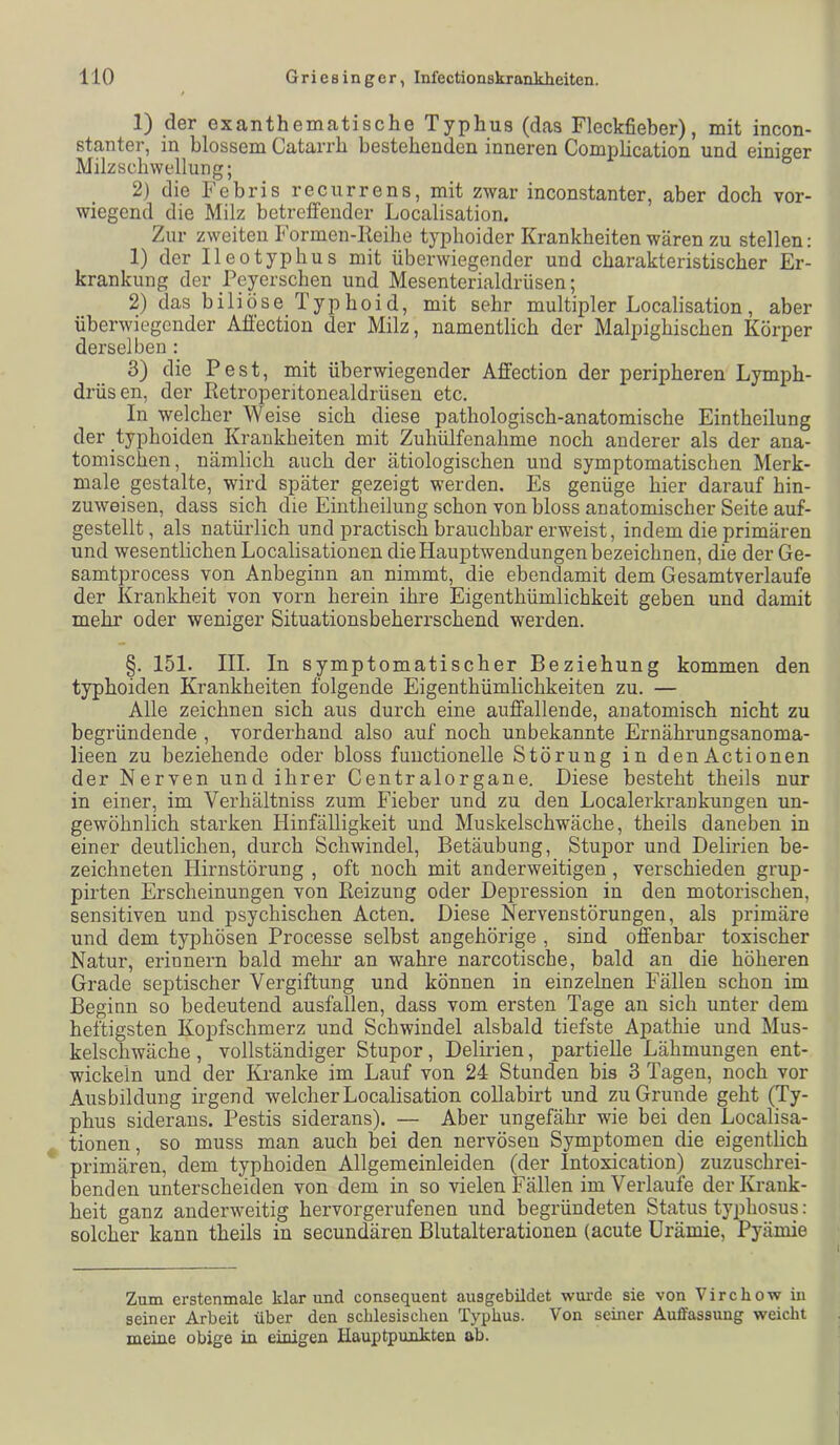 1) der exanthematische Typhus (das Fleckfieber), mit incon- stanter, in blossem Catarrh bestehenden inneren Comphcation und einiger Milzschwellung; 2) die Febris recurrens, mit zwar inconstanter, aber doch vor- wiegend die Milz betreffender Localisation. Zur zweiten Formen-Reihe typhoider Krankheiten wären zu stellen: 1) der Ileotyphus mit überwiegender und charakteristischer Er- krankung der Peyerschen und Mesenterialdrüsen; 2) das biliöse Typhoid, mit sehr multipler Localisation, aber überwiegender Aff'ection der Milz, namentlich der Malpighischen Körper derselben : 3) die Pest, mit überwiegender Affection der peripheren Lymph- drüsen, der ßetroperitonealdrüsen etc. In welcher Weise sich diese pathologisch-anatomische Eintheilung der typhoiden Krankheiten mit Zuhülfenahme noch anderer als der ana- tomischen, nämlich auch der ätiologischen und symptomatischen Merk- male gestalte, wird später gezeigt werden. Es genüge hier daraufhin- zuweisen, dass sich die Eintheilung schon von bloss anatomischer Seite auf- gestellt , als natürlich und practisch brauchbar erweist, indem die primären und wesentlichen Localisationen die Hauptwendungen bezeichnen, die der Ge- samtprocess von Anbeginn an nimmt, die ebendamit dem Gesamtverlaufe der Krankheit von vorn herein ihre Eigenthümlichkeit geben und damit mehr oder weniger Situationsbeherrschend werden. §. 151. III. In symptomatischer Beziehung kommen den typhoiden Krankheiten folgende Eigenthümlichkeiten zu. — Alle zeichnen sich aus durch eine auffallende, anatomisch nicht zu begründende , vorderhand also auf noch unbekannte Ernährungsanoma- lieen zu beziehende oder bloss fuuctionelle Störung in denActionen der Nerven und ihrer Centralorgane. Biese besteht theils nur in einer, im Verhältniss zum Fieber und zu den Localerkrankungen un- gewöhnlich starken Hinfälligkeit und Muskelschwäche, theils daneben in einer deutlichen, durch Schwindel, Betäubung, Stupor und Delirien be- zeichneten Hirnstörung , oft noch mit anderweitigen , verschieden grup- pirten Erscheinungen von Reizung oder Depression in den motorischen, sensitiven und psychischen Acten. Diese Nervenstörungen, als primäre und dem typhösen Processe selbst ungehörige , sind offenbar toxischer Natur, erinnern bald mehr an wahre narcotische, bald an die höheren Grade septischer Vergiftung und können in einzelnen Fällen schon im Beginn so bedeutend ausfallen, dass vom ersten Tage an sich unter dem heftigsten Kopfschmerz und Schwindel alsbald tiefste Apathie und Mus- kelschwäche , vollständiger Stupor, Delirien, partielle Lähmungen ent- wickeln und der Kranke im Lauf von 24 Stunden bis 3 Tagen, noch vor Ausbildung irgend welcher Localisation collabirt und zu Grunde geht (Ty- phus siderans. Pestis siderans). — Aber ungefähr wie bei den Localisa- tionen , so muss man auch bei den nervösen Symptomen die eigentlich primären, dem typhoiden Allgemeinleiden (der Intoxication) zuzuschrei- benden unterscheiden von dem in so vielen Fällen im Verlaufe der Krank- heit ganz anderweitig hervorgerufenen und begründeten Status typhosus: solcher kann theils in secundären Blutalterationen (acute Urämie, Pyämie Zum erstenmale klar und consequent ausgebildet wm-de sie von Virchow in seiner Arbeit über den schlesischen Typhus. Von seiner Auffassung weicht meine obige in einigen Hauptpunkten ab.