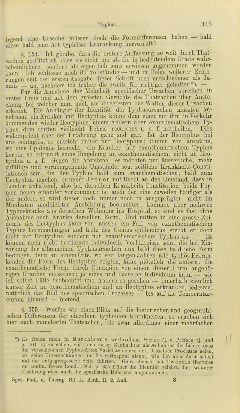 iro’end eine Ursache müssen doch die Formdifferenzen haben — bald diese bald jene Art typhöser Erki-ankung hervorrult? §. 154. Ich glaube, dass die erstere Auffassung so weit dui-ch That- sachen gestützt ist, dass sie nicht nur als die in bedeutendem Grade wahr- scheinlichere, sondern als eigentlich ganz erwiesen angenommen werden kann. Ich schliesse mich ihr vollständig — und in Folge weiterer Erfah- rungen seit der ersten Ausgabe dieser Schrift noch entschiedener als da- mals — an, nachdem ich frülier die zweite für richtiger gehalten*). — Für die Annahme der Mehrheit specifischer Ursachen sprechen in erster Linie und mit dem grössten Gewichte die Thatsachen über Anste- ckung, bei welcher man auch am directesten das Walten dieser Ursachen erkennt. Die Anhänger der Identität der Typhusursachen müssten an- nehmen, ein Kranker mit Ileotyphus könne dem einen mit ihm in Verkehr kommenden wieder Ileotyphus, einem Andern aber exanthematischem Ty- phus, dem dritten vielleicht Febris recurrens u. s. f. mittheilen. Dies widerspricht aber der Erfahrung ganz und gar. Ist der Ileotyphus bei uns contagiös, so entsteht immer nur Ileotyphus; kommt von auswärts, wo eine Epidemie herrscht, ein Kranker mit exanthematischem Typhus herein, so erkrankt seine Umgebung an exanthematischem, nicht an Ileo- typhus u. s. f. Gegen die Annahme, es möchten nur äusserliche, mehr zufällige und vorübergehende Umstände, sog. zeitliche IG’ankheits-Consti- tutionen sein, die den Typhus bald zum exanthematischen, bald zum Ileotyphus machen, erinnert Jenner mit Recht an den Umstand, dass in London anhaltend, also bei derselben Krankheits-Constitution beide For- men neben einander verkommen; ist auch der eine zuweilen häufiger als der andere, so wird dieser doch immer noch in ausgeprägter, nicht im Mindesten modificirter Ausbildung beobachtet; kommen aber mehrere Typhuskranke aus derselben Wohnung ins Flospital, so sind es fast ohne Ausnahme auch Kranke derselben Form. Und mitten in eine grosse Epi- demie des Ileotyphus kann von aussen ein Fall von exanthematischem Typhus hereingelangen und trotz des Genius epidemicus steckt er doch nicht mit Ileotyphus, sondern mit exanthematischem Typhus an. — Es können auch nicht bestimmte individuelle Verhältnisse sein, die bei Ein- wirkung der allgemeinen Typhusursachen nun bald diese bald jene Form bedingen, denn an einem Orte, wo seit langen Jahren alle typhös Erkran- kenden die Form des Ileotyphus zeigten, kann plötzlich die andere, die exanthematische Form, durch Contagion von einem dieser Form angehö- rigen Kranken entstehen; ja eines und dasselbe Individuum kann — wie ich selbst Fälle beobachtet und Andere es gesehen — innerhalb ziemlich kurzer Zeit an exanthematischem und an Ileotyphus erki'anken, jedesmal natürlich das Bild des specifischen Processes — bis auf die Temperatur- curven hinaus! — bietend. §. 155. Werfen wir einen Blick auf die historischen und geographi- schen Differenzen der einzelnen typhoiden Krankheiten, so ergeben sich hier auch mancherlei Thatsachen, die zwar allerdings einer mehrfachen *) Es freute mich in Murchison’s werthvollem Werke Q. c. Preface vj. und p. 404 11'.) zu sehen, wie auch dieser ßeohachler als Anhänger der Lehre, dass die verschiedenen Typhus-Arten Varietäten eines und desselben Processes seien, an seine Untersuchungen im Fever-Hospital gieng, wie ihn aber diese selbst aul die entgegengesetze Seite fülirten. Ganz ebenso hat Tweedie (lectures on contin. fevers Lond. 1862. p. 33} früher die Identität gelehrt, bei weiterer Erfahrung aber auch die specilische DLü'erenz angenommen. Spec. Path. u. Therap. ßd. H. Abth. II. 2. Auü. 8