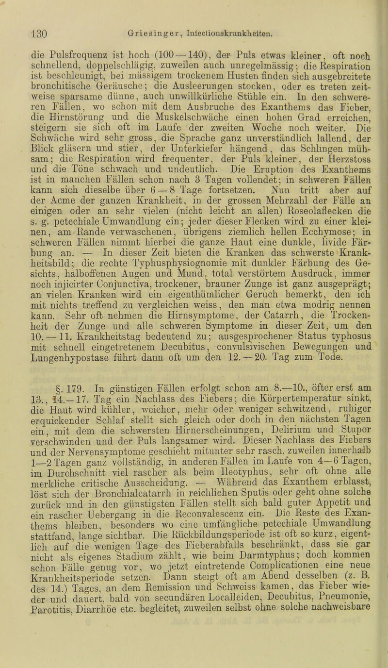 die Pulsfrequenz ist hoch (100 —140), der Puls etwas kleiner, oft noch schnellend, doppelschlägig, zuweilen auch unregelmässig; die Respiration ist beschleunigt, bei mässigem trockenem Husten finden sich ausgebreitete bronchitische Geräusche; die Ausleerungen stocken, oder es treten zeit- weise sparsame dünne, auch unwillkürliche Stühle ein. In den schwere- ren Fällen, wo schon mit dem Ausbruche des Exanthems das Fieber, die Hirnstörung und die Muskelschwäche einen hohen Grad erreichen, steigern sie sich oft im Laufe der zweiten Woche noch weiter. Die Schwäche wird sehr gross, die Sprache ganz unverständlich lallend, der Blick gläsern und stier, der Unterkiefer hängend , das Schlingen müh- sam; die Respiration wird frequenter, der Puls kleiner, der Herzstoss und die Töne schwach und undeutlich. Die Eruption des Exanthems ist in manchen Fällen schon, nach 3 Tagen vollendet; in schweren Fällen kann sich dieselbe über 6 — 8 Tage fortsetzen. Nun tritt aber auf der Acme der ganzen Krankheit, in der grossen Mehrzahl der Fälle an einigen oder an sehr vielen (nicht leicht an allen) Roseolaflecken die s. g. petechiale Umwandlung ein; jeder dieser Flecken wird zu einer klei- nen, am Rande verwaschenen, übrigens ziemlich hellen Ecchymose; in schweren Fällen nimmt hierbei die ganze Haut eine dunkle, livide Fär- bung an. — In dieser Zeit bieten die Kranken das schwerste Krank- heitsbild; die rechte Typhusphysiognomie mit dunkler Färbung des Ge- sichts, halboffenen Augen und Mund, total verstörtem Ausdruck, immer noch injicirter Conjunctiva, trockener, brauner Zunge ist ganz ausgeprägt; an vielen Kranken wird ein eigenthümlicher Geruch bemerkt, den ich mit nichts treffend zu vergleichen weiss, den man etwa modrig nennen kann. Sehr oft nehmen die Hirnsymptome, der Catarrh, die Trocken- heit der Zunge und alle schweren Symptome in dieser Zeit, um den 10. —11. Krankheitstag bedeutend zu; ausgesprochener Status typhosus mit schnell eingetretenem Decubitus, convulsivischen Bewegungen und Lungenhypostase führt dann oft um den 12. — 20. Tag zum Tode. §. 179. In günstigen Fällen erfolgt schon am 8.—10., öfter erst am 13., 14.—17. Tag ein Nachlass des Fiebers; die Körpertemperatur sinkt, die Haut wird kühler, weicher, mehr oder weniger schwitzend, ruhiger erquickender Schlaf stellt sich gleich oder doch in den nächsten Tagen ein, mit dem die schwersten Hirnerscheinungen, Delirium und Stupor verschwinden und der Puls langsamer wird. Dieser Nachlass des Fiebers und der Nervensymptome geschieht mitunter sehr rasch, zuweilen innerhalb 1—2 Tagen ganz vollständig, in anderen Fällen im Laufe von 4—6 Tagen, im Durchschnitt viel rascher als beim Ileotyphus, sehr oft ohne alle merkliche critische Ausscheidung. — Während das Exanthem erblasst, löst sich der Bronchialcatarrh in reichlichen Sputis oder geht ohne solche zurück und in den günstigsten Fällen stellt sich bald guter Appetit und ein rascher Uebergang in die Reconvalescenz ein. Die Reste des Exan- thems bleiben, besonders wo eine umfängliche petechiale Umwandlung stattfand, lange sichtbar. Die Rückbildungsperiode ist oft so kurz, eigent- lich auf die wenigen Tage des Fieberabfalls beschränkt, dass sie gar nicht als eigenes Stadium zählt, wie beim Darmtyphus; doch kommen schon Fälle genug vor, wo jetzt eintretende Complicationen eine neue Krankheitsperiode setzen. Dann steigt oft am Abend desselben (z. B. des 14.) Tages, an dem Remission und Schweiss kamen, das Fieber wie- der und dauert, bald von secundären Localleiden, Decubitus, Pneumonie, Parotitis, Diarrhöe etc. begleitet, zuweilen selbst ohne solche nachweisbare