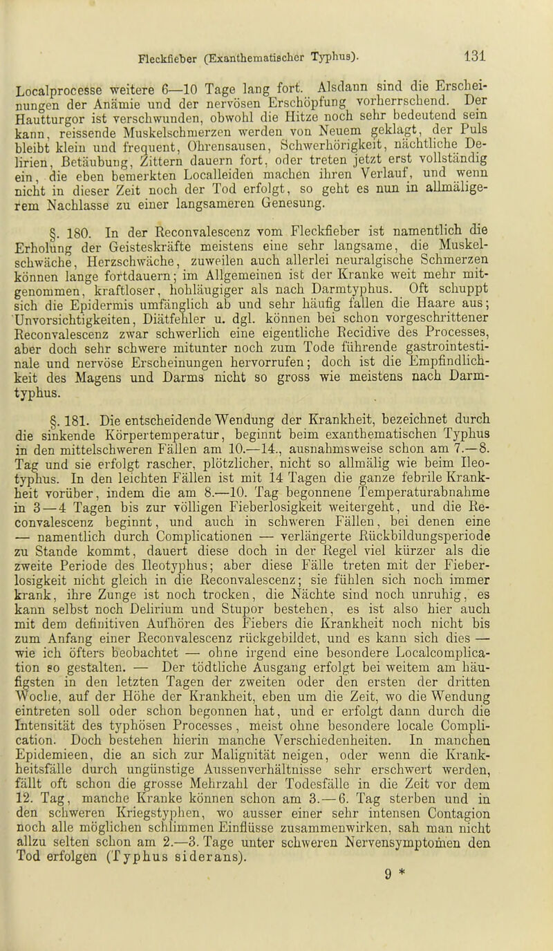 Localprocesse weitere 6—10 Tage lang fort. Alsdann sind die Erschei- nungen der Anämie und der nervösen Erschöpfung vorherrschend. Der Hautturgor ist verschwunden, obwohl die Hitze noch sehr bedeutend sein kann, reissende Muskelschmerzen werden von Neuem geklagt, der Puls bleibt klein und frequent, Ohrensausen, Schwerhörigkeit, nächtliche De- lirien, Betäubung, Zittern dauern fort, oder treten jetzt erst vollständig ein, die eben bemerkten Localleiden machen ihren Verlauf, und wenn nicht in dieser Zeit noch der Tod erfolgt, so geht es nun in allmälige- rem Nachlasse zu einer langsameren Genesung. §. 180. In der Reconvalescenz vom Fleckfieber ist namentlich die Erholung der Geisteskräfte meistens eine sehr langsame, die Muskel- schwäche, Herzschwäche, zuweilen auch allerlei neuralgische Schmerzen können lange fortdauern; im Allgemeinen ist der Kranke weit mehr mit- genommen, kraftloser, hohläugiger als nach Darmtyphus. Oft schuppt sich die Epidermis umfänglich ab und sehr häufig fallen die Haare aus; Unvorsichtigkeiten, Diätfehler u. dgl. können bei schon vorgeschrittener Reconvalescenz zwar schwerlich eine eigentliche Recidive des Processes, aber doch sehr schwere mitunter noch zum Tode führende gastrointesti- nale und nervöse Erscheinungen hervorrufen; doch ist die Empfindlich- keit des Magens und Darms nicht so gross wie meistens nach Darm- typhus. §. 181. Die entscheidende Wendung der Krankheit, bezeichnet durch die sinkende Körpertemperatur, beginnt beim exanthematischen Typhus in den mittelschweren Fällen am 10.—14., ausnahmsweise schon am 7.—8. Tag und sie erfolgt rascher, plötzlicher, nicht so allmälig wie beim Ileo- typhus. In den leichten Fällen ist mit 14 Tagen die ganze febrile Krank- heit vorüber, indem die am 8.—10. Tag begonnene Temperaturabnahme in 3 — 4 Tagen bis zur völligen Fieberlosigkeit weitergeht, und die Re- convalescenz beginnt, und auch in schweren Fällen, bei denen eine — namentlich durch Complicationen — verlängerte Rückbildungsperiode zu Stande kommt, dauert diese doch in der Regel viel kürzer als die zweite Periode des Ileotyphus; aber diese Fälle treten mit der Fieber- losigkeit nicht gleich in die Reconvalescenz; sie fühlen sich noch immer krank, ihre Zunge ist noch trocken, die Nächte sind noch unruhig, es kann selbst noch Delirium und Stupor bestehen, es ist also hier auch mit dem definitiven Aufhören des Fiebers die Krankheit noch nicht bis zum Anfang einer Reconvalescenz rückgebildet, und es kann sich dies — wie ich öfters beobachtet — ohne irgend eine besondere Localcomplica- tion so gestalten. — Der tödtliche Ausgang erfolgt bei weitem am häu- figsten in den letzten Tagen der zweiten oder den ersten der dritten Woche, auf der Höhe der Krankheit, eben um die Zeit, wo die Wendung eintreten soll oder schon begonnen hat, und er erfolgt dann durch die Intensität des typhösen Processes, meist ohne besondere locale Compli- cation. Doch bestehen hierin manche Verschiedenheiten, ln manchen Epidemieen, die an sich zur Malignität neigen, oder wenn die Krank- heitsfälle durch ungünstige Aussenverhältnisse sehr erschwert werden, fällt oft schon die grosse Mehrzahl der Todesfälle in die Zeit vor dem 12. Tag, manche Kranke können schon am 3. — 6. Tag sterben und in den schweren Kriegstyphen, wo ausser einer sehr intensen Contagion noch alle möglichen schlimmen Einflüsse Zusammenwirken, sah man nicht allzu selten schon am 2.—3. Tage unter schweren Nervensymptomen den Tod erfolgen (Typhus siderans). 9 *