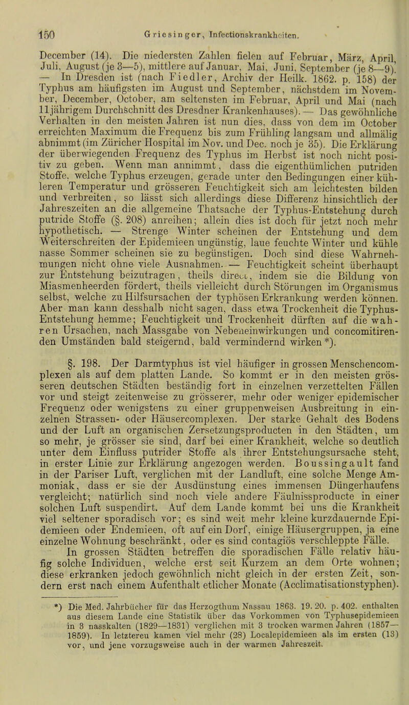 December (14). Die niedersten Zahlen fielen auf Februar, März, April, Juli, August (je 3—5), mittlere auf Januar, Mai, Juni, September (je 8—9V — In Dresden ist (nach Fiedler, Archiv der Heilk. 1862. p. 158) der Typbus am häufigsten im August und September, nächstdem im Novem- ber, December, October, am seltensten im Februar, April und Mai (nach 11 jährigem Durchschnitt des Dresdner Krankenhauses). — Das gewöhnliche Verhalten in den meisten Jahren ist nun dies, dass von dem im October erreichten Maximum die Frequenz bis zum PTühling langsam und allmälig abnimmt (im Züricher Hospital im Nov. und Dec. noch je 35). Die Erklärung der überwiegenden Frequenz des Typhus im Herbst ist noch nicht posi- tiv zu geben. Wenn man annimmt, dass die eigenthümlichen putriden Stoffe, welche Typhus erzeugen, gerade unter den Bedingungen einer küh- leren Temperatur und grösseren Feuchtigkeit sich am leichtesten bilden und verbreiten, so lässt sich allerdings diese Differenz hinsichtlich der Jahreszeiten an die allgemeine Thatsache der Typhus-Entstehung durch putride Stoffe (§. 208) anreihen; allein dies ist doch für jetzt noch mehr hypothetisch. — Strenge Winter scheinen der Entstehung und dem Weiter sehr eiten der Epidemieen ungünstig, laue feuchte Winter und kühle nasse Sommer scheinen sie zu begünstigen. Doch sind diese Wahrneh- mungen nicht ohne viele Ausnahmen. — Feuchtigkeit scheint überhaupt zur Entstehung beizutragen, theils direui, indem sie die Bildung von Miasmenheerden fördert, theils vielleicht durch Störungen im Organismus selbst, welche zu Hilfsursachen der typhösen Erkrankung werden können. Aber man kann desshalb nicht sagen, dass etwa Trockenheit die Typhus- Entstehung hemme; Feuchtigkeit und Trockenheit dürften auf die wah- ren Ursachen, nach Massgabe von Nebeiieinwirkungen und concomitiren- den Umständen bald steigernd, bald vermindernd wirken *). §. 198. Der Darmtyphus ist viel häufiger in grossen Menschencom- plexen als auf dem platten Lande. So kommt er in den meisten grös- seren deutschen Städten beständig fort in einzelnen verzettelten Fällen vor und steigt zeitenweise zu grösserer, mehr oder weniger epidemischer Frequenz oder wenigstens zu einer gruppenweisen Ausbreitung in ein- zelnen Strassen- oder Häusercomplexen. Der starke Gehalt des Bodens und der Luft an organischen Zersetzungsproducten in den Städten, um so mehr, je grösser sie sind, darf bei einer Krankheit, welche so deutlich unter dem Einfluss putrider Stoffe als ihrer Entstehungsursache steht, in erster Linie zur Erklärung angezogen werden. Boussingault fand in der Pariser Luft, verglichen mit der Landluft, eine solche Menge Am- moniak, dass er sie der Ausdünstung eines immensen Düngerhaufens vergleicht; natürlich sind noch viele andere Fäulnissproducte in einer solchen Luft suspendirt. Auf dem Lande kommt bei uns die Krankheit viel seltener sporadisch vor; es sind weit mehr kleine kurzdauernde Epi- demieen oder Endemieen, oft auf ein Dorf, einige Häusergruppen, ja eine einzelne Wohnung beschränkt, oder es sind contagiös verschleppte Fälle. In grossen Städten betreffen die sporadischen Fälle relativ häu- fig solche Individuen, welche erst seit Kurzem an dem Orte wohnen; diese erkranken jedoch gewöhnlich nicht gleich in der ersten Zeit, son- dern erst nach einem Aufenthalt etlicher Monate (Acclimatisationstyphen). •) Die Med. Jahrbücher für das Herzogthum Nassau 1863. 19. 20. p. 402. enthalten aus diesem Lande eine Statistik über das Vorkommen von Typhusepidemieen in 3 nasskalten (1829—1831) verglichen mit 3 trocken warmen Jahren (1857— 1859). In letztereu kamen viel mehr (28) Localepidemieen als im ersten (13) vor, und jene vorzugsweise auch in der warmen Jahreszeit.