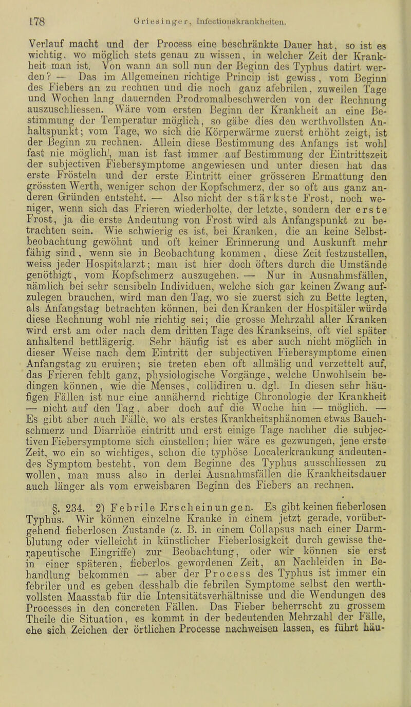 Verlauf macht und der Process eine beschränkte Dauer hat, so ist es wichtig, wo möglich stets genau zu wissen, in welcher Zeit der Krank- heit man ist. Von wann an soll nun der Beginn des Typhus datirt wer- den ? — Das im Allgemeinen richtige Princip ist gewiss, vom Beginn des Fiebers an zu rechnen und die noch ganz afebrilen, zuweilen Tage und Wochen lang dauernden Prodromalbeschwerden von der Rechnung auszuschliessen. Wäre vom ersten Beginn der Krankheit an eine Be- stimmung der Temperatur möglich, so gäbe dies den werthvollsten An- haltspunkt; vom Tage, wo sich die Körperwärme zuerst erhöht zeigt, ist der Beginn zu rechnen. Allein diese Bestimmung des Anfangs ist wohl fast nie möglicK, man ist fast immer auf Bestimmung der Eintrittszeit der subjectiven Fiebersymptome angewiesen und unter diesen hat das erste Frösteln und der erste Eintritt einer grösseren Ermattung den grössten Werth, weniger schon der Kopfschmerz, der so oft aus ganz an- deren Gründen entsteht. — Also nicht der stärkste Frost, noch we- niger, wenn sich das Frieren wiederholte, der letzte, sondern der erste Frost, ja die erste Andeutung von Frost wird als Anfangspunkt zu be- trachten sein. Wie schwierig es ist, bei Kranken, die an keine Selbst- beobachtung gewöhnt und oft keiner Erinnerung und Auskunft mehr fähig sind, wenn sie in Beobachtung kommen, diese Zeit festzustellen, weiss jeder Hospitalarzt; man ist hier doch öfters durch die Umstände genöthigt, vom Kopfschmerz auszugehen. — Nur in Ausnahmsfällen, nämlich bei sehr sensibeln Individuen, welche sich gar keinen Zwang auf- zulegen brauchen, wird man den Tag, wo sie zuerst sich zu Bette legten, als Anfangstag betrachten können, bei den Kranken der Hospitäler würde diese Rechnung wohl nie richtig sei; die grosse Mehrzahl aller Kranken wird erst am oder nach dem dritten Tage des Krankseins, oft viel später anhaltend bettlägerig. Sehr häufig ist es aber auch nicht möglich in dieser Weise nach dem Eintritt der subjectiven Fiebersymptome einen Anfangstag zu eruiren; sie treten eben oft allmälig und verzettelt auf, das Frieren fehlt ganz, physiologische Vorgänge, welche Unwohlsein be- dingen können, wie die Menses, collidiren u. dgl. In diesen sehr häu- figen Fällen ist nur eine annähernd richtige Chronologie der Kranlcheit — nicht auf den Tag, aber doch auf die Woche hin — möglich. — Es gibt aber auch Fälle, wo als erstes Krankheitsphänomen etwas Bauch- schmerz und Diarrhöe eintritt und erst einige Tage nachher die subjec- tiven Fiebersymptome sich einstellen; hier wäre es gezwungen, jene erste Zeit, wo ein so wichtiges, schon die typhöse Localerkranknng andeuten- des Symptom besteht, von dem Beginne des Typhus ausscliliessen zu wollen, man muss also in derlei Ausnahmsfällen die Krankheitsdauer auch länger als vom erweisbaren Beginn des Fiebers an rechnen. §. 234. 2) Febrile Erscheinungen. Es gibt keinen fieberlosen Typhus. Wir können einzelne Kranke in einem jetzt gerade, vorüber- gehend fieberlosen Zustande (z. B. in einem Collapsus nach einer Darm- blutung oder vielleicht in künstlicher Fieberlosigkeit durch gewisse the- rapeutische Eingriffe) zur Beobachtung, oder wir können sie erst in einer späteren, fieberlos gewordenen Zeit, an Nachleiden in Be- handlung bekommen — aber der Process des Typhus ist immer ein febriler und es geben desshalb die febrilen Symptome selbst den werth- vollsten Maasstab für die Intensitätsverhältnisse und die Wendungen des Processes in den concreten Fällen. Das Fieber beherrscht zu grossem Theile die Situation, es kommt in der bedeutenden Mehrzahl der Fälle, ehe sich Zeichen der örtlichen Processe nachweisen lassen, es führt häu-