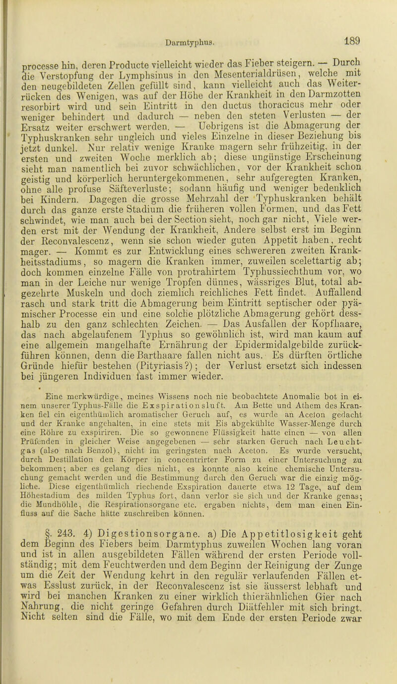 processe hin, deren Producte vielleicht wieder das Fieber steigern. Durch die Verstopfung der Lymphsinus in den Mesentcrialdrüsen, welche mit den neugebildeten Zellen gefüllt sind, kann vielleicht auch das Weiter- rücken des Wenigen, was auf der Höhe der Ki'ankheit in den Darmzotten resorbirt wird und sein Eintritt in den ductus tboracicus mehr oder weniger behindert und dadurch — neben den steten Verlusten — der Ersatz weiter erschwert werden. — Uebrigens ist die Abmagerung der Typhuskranken sehr ungleich und vieles Einzelne in dieser Beziehung bis jetzt dunkel. Nur relativ wenige Kranke magern sehr frühzeitig, in der ersten und zweiten Woche merklich ab; diese ungünstige Erscheinung sieht man namentlich bei zuvor schwächlichen, vor der Krankheit schon geistig und körperlich heruntergekommenen, sehr aufgeregten Kranken, ohne alle profuse Säfteverluste; sodann häufig und weniger bedenklich bei Kindern. Dagegen die grosse Mehrzahl der Typhuskranken beliält durch das ganze erste Stadium die früheren vollen Formen, und das Fett schwindet, wie man auch bei der Section sieht, noch gar nicht. Viele wer- den erst mit der Wendung der Krankheit, Andere selbst erst im Beginn der Reconvalescenz, wenn sie schon wieder guten Appetit haben, recht mager. — Kommt es zur Entwicklung eines schwereren zweiten Krank- heitsstadiums, so magern die Kranken immer, zuweilen scelettartig ab; doch kommen einzelne Fälle von protrahirtem Typhussiechthum vor, avo man in der Leiche nur wenige Tropfen dünnes, wässriges Blut, total ab- gezehrte Muskeln und doch ziemlich reichliches Fett findet. Anfiallend rasch und stark tritt die Abmagerung beim Eintritt septischer oder pyä- mischer Processe ein und eine solche plötzliche Abmagerung gehört dess- halb zu den ganz schlechten Zeichen. — Das Ausfallen der Kopfhaare, das nach abgelaufenem Typhus so gewöhnlich ist, wird man kaum auf eine allgemein mangelhafte Ernährung der Epidermidalgebilde zurück- führen können, denn die Barthaare fallen nicht aus. Es dürften örtliche Gründe hiefür bestehen (Pityriasis?); der Verlust ersetzt sich indessen bei jüngeren Individuen fast immer wieder. Eine merkwürdige, meines Wissens noch nie beobachtete Anomalie bot in ei- nem unserer Typhus-Fälle die Exspiralionsluft. Am Bette und Athem des Kran- ken fiel ein eigenthümlich aromatischer Geruch auf, es wurde an Acelon gedacht und der Kranke angehalten, in eine stets mit Eis abgekülilte Wasser-Menge durch eine Röhre zu exspiriren. Die so gewonnene Flüssigkeit hatte einen — Yon allen Prüfenden in gleicher Weise angegebenen — sehr starken Geruch nach Leucht- gas (also nach Benzol), nicht im geringsten nach Aceton. Es wurde versucht, durch Destillation den Körper in concentrirter Form zu einer Untersuchung zu bekommen; aber es gelang dies nicht, es konnte also keine chemische Untersu- chung gemacht werden und die Bestimmung durch den Geruch war die einzig mög- liche. Diese eigenthümlich riechende Exspiration dauerte etwa 12 Tage, auf dem Höhestadium des milden Typhus fort, dann verlor sie sich und der Kranke genas; die Mundhöhle, die Respirationsorganc etc. ergaben nichts, dem man einen Ein- fluss auf die Sache hätte zuschreiben können. t. 243. 4) Digestionsorgane, a) Die Appetitlosigkeit geht eginn des Fiebers beim Darmtyphus zuweilen Wochen lang voran und ist in allen ausgebildeten Fällen während der ersten Periode voll- ständig; mit dem Feuchtwerden und dem Beginn der Reinigung der Zunge um die Zeit der Wendung kehrt in den regulär verlaufenden Fällen et- wp Esslust zurück, in der Reconvalescenz ist sie äusserst lebhaft und wird bei manchen Kranken zu einer Avirklich thierähnlichen Gier nach Nahrung, die nicht geringe Gefahren durch Diätfehler mit sich bringt. Nicht selten sind die Fälle, wo mit dem Ende der ersten Periode zwar