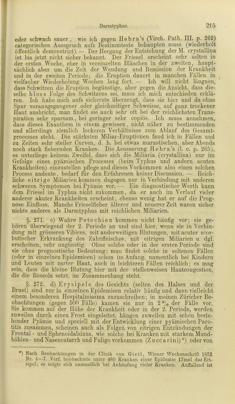 oder schwach sauer, wie ich gegen Hebra’s (Virch. Path. III. p. 262) categorischen Ausspruch aufs Bestimmteste behaupten muss (wiederholt öffentlich demonstrirt). — Der Hergang der Entstehung der M. crystallina ist bis jetzt nicht sicher bekannt. Der Friesei erscheint sehr selten in der ersten Woche, eher in vereinzelten Bläschen in der zweiten, haupt- sächlich aber um die Zeit der Wendung und Remission der Krankheit und in der zweiten Periode; die Eruption dauert in manchen Fällen in vielfacher Wiederholung Wochen lang fort. — Ich will nicht läugnen, dass Schwitzen die Eruption begünstige, aber gegen die Ansicht, dass die- selbe bloss Folge des Schwitzens sei, muss ich mich entschieden erklä- ren. Ich habe mich aufs sicherste überzeugt, dass sie hier und da ohne Spur vorausgegangener oder gleichzeitiger Schweisse, auf ganz trockener Haut ausbricht, man findet sie auch seh^i’ oft bei der reichlichsten Trans- piration sehr sparsam, bei geringer sehr copiös. Ich muss annehmen, dass dieses Exanthem in einem gewissen, nicht näher zu bestimmenden und allerdings ziemlich lockeren Verhältnisse zum Ablauf des Gesamt- processes steht. Die stärksten Miliar-Eruptionen fand ich in Fällen und zu Zeiten sehr steiler Curven, d. h. bei etwas marastischen, aber Abends noch stark fiebernden Kranken, Die Aeusserung Hebra’s (1. c. p. 265), es unterbege keinem Zweifel, dass sich die Miliaria (crystallina) nur im Gefolge eines pyämischen Processes (beim Typhus und andern acuten Krankheiten) einzustellen pflege und dieses Vorkommen also einen solchen Process andeute, bedarf für den Erfahrenen keiner Discussion. — Reich- liche eitrige Miliarien kommen dagegen nur in Verbindung mit anderen schweren Symptomen bei Pyämie vor. — Ein diagnostischer Werth kann dem Friesei im Typhus nicht zukommen, da er auch im Verlauf vieler anderer akuter Krankheiten erscheint; ebenso wenig hat er auf die Prog- nose Einfluss. Manche Frieselfieber älterer und neuerer Zeit waren sicher nichts anderes als Darmtyphus mit reichlichen Miliarien. §. 271. c) Wahre Petechien kommen nicht häufig vor; sie ge- hören überwiegend der 2. Periode an und sind hier, wenn sie in Verbin- dung mit grösseren Vibices, mit anderweitigen Blutungen, mit acuter scor- butischer Erkrankung des Zahnfleisches, mit eitrigen Miliarien u. dgl. erscheinen, sehr ungünstig. Ohne solche oder in der ersten Periode sind sie ohne prognostische Bedeutung; man findet solche in seltenen Fällen (oder in einzelnen Epidemieen) schon im Anfang, namentlich bei Kindern und Leuten mit zarter Haut, auch in leichteren Fällen reichlich; es mag sein, dass die kleine Blutung hier mit der stellenweisen Hautcongestion, die die Roseola setzt, im Zusammenhang steht. §. 272. d) Erysipele des Gesichts (selten des Halses und der Brust) sind nur in einzelnen Epidemieen relativ häufig und dann vielleicht einem besonderen Hospitalmiasma zuzuschreiben; in meinen Züricher Be- obachtungen (gegen 500 Fälle) kamen sie nur in 2 ®/q der Fälle vor. Sie kommen auf der Höhe der Krankheit oder in der 2. Periode, werden zuweilen durch einen Frost eingeleitet, hängen zuweilen mit schon beste- hender Pyämie und speciell mit der Entwicklung einer pyämischen Paro- titis zusammen, scheinen auch als Folgen von eitrigen Entzündungen der Frontal - und Sphenoidalsinus, wie solche bei Kranken mit starkem Mund- böhlen - und Nasencatarrh und Fuligo verkommen (Z u cc a r ini) *) oder von *) Nach Beobachtungen in der Clinik von Gietl, Wiener Wochenschrift 1852 Nr. 4—7. Verf. beobachtete unter 480 Kranken einer Epidemie 17mal das En- sipel; es zeigte sich namentlich bei Anhäufung vieler Kranken. Auffallend ist