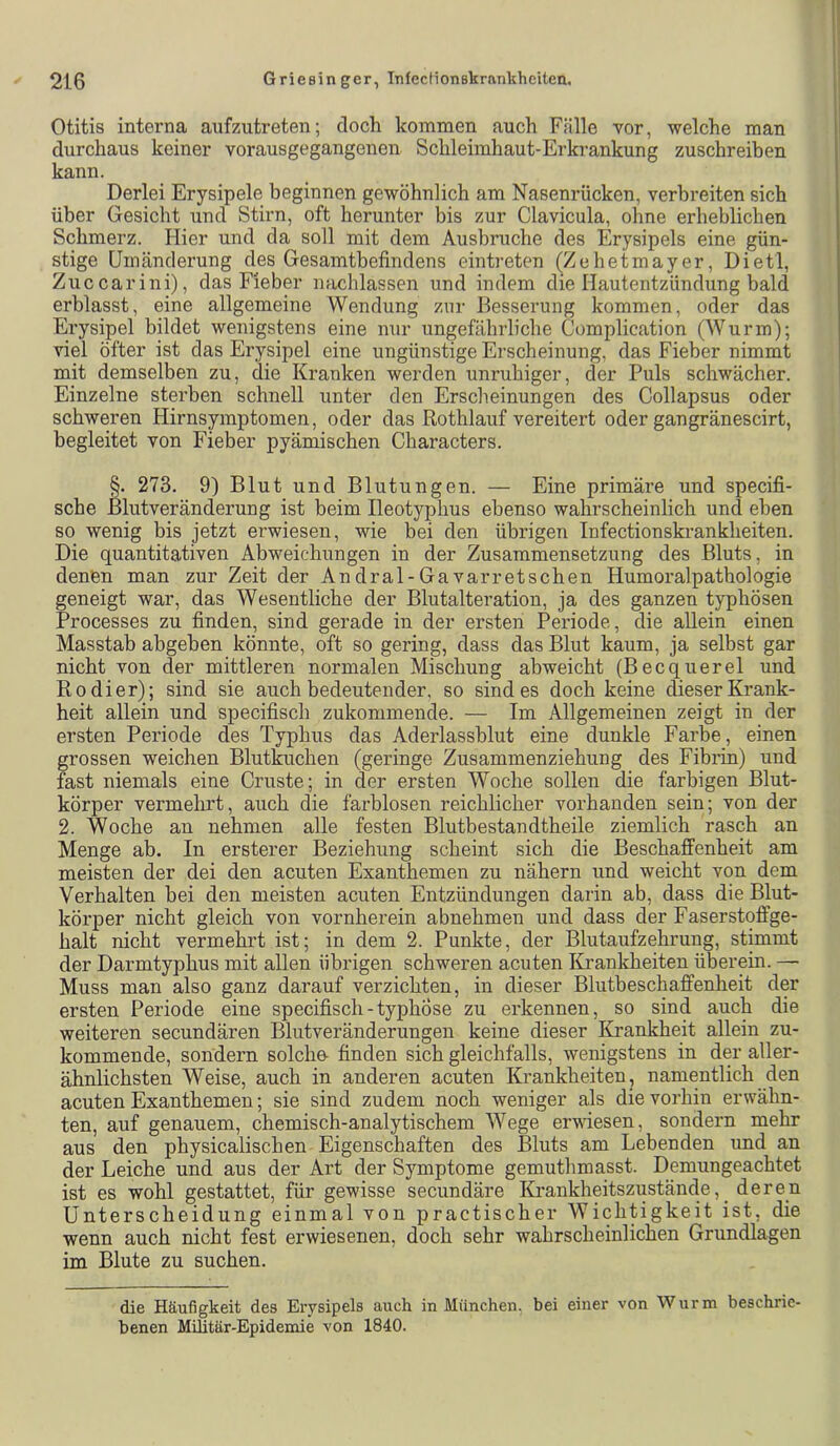 Otitis interna aufzutreten; doch kommen auch Fälle vor, welche man durchaus keiner vorausgegangenen Schleimhaut-Erkrankung zuschreihen kann. Derlei Erysipele beginnen gewöhnlich am Nasenrücken, verbreiten sich über Gesicht und Stirn, oft herunter bis zur Clavicula, ohne erheblichen Schmerz. Hier und da soll mit dem Ausbruche des Erysipels eine gün- stige Umänderung des Gesamtbefindens eintreten (Zehetmayer, Dietl, Zuccarini), das Fieber nachlassen und indem die Hautentzündung bald erblasst, eine allgemeine Wendung zur Besserung kommen, oder das Erysipel bildet wenigstens eine nur ungefäbrliche Complication (Wurm); viel öfter ist das Erysipel eine ungünstige Erscheinung, das Fieber nimmt mit demselben zu, die Kranken werden unruhiger, der Puls schwächer. Einzelne sterben schnell unter den Erscheinungen des Collapsus oder schweren Hirnsymptomen, oder das Rothlauf vereitert oder gangränescirt, begleitet von Fieber pyämischen Characters. §. 273. 9) Blut und Blutungen. — Eine primäre und specifi- sche ßlutveränderung ist beim Ileotyphus ebenso wahrscheinlich und eben so wenig bis jetzt erwiesen, wie bei den übrigen Infectionskrankheiten. Die quantitativen Abweichungen in der Zusammensetzung des Bluts, in denen man zur Zeit der Andral-Gavarretschen Humoralpathologie geneigt war, das Wesentliche der Blutalteration, ja des ganzen typhösen Processes zu finden, sind gerade in der ersten Periode, die allein einen Masstab abgeben könnte, oft so gering, dass das Blut kaum, ja selbst gar nicht von der mittleren normalen Mischung abweicht (Becquerel und Kodier); sind sie auch bedeutender, so sind es doch keine dieser Krank- heit allein und specifisch zukommende. — Im Allgemeinen zeigt in der ersten Periode des Typhus das Aderlassblut eine dunkle Farbe, einen grossen weichen Blutkuchen (geringe Zusammenziehung des Fibrin) und fast niemals eine Cruste; in der ersten Woche sollen die farbigen Blut- körper vermehrt, auch die farblosen reichlicher vorhanden sein; von der 2. Woche an nehmen alle festen Blutbestandtheile ziemlich rasch an Menge ab. In ersterer Beziehung scheint sich die Beschaffenheit am meisten der dei den acuten Exanthemen zu nähern und weicht von dem Verhalten bei den meisten acuten Entzündungen darin ab, dass die Blut- körper nicht gleich von vornherein abnehmen und dass der Faserstoffge- halt nicht vermehrt ist; in dem 2. Punkte, der Blutaufzehrung, stimmt der Darmtyphus mit allen übrigen schweren acuten IGrankheiten überein. — Muss man also ganz darauf verzichten, in dieser Blutbeschaffenheit der ersten Periode eine specifisch-typhöse zu erkennen, so sind auch die weiteren secundären Blutveränderungen keine dieser Krankheit allein zu- kommende, sondern solche- finden sich gleichfalls, wenigstens in der aller- ähnlichsten Weise, auch in anderen acuten Krankheiten, namentlich den acuten Exanthemen; sie sind zudem noch weniger als die vorhin erwähn- ten, auf genauem, chemisch-analytischem Wege erwiesen, sondern mehr aus den physicalischen Eigenschaften des Bluts am Lebenden und an der Leiche und aus der Art der Symptome gemutlimasst. Demungeachtet ist es wohl gestattet, für gewisse secundäre ILrankheitszustände, _ deren Unterscheidung einmal von practischer Wichtigkeit ist, die wenn auch nicht fest erwiesenen, doch sehr wahrscheinlichen Grundlagen im Blute zu suchen. die Häufigkeit des Erysipels auch in München, bei einer von Wurm beschrie- benen MUitär-Epideinie von 1840.