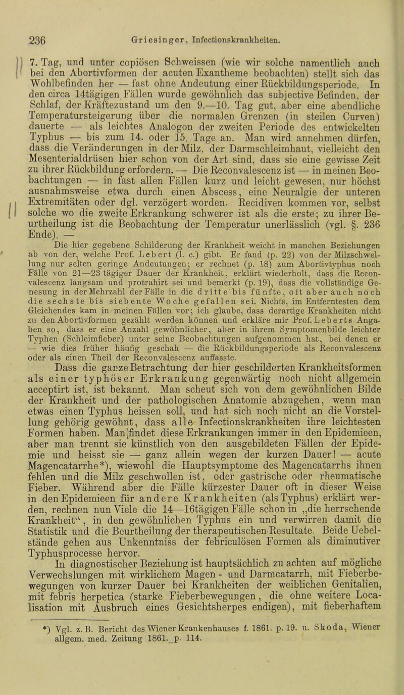 I ‘ 7. Tag, lind unter copiösen Schweissen (wie wir solche namentlich auch I bei den Abortivformen der acuten Exantheme beobachten) stellt sich das Wohlbefinden her — fast ohne Andeutung einer Rückbildungsperiode. In den circa 14tägigen, Fällen wurde gewöhnlich das subjective Befinden, der Schlaf, der Kräftezustand um den 9.—10. Tag gut, aber eine abendliche Temperatursteigerung über die normalen Grenzen (in steilen Curven) dauerte — als leichtes Analogon der zweiten Periode des entwickelten Typhus •— bis zum 14. oder 15. Tage an. Man wird annehmen dürfen, dass die Veränderungen in der Milz, der Darmschleimhaut, vielleicht den Mes^nterialdrüsen hier schon von der Art sind, dass sie eine gewisse Zeit zu ihrer Rückbildung erfordern. — Die Reconvalescenz ist — in meinen Beo- bachtungen — in fast allen Fällen kurz und leicht gewesen, nur höchst ausnahmsweise etwa durch einen Abscess, eine Neuralgie der unteren 11 Extremitäten oder dgl. verzögert worden. Recidiven kommen vor, selbst 11 solche wo die zweite Erkrankung schwerer ist als die erste; zu ihrer Be- urtheilung ist die Beobachtung der Temperatur unerlässlich (vgl. §. 236 Ende). — Die hier gegebene Schilderung der Krankheit weicht in manchen Beziehungen ab von der, welche Prof. Lebert (1. c.) gibt. Er fand (p. 22) von der MUzschwel- lung nur selten geringe Andeutungen-, er rechnet (p. 18) zum Abortivtyphus noch Fälle von 21—23 tägiger Dauer der Krankheit, erklärt wiederholt, dass die Recon- valescenz langsam und protrahirt sei und bemerkt (p. 19), dass die vollständige Ge- nesung in der Mehrzahl der Fälle in die dritte bis fünfte, oft aber auch noch die sechste bis siebente Woche gefallen sei. Nichts, im Entferntesten dem Gleichendes kam in meinen Fällen vor; ich glaube, dass derartige Krankheiten nicht zu den Abortivformen gezählt werden können und erkläre mir Prof. Leberts Anga- ben so, dass er eine Anzahl gewöhnlicher, aber in ihrem Symptomenbüde leichter Typhen (Schleimfieber) unter seine Beobachtungen aufgenommen hat, bei denen er — wie dies früher häufig geschah — die Rückbildungsperiode als Reconvalescenz oder als einen Theil der Reconvalescenz auffasste. Dass die ganze Betrachtung der hier geschilderten Krankheitsformen als einer typhöser Erkrankung gegenwärtig noch nicht allgemein acceptirt ist, ist bekannt. Man scheut sich von dem gewöhnlichen Bilde der Krankheit und der pathologischen Anatomie abzugehen, wenn man etwas einen Typhus heissen soll, und hat sich noch nicht an die Vorstel- lung gehörig gewöhnt, dass alle Infectionskrankheiten ihre leichtesten Formen haben. Man [findet diese Erkrankungen immer in den Epidemieen, aber man trennt sie künstlich von den ausgebildeten Fällen der Epide- mie und heisst sie — ganz allein wegen der kurzen Dauer! — acute Magencatarrhe*), wiewohl die Hauptsymptome des Magencatarrhs ihnen fehlen und die Milz geschwollen ist, oder gastrische oder rheumatische Fieber. Während aW die Fälle kürzester Dauer oft in dieser Weise in den Epidemieen für andere Krankheiten (als Typhus) erklärt wer- den, rechnen nun Viele die 14—IGtägigen Fälle schon in „die herrschende Krankheit“, in den gewöhnlichen Typhus ein und verwirren damit die Statistik und die Beurtheilung der therapeutischen-Resultate. Beide üebel- stände gehen aus Unkenntniss der febriculösen Formen als diminutiver Typhusprocesse hervor. In diagnostischer Beziehung ist hauptsächlich zu achten auf mögliche Verwechslungen mit wirklichem Magen - und Darmcatarrh, mit Fieberbe- wegungen von kurzer Dauer bei Krankheiten der weiblichen Genitalien, mit febris herpetica (starke Fieberbewegungen, die ohne weitere Loca- lisation mit Ausbruch eines Gesichtsherpes endigen), mit fieberhaftem *) Vgl. z. B. Bericht des Wiener Krankenhauses f. 1861. p. 19. u. Skoda, Wiener allgem. med. Zeitung 1861._p. 114.