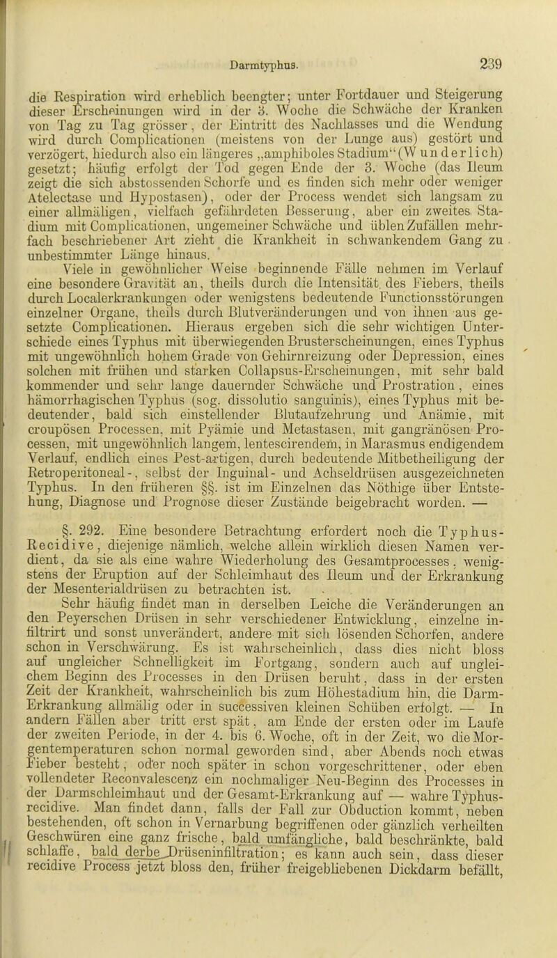 die Respiration wird erheblich beengter; unter Fortdauer und Steigerung dieser Erscheinungen wird in der '6. Woche die Schwäche der Kranken von Tag zu Tag grösser, der Eintritt des Nachlasses und die Wendung wird durch Complicationen (meistens von der Lunge aus) gestört und verzögert, hiedurch also ein Uingeres „amphibolesStadium“(VV underlich) gesetzt; häutig erfolgt der Tod gegen Ende der 3. Woche (das Ileum zeigt die sich abstossenden Schorfe und es finden sich mehr oder weniger Atelectase und Hypostasen), oder der Process wendet sich langsam zu einer allmäligen, vielfach gefährdeten Besserung, aber ein zweites Sta- dium mit Complicationen, ungemeiner Schwäche und üblen Zufällen mehr- fach beschriebener Art zieht die Krankheit in schwankendem Gang zu unbestimmter Länge hinaus. Viele in gewöhnlicher Weise beginnende Fälle nehmen im Verlauf eine besondere Gravität au, theils durch die Intensität, des Fiebers, theils dui'ch Localerkrankuugen oder wenigstens bedeutende Functionsstörimgen einzelner Organe, theils durch Blutveränderungen und von ihnen aus ge- setzte Complicationen. Hieraus ergeben sich die sehr wichtigen Unter- schiede eines Typhus mit überwiegenden Brusterscheinungen, eines Typhus mit ungewöhnlich hohem Grade von Gehirnreizung oder Depression, eines solchen mit frühen und stärken Collapsus-Erscheinungen, mit sehr bald kommender und sehr lange dauernder Schwäche und Prostration, eines hämorrhagischen Typhus (sog. dissolutio sanguinis), eines Typhus mit be- deutender, bald sich einstellender Blutaufzehrung und Anämie, mit croupösen Processen, mit Pyämie und Metastasen, mit gangränösen Pro- cessen, mit ungewöhnlich langerh, lentescirendem, in Marasmus endigendem Verlauf, endlich eines Pest-artigen, durch bedeutende Mitbetheiligung der Retroperitoneal-, selbst der Inguinal- und Achseldrüsen ausgezeichneten Typhus. In den früheren §§. ist im Einzelnen das Nöthige über Entste- hung, Diagnose und Prognose dieser Zustände beigebracht worden, — §. 292. Eine besondere Betrachtung erfordert noch die Typhus- Recidive, diejenige nämlich, welche allein wirklich diesen Namen ver- dient, da sie als eine wahre Wiederholung des Gesamtprocesses, wenig- stens der Eruption auf der Schleimhaut des Ileum und der Erkrankung der Mesenterialdrüsen zu betrachten ist. Sehr häufig findet man in derselben Leiche die Veränderungen an den Peyerschen Drüsen in sehr verschiedener Entwicklung, einzelne in- filtrirt und sonst unverändert, andere mit sich lösenden Schorfen, andere schon in Verschwärung. Es ist wahrscheinlich, dass dies nicht bloss auf ungleicher Schnelligkeit im Fortgang, sondern auch auf unglei- chem Beginn des Processes in den Drüsen beruht, dass in der ersten Zeit der Krankheit, wahrscheinlich bis zum Höhestadium hin, die Darm- Erkrankung allmälig oder in successiven kleinen Schüben erfolgt. — In andern Fällen aber tritt erst spät, am Ende der ersten oder im Laufe der zweiten Periode, in der 4. bis 6. Woche, oft in der Zeit, wo die Mor- gentemperaturen schon normal geworden sind, aber Abends noch etwas lieber besteht, oder noch später in schon vorgeschrittener, oder eben vollendeter Reconvalescenz ein nochmaliger Neu-Beginn des Processes in der Darmschleiinhaut und der Gesamt-Erki’ankung auf — wahre Typhus- recidive. Man findet dann, falls der Fall zur übduction kommt, neben bestehenden, oft schon in Vernarbung begriffenen oder gänzlich verheilten Geschwüren eine ganz frische, bald_umfängliche, bald beschränkte, bald schlaffe, bald derbe_JDrüseninfiltration; es kann auch sein, dass dieser recidive Process jetzt bloss den, früher freigebliebenen Dickdarm befällt,