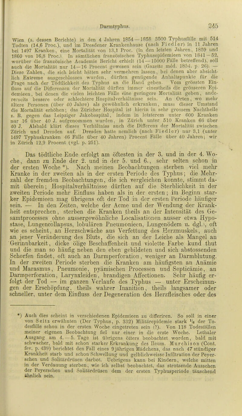 Wien (s. dessen Berichte) in den 4 Jahren 185J—iS-’SS 3500 Typhusfälle mit 514 Todten (14,6 Proc.), und im Dresdener Krankenhause (nach Fiedler) in 11 Jahren bei 1497 Kranken, eine Mortalität von 13,1 Proc. (in den letzten Jahren, 1859 und 1860 von 16,8 Proc.). In sämtlichen französischen Typhusepidemieen von 1841—52, worüber die französische Academie Bericlit erhielt (14 —15000 Fälle betreffend), soll auch die Mortalität nur 14—16 Procent gewesen sein (Gazette med. 1854. p. 26). — Diese Zahlen, die sicli leicht hätten sehr vermehren lassen, bei denen aber absicht- lich Extreme ausgeschlossen wurden, dürften genügende Anhaltspunkte für die Frage nach der Tödtlichkeit des Typhus an die Hand geben. Vom grössten Ein- fluss auf die Differenzen der Mortalität dürften immer einestheils die grösseren Epi- demieen, bei denen die vielen leichten Fälle eine geringere Mortalität geben, ande- rerseits bessere oder schlechtere Hospitalverhältnisse sein. An Orten, wo mehr ältere Personen (über 40 Jalire) als gewöhnlich erkranken, muss dieser Umstand die Mortalität erhöhen; das Züricher Hospital ist hierin in sehr grossem Nachtheile z. B. gegen das Leipziger Jakobsspital, indem in letzterem unter 600 Kranken nur 16 über 40 J. aufgenomrnen wurden, in Zürich unter 510 Kranken 66 über 40 J. Alsbald klärt dieses A^erhältniss auch die Differenz der Mortalität zwischen Zürich und Dresden auf. Dresden hatte ncmlich (nacli Fiedler) nur 3,1 (unter 1497 Typhuskranken 46 Fülle über 40 Jahren) Procent Fälle über 40 Jahren; wir in Zürich 12,9 Procent (vgl. p. 251). Das tödtlicbe Ende erfolgt am öftesten in der 3. und in der 4. Wo- che , dann zu Ende der 2. und in der 5. und 6., sehr selten schon in der ersten Woche *). Nach meinen Beobachtungen sterben viel mehr Kranke in der zweiten als in der ersten Periode des Typhus; die Mehr- zahl der fremden Beobachtungen, die ich vergleichen konnte, stimmt da- mit überein; Hospitalverhältnisse dürften auf die Sterblichkeit in der zweiten Periode mehr Einfluss haben als in der ersten; im Beginn star- ker Epidemieen mag übrigens oft der Tod in der ersten Periode häufiger sein. — In den Zeiten, welche der Acme und der Wendung der Krank- heit entsprechen, sterben die Kranken theils an der Intensität des Ge- samtprocesses ohne aussergewöhnliche Localisationen ausser etwa Hypo- stase, Lungencollapsus, lobulären Piieumonieen, Lungenödem u. dgl.», oft wie es scheint, an Herzschwäche aus Verfettung des Herzmuskels, auch an jener Veränderung des Bluts, die sich an der Leiche als Mangel an Gerinnbarkeit, dicke ölige Beschaffenheit und violette Farbe kund thut und die man so häufig neben den eben gebildeten und sich abstossenden Schorfen findet, oft auch an Darmperforation, weniger an Darmblutung. In der zweiten Periode sterben die Kranken am häufigsten an Anämie und Marasmus, Pneumonie, pyämischen Processen Und Septicämie, an Darmperforation, Larynxleiden, brandigen Affectionen. Sehr häufig er- folgt der Tod — im ganzen Verlaufe des Typhus — unter Erscheinun- gen der Erschöpfung, theils wahrer Inanition, theils langsamer oder schneller, unter dem Einfluss der Degeneration des Eierzfleisches oder des *) Auch dies scheint in verschiedenen Epidemieen zu differiren. So soll in einer von Seitz erwähnten (Der Typhus, p. 332) Militärepidemie stark Jfc der To- desfälle schon in der ersten Woche eingetreten sein (?). Von 118 Todesfällen meiner eigenen Beobachtung fiel nur einer in die erste Woche. Lethaler Ausgang am 4. — 5. Tage ist übrigens öfters beobachtet worden, bald mit schwacher, bald mit schon starker Erkrankung des Ileum. Murchison (Cont. fev. p. 439) berichtet den Fall eines 9 jährigen Mädchens, das nach 47 ständiger Krankheit starb und schon Schwellung und gelblichweissc Infiltration der Peyer- schen und Solitärdrüsen darbot. Uebrigens kann bei Kindern, welche mitten in der Verdauung sterben, wie ich selbst beobachtet, das strotzende Aussehen der Peyerschen und Solitärdrüsen dem der ersten Typhusperiode täuschend ähnlich sein.