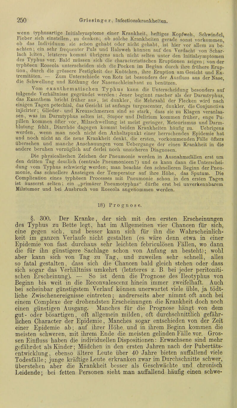 wenn typhnsartigc Initialsymptome einer Krankheit, heftiges Kopfweh Schwindel Fieber sich einstellen, zu denken^ ob solche Krankheiten gerade sonst Vorkommen ob das Individuum sic schon gehabt oder nicht gehabt, ist hier vor allem zu be- achten; ein sehr frequenter Puls und Halsweh können auf den Verdacht von Schar- lach leiten, letzteres kommt übrigens auch nicht selten unter den Initialsymptoraen des Typhus vor. Bald müssen sich die characteristischen Eruptionen zeigen; von der typhösen Roseola unterscheiden sich die Pocken im Beginn durch ihre frühere Erup- tion, durch die grössere Festigkeit der Knötchen, ihre Eruption am Gesicht und Ex- tremitäten. — Zum Unterschiede von Rotz ist besonders der Ausfluss aus der Nase die Schwellung und Röthung der Nasenschleimhant zu benützen. Vom exanthcmatischen Typhus kann die Unterscheidung besonders auf folgende Verhältnisse gegründet werden; Jener Vjeginnt rascher als der Darmtyphus, das Exanthem bricht früher aus, ist dunkler, die Mehrzahl der Flecken wird nach einigen Tagen petechial, das Gesicht ist anfangs turgescenter, dunkler, die Conjunctiva injicirter; Glieder- und Kreuzschmerzen sind so stark, dass sie zu Klagen veranlas- sen, was im Darmtyphus selten ist, Stupor und Delirium kommen früher, enge Pu- pillen kommen öfter vor, Milzschwellung ist meist geringer, Meteorismus und Darm- blutung fehlt, Diarrhöe dagegen kommt beiden Krankheiten häufig zu. Uebrigens werden, wenn man noch nicht den Anhaltspunkt einer herrschenden Epidemie hat und noch nicht an die neue Krankheit denkt, die ersten, vorkommenden Fälle öfters übersehen und manche Anschauungen vom Uebergange der einen Krankheit in die andere beruhen vorzüglich auf derlei noch unsicheren Diagnosen. Die physicalischen Zeichen der Pneumonie werden in AusnahmsfäUen erst um den dritten Tag deuilich (centrale Pneumonieen?) und es kann dann die Unterschei- dung vom Typhus schwierig werden; man beachte den schnelleren Beginn der Pneu- monie, das schnellere Ansteigen der Temperatur auf ihre Höhe, das Sputum. Die Complication eines typhösen Processes mit Pneumonie schon in den ersten Tagen ist äusserst selten; ein „primärer Pneumotyphus“ dürfte erst bei unverkennbarem Milztumor und bei Ausbruch von Roseola angenommen werden. 18) Prognose. §. 300. Der Kranke, der sich mit den ersten Erscheinungen des Typhus zu Bette legt, hat im Allgemeinen vier Chancen für sich, eine gegen sich, und besser kann sich für ihn die Wahrscheinlich- keit im ganzen Verlaufe nicht gestalten (es wäre denn etwa in einer Epidemie von fast durchaus sehr leichten febriculösen Fällen, wo dann die für ihn günstigere Sachlage schon von Anfang an besteht); wohl aber kann sich von Tag zu Tag, und zuweilen sehr schnell, alles so fatal gestalten, dass sich die Chancen bald gleich stehen oder dass sich sogar das Verhältniss umkehrt (letzteres z. B. bei jeder peritoniti- schen Erscheinung). — So ist denn die Prognose des Ileotyphus von Beginn bis weit in die Reconvalescenz hinein immer zweifelhaft. Auch bei scheinbar günstigstem Verlauf können unerwartet viele üble, ja tödt- Hche Zwischenereignisse eintreten; andrerseits aber nimmt oft auch bei einem Complexe der drohendsten Erscheinungen die Kranlcheit doch noch einen günstigen Ausgang. Manches für die Prognose hängt von dem gut- oder bösartigen, oft allgemein milden, oft durchschnittlich gefähr- lichen Character der Epidemie, Manches sogar entschieden von der Zeit einer Epidemie ab; auf ihrer Höhe und in ihrem Beginn kommen die meisten schweren, mit ihrem Ende die meisten gelinden Fälle vor. Gros- sen Einfluss haben die individuellen Dispositionen: Erwachsene sind mehr gefährdet als Kinder; Mädchen in den ersten Jahren nach der Pubertäts- entwicklung, ebenso ältere Leute über 40 Jahre bieten auffallend viele Todesfälle; junge kräftige Leute erkranken zwar im Durchschnitte schwer, überstehen aber die Krankheit besser als Geschwächte und chronisch Leidende; bei fetten Personen sieht man auffallend häufig einen schwe-