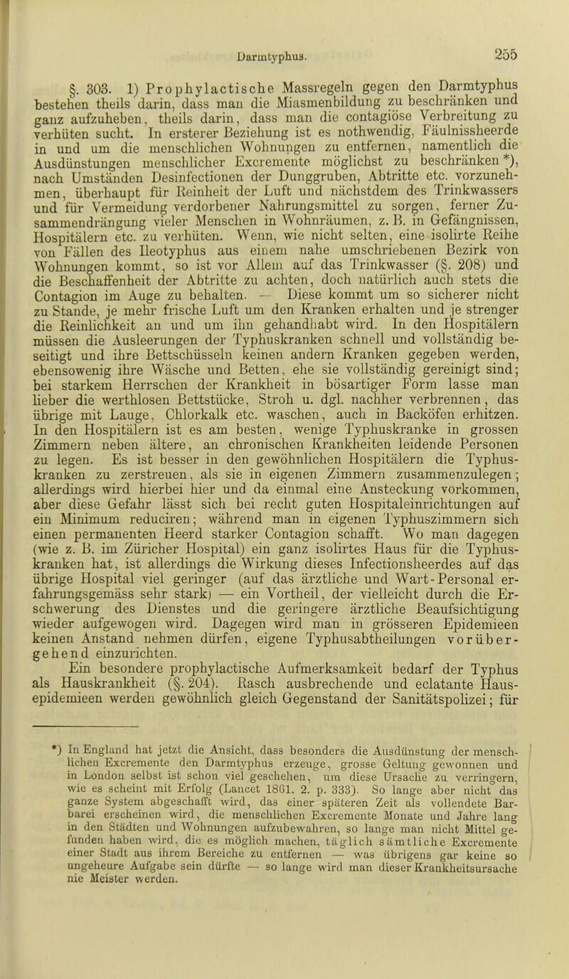 §. 303. 1) Prophylactische Massregeln gegen den Darmtyphus bestehen theils darin, dass man die Miasmenbildung zu beschränken und ganz aufzuheben, theils darin, dass man die contagiöse Verbreitung zu verhüten sucht. In ersterer Beziehung ist es nothweiidig, Fäulnissheerde in und um die menschlichen Wohnungen zu entfernen, namentlich die Ausdünstungen menschlicher Excremente möglichst zu beschränken *), nach Umständen Desinfectionen der Dunggruben, Abtritte etc. vorzuneh- men, überhaupt für Keinheit der Luft und nächstdem des Trinkwassers und für Vermeidung verdorbener Nahrungsmittel zu sorgen, ferner Zu- sammendrängung vieler Menschen in Wohnräumen, z. B. in Gefängnissen, Hospitälern etc. zu verhüten. Wenn, wie nicht selten, eine isolirte Reihe von Fällen des Ileotyphus aus einem nahe umschriebenen Bezirk von Wohnungen kommt, so ist vor Allem auf das Trinkwasser (§. 208) und die Beschaffenheit der Abtritte zu achten, doch natürlich auch stets die Contagion im Auge zu behalten. - Diese kommt um so sicherer nicht zu Stande, je mehr frische Luft um den Kranken erhalten und je strenger die Reinlichkeit an und um ihn gehandhabt wird. In den Hospitälern müssen die Ausleerungen der Typhuskranken schnell und vollständig be- seitigt und ihre Bettschüsseln keinen andern Kranken gegeben werden, ebensowenig ihre Wäsche und Betten, ehe sie vollständig gereinigt sind; bei starkem Herrschen der Krankheit in bösartiger Form lasse man lieber die werthlosen Bettstücke, Stroh u. dgl. nachher verbrennen, das übrige mit Lauge, Chlorkalk etc. waschen, auch in Backöfen erhitzen. In den Hospitälern ist es am besten, wenige Typhuskranke in grossen Zimmern neben ältere, an chronischen Krankheiten leidende Personen zu legen. Es ist besser in den gewöhnlichen Hospitälern die Typhus- kranken zu zerstreuen, als sie in eigenen Zimmern zusammenzulegen; allerdings wird hierbei hier und da einmal eine Ansteckung Vorkommen, aber diese Gefahr lässt sich bei recht guten Hospitaleinrichtungen auf ein Minimum reduciren; während man in eigenen Typhuszimmern sich einen permanenten Heerd starker Contagion schafft. Wo man dagegen (wie z. B. im Züricher Hospital) ein ganz isolirtes Haus für die Typhus- kranken hat, ist allerdings die Wirkung dieses Infectionsheerdes auf das übrige Hospital viel geringer (auf das ärztliche und Wart-Personal er- fahrungsgemäss sehr stark) — ein Vorth eil, der vielleicht durch die Er- schwerung des Dienstes und die geringere ärztliche Beaufsichtigung wieder aufgewogen wird. Dagegen wird man in grösseren Epidemieen keinen Anstand nehmen dürfen, eigene Typhusabtheilungen vorüber- gehend einzurichten. Ein besondere prophylactische Aufmerksamkeit bedarf der Typhus als Hauskrankheit (§. 204). Rasch ausbrechende und eclatante Haus- epidemieen werden gewöhnlich gleich Gegenstand der Sanitätspolizei; für •) In England hat jetzt die Ansicht, dass besonders die Ausdünstung der mensch- lichen Excremente den Darmtyphus erzeuge, grosse Geltung gewonnen und in London selbst ist schon viel geschehen, um diese Ursache zu verringern, wie es scheint mit Erfolg (Lancet 18G1. 2. p. 333). So lange aber nicht das ganze System abgeschafft wird, das einer späteren Zeit als vollendete Bar- barei erscheinen wird, die menschlichen Excremente Monate imd Jahre lang in den Städten und Wohnungen aufzubewahren, so lange man nicht Mittel ge- funden haben wird, die es möglich machen, täglich sämtliche Excremente einer Stadt aus ihrem Bereiche zu entfernen — was übrigens gar keine so ungeheure Aufgabe sein düiüte — so lange wird man dieser Krankheitsursache nie Meister werden.