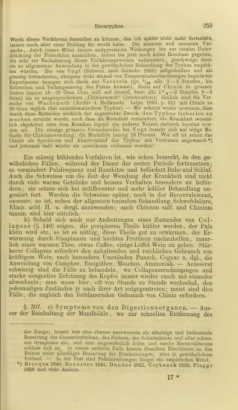 Werth dieses Verfahrens feststellen zu können, das ich später nicht mehr fortsetzte, immer noch aber einer Prüfung für werth hake. Die neueren und neuesten Ver- suche, durch innere Mittel directe antipyretische Wirkungen bis zur totalen Unter- drückung der Fieberhitze auszuüben, haben bis jetzt noch keine Resultate gegeben, die sehr zur Nachahmung dieser Verfahrungswcisen aufmuntern, geschweige denn sie zu allgemeiner Anwendung in der gewöhnlichen Behandlung des Typhus empfeh- len würden. Die von Vogt (Schweiz, med. Zeitschr. 1859) mitgctheilten und als günstig betrachteten, übrigens nicht einmal von Temperaturbcobachtungen begleiteten Experimente bezogen sich theils aul Verutrin (gr. '/jj alle 2 — 3 Stunden, bis Erbrechen und Verlangsamung des Pulses kommt), theils auf Chinin in grossen Gaben (zuerst 15—20 Gran Chin. sulf. auf einmal, dann alle 1* *'2—2 Stunden 3—5 Gran) bis zu ausgesprochenem „Chininrausch“ (Intoxication); ähnlich sind die Ver- suche von Wachsmuth (Archiv d. Heilkunde. Leipz. 1863. p. 55) mit Chinin zu so Gran täglich (bei exanthematischera Typhus). — Mir scheint weder erwiesen, dass durch diese Methoden wirklich der angestrebte Zweck, den Typhus fieberlos zu machen erreicht wurde, noch dass die Mortalität vermindert, die Krankheit wesent- lich abgekürzt oder dem Kranken irgend ein anderer Nutzen dadurch bereitet wor- den sei. Die einzige grössere Versuchsreihe bei Vogt bezieht sich auf obige Me- thode der Chininanwendung', die Mortalität betrug 16 Procent. Wie oft ist schon das Chinin als Specificum und Abortivmittel des Typhus mit Vertrauen angewandt *) und jedesmal bald wieder als unwirksam verlassen worden! Ein massig kühlendes Verfahren ist, wie schon bemerkt, in den ge- wöhnlichen Fällen, während der Dauer der ersten Periode fortzusetzen; es vermindert Pulsfrequenz und Hauthitze und befördert Ruhe und Schlaf. Auch die Schweisse um die Zeit der Wendung der Krankheit sind nicht durch viele warme Getränke und heisses Verhalten besonders zu beför- dern; sie setzen sich bei indifferenter und mehr kühler Behandlung un- gestört fort. Werden die Schweisse später, nochün der Reconvalescenz, excessiv, so ist, neben der allgemein tonischen Behandlung, Schwefelsäure, Elixir. acid. H. u. dergl. anzuwenden; auch Chinium sulf. und Chinium tannic. sind hier nützlich. b) Sobald sich auch nur Andeutungen eines Zustandes von Col- lapsus (§. 140) zeigen, die peripheren Theile kühler werden, der Puls klein wird etc., so ist es nöthig, diese Theile gut zu erwärmen, der Er- wärmung durch Sinapismen und leichtes Frottiren nachzuhelfen, inner- lich einen warmen Thee, etwas Caffee, einige Löffel Wein zu geben. Stär- kerer Collapsus erfordert den anhaltenden und reichlichen Gebrauch von kräftigem Wein, nach besondern Umständen Punsch, Cognac u. dgl., die Anwendung von Campher, Essigäther, Moschus, Ammoniak. — Aeusserst schwierig sind die Fälle zu behandeln, wo Collapsuserscheir^ungen und starke congestive Erhitzung des Kopfes immer wieder rasch mit einander abwechseln; man muss hier, oft von Stunde zu Stunde wechselnd, den jedesmaligen Zuständen je nach ihrer Art entgegentreten; meist sind dies Fälle, die zugleich den fortdauernden Gebrauch von Chinin erfordern. §. 307. c) Symptome von den Digestionsorganen. — Aus- ser der Reinhaltung der Mundhöhle, wo zur schnellen Entfernung des der Zunge; hiemit trat eine ebenso unerwartete als allseitige und bedeutende Besserung des Gesamtbefindens, des Fiebers, der Schleimhäute und aller schwe- ren Symptome ein, und eine ungewöhnlich frühe und rasche Reconvalescenz schloss sich an. ln einem anderen Falle kamen dieselben Eiterblasen an den Beinen unter allmäliger Besserung der Erscheinungen, aber in gewöhnlichem Verlauf. — In der Pest sind Fetteinreibungen längst ein empirisches Mittel. *) Broequa 1840, Bonorden 1841, Dundas 1852, Czykanek 1863, Plaeee 1858 und viele Andere. ’ b 8 17 *