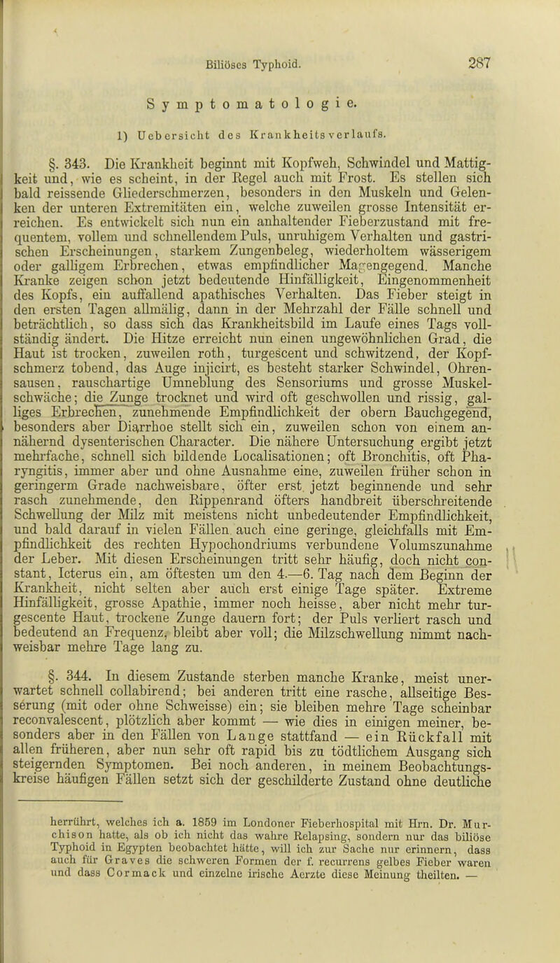 Symptomatologie. 1) Ucbcrsicht des Krankheits Verlaufs. §. 343. Die Ivi-ankheit beginnt mit Kopfweh, Schwindel und Mattig- keit und, wie es scheint, in der Eegel auch mit Frost. Es stellen sich bald reissende Gliederschmerzen, besonders in den Muskeln und Gelen- ken der unteren Extremitäten ein, welche zuweilen grosse Intensität er- reichen. Es entwickelt sich nun ein anhaltender Fieberzustand mit fre- quentem, vollem und schnellendem Puls, unruhigem Verhalten und gastri- schen Erscheinungen, starkem Zungenbeleg, wiederholtem wässerigem oder galligem Erbrechen, etwas empfindlicher Magengegend. Manche Ivi-anke zeigen schon jetzt bedeutende Hinfälligkeit, Eingenommenheit des Kopfs, ein auffallend apathisches Verhalten. Das Fieber steigt in den ersten Tagen allmälig, dann in der Mehrzahl der Fälle schnell und beträchtlich, so dass sich das Krankheitsbild im Laufe eines Tags voll- ständig ändert. Die Hitze erreicht nun einen ungewöhnlichen Grad, die Haut ist trocken, zuweilen roth, turgescent und schwitzend, der Kopf- schmerz tobend, das Auge injicirt, es besteht starker Schwindel, Ohren- sausen, rauschartige Umneblung des Sensoriums und grosse Muskel- schwäche; die Zunge trocknet und wird oft geschwollen und rissig, gal- liges ErbrecEen7^ zunehmende Empfindlichkeit der obern Bauchgegend, besonders aber Diarrhoe stellt sich ein, zuweilen schon von einem an- nähernd dysenterischen Character. Die nähere Untersuchung ergibt jetzt mehl-fache, schnell sich bildende Localisationen; oft Bronchitis, oft Pha- ryngitis, immer aber und ohne Ausnahme eine, zuweilen früher schon in geringerm Grade nachweisbare, öfter erst, jetzt beginnende und sehr rasch zunehmende, den Rippenrand öfters handbreit überschreitende Schwellung der Milz mit meistens nicht unbedeutender Empfindlichkeit, und bald darauf in vielen Fällen auch eine geringe, gleichfalls mit Em- pfindhehkeit des rechten Hypochondriums vei’bundene Volumszunahme der Leber. Mit diesen Erscheinungen tritt sehr häufig, doch nicht con- stant, Icterus ein, am öftesten um den 4.—6. Tag nach dem Beginn der Krankheit, nicht selten aber auch erst einige Tage später. Extreme Hinfälligkeit, grosse Apathie, immer noch heisse, aber nicht mehr tur- gescente Haut, trockene Zunge dauern fort; der Puls verliert rasch und bedeutend an Frequenz, bleibt aber voll; die Milzschwellung nimmt nach- weisbar mehre Tage lang zu. §. 344. In diesem Zustande sterben manche Kranke, meist uner- wartet schnell collabirend; bei anderen tritt eine rasche, allseitige Bes- serung (mit oder ohne Schweisse) ein; sie bleiben mehre Tage scheinbar reconvalescent, plötzlich aber kommt — wie dies in einigen meiner, be- sonders aber in den Fällen von Lange stattfand — ein Rückfall mit allen früheren, aber nun sehr oft rapid bis zu tödtlichem Ausgang sich steigernden Symptomen. Bei noch anderen, in meinem Beobachtungs- kreise häufigen Fällen setzt sich der geschilderte Zustand ohne deutliche herrührt, welches ich a. 1859 im Londoner Fieberhospital mit Hrn. Dr. Mur- chison hatte, als ob ich nicht das wahre Relapsing, sondern nur das biliöse Typhoid in Egypten beobachtet hätte, will ich zur Sache nur erinnern, dass auch für Graves die schweren Formen der f. recurrens gelbes Fieber waren und dass Cor mack und einzelne irische Aerzte diese Meinung theilten. —