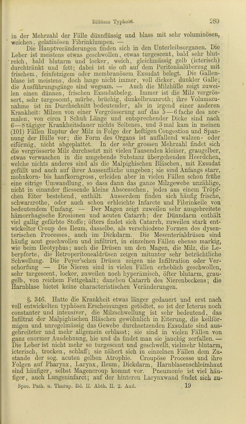 in der Mehrzalil der Fälle dünnflüssig und blass mit sehr voluminösen, weichen, gelatinösen Fibrinklumpen. — Die Hauptveränderungon finden sieb in den Unteiieibsorganen. Die Leber ist meistens eHyas geschwollen, etwas turgescent, bald sehr blut- ■ reich, bald blutarm und locker, weich, ^leichmässig gelb (icterisch) durchtränkt und fett; dabei ist sie oft auf dem Peritonäalüberzug mit frischem, feinfetzigem oder membranösem Exsudat belegt. Die Gallen- blase ist meistens, doch lange nicht immer, voll dicker, dunkler Galle; ^e Ausfühningsgänge sind wegsam. — Auch die Milzhülle zeigt zuwei- len einen dünnen, frischen Exsudatbeleg. Immer ist die Milz vergrös- sert, sehr turgescent, mürbe, brüchig, dunkelbraum’oth; ihre Volumszu- nahme ist im Durchschnitt bedeutender, als in irgend einer anderen Krankheit: Milzen von einer Vergrösserung auf das 5 — 6fache des noi’- malen, von circa 1 Schuh Länge und entsprechender Dicke sind nach 6—8tägiger IG’ankheitsdauer nichts Seltenes, und 3mal kam in meinen (101) Fällen Euptur der Milz in Folge der heftigen Congestion und Span- nimg der Hülle vor; die Form des Organs ist auffallend walzen- oder eiförmig, nicht abgeplattet. In der sehr grossen Mehrzahl findet sich die vergrösserte IMilz durchsetzt mit vielen Tausenden kleiner, graugelber, etwas verwaschen in die umgebende Substanz übergehenden Heerdchen, welche nichts anderes sind als die Malpighischen Bläschen, mit Exsudat gefüllt und auch auf ihrer Aussenfiäche umgeben; sie sind Anfangs starr, mohnkorn- bis hanfkorngross, erleiden aber in vielen Fällen schon frühe - eine eiti'ige Umwandlung, so dass dann das ganze Milzgewebe unzählige, nicht in einander fliessende kleine Abscesschen, jedes aus einem Tröpf- chen Eiter bestehend, enthält. Ausserdem finden sich häufig frische, schwarzrothe, oder. auch schon erbleichte Infarcte und Fibrinkeile von bedeutendem Umfang. — Der Magen zeigt zuweilen sehr ausgebreitete hämorrhagische Erosionen und acuten Catarrh; der Dünndarm enthält viel gallig gefärbte Stoffe; öfters findet sich Catarrh, zuweilen stark ent- wickelter Croup des Heum, dasselbe, als verschiedene Formen des dysen- terischen Processes, auch im Dickdarm. Die Mesenterialdrüsen sind häufig acut geschwoEen und infiltrirt, in einzelnen Fällen ebenso markig, wie beim Heotyphus; auch die Drüsen um den Magen, die Milz, die Le- berpforte, die Retroperitonealdrüsen zeigen mitunter sehr beträchtliche Schwellung. Die Peyer’schen Drüsen zeigen nie Infiltration oder Ver- schorfung — Die Nieren sind in vielen Fällen erheblich geschwollen, sehr tui’gescent, locker, zuweilen noch hyperämisch, öfter blutarm, grau- gelb, von reichem Fettgehalt; daneben Catarrh des Nierenbeckens; die Harnblase bietet keine characteristischen Veränderungen. §. 346. Hatte die Krankheit etwas länger gedauert und erst nach voll entwickelten typhösen Erscheinungen getödtet, so ist der Icterus noch constanter und intensiver, die Milzschwellung ist sehr bedeutend, das Infiltrat der Malpighischen Bläschen gewöhnlich in Eiterung, die keilför- migen und unregelmässig das Gewebe durchsetzenden Exsudate sind aus- gebreiteter und mehr allgemein erblasst; sie sind in vielen Fällen von ganz enormer Ausdehnung, hie und da findet man sie jauchig zerfallen. — Die Leber ist nicht mehr so turgescent und geschwellt, vielmehr blutarm, icterisch, trocken, schlaff; sie nähert sich in einzelnen FäUen dem Zu- stande der sog. acuten gelben Atrophie. Croupöse Processe und ihre Folgen auf Pharynx, Larynx, Ileum, Dickdarm, Harnblasenschleimhaut sind häufiger, selbst Magencroup kommt vor. Pneumonie ist viel häu- figer, auch Lungeninfarct; auf der hinteren Larynxwand findet sich zu- Sjjcc. Palh. u. Therap. Bd. II. Abth. U. 2. Aull. , 19