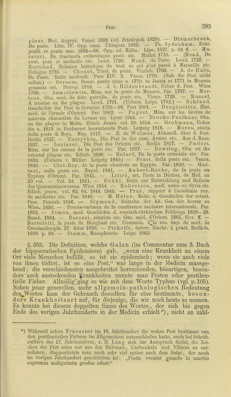pinus, Med. Acgypt. Vcnct. 1591 (cd. Friedreich 1829). — Diemerbroek, De pcstc. Libr. IV. Opp. omn. Ultraject. 1686. — Th. Sydenham, Febr. pestil. et pestis ann. 1666—66. Opp. ed. Killm. Lips. 1827. p. 84 ff. — ratori, De tractanda evitandaexue pcstc etc. Mutini 1710. — [Mead, De cont. {)cst. et methodo etc. Lond. 1720. Mead, de Feste. Lond. 1723. Bcrtrand, Relation historirpic de tont cc qni s’cst passe ü Marseille etc. Coloo-ne 1723. — Chciiot, Tract. de pcstc. Vindob. 1766. — A. de Haen, De P*este. Ratio medendi. Pars XIV. 2. Vienn. 1770. (Sah die Pest nicht selbst.) Orraens, Dcscr. pestis quac a. 1770. in Jassia et 1771 in Moscua LTassäta est. Petrop. 1784. — J. v. Plildenbrandt, Ueber d. Pest. Wien X799. _ Sanioilowitz, Mem. sur la pestc de Moscou. Par. 1787. — Mer- tens, Obs. mcd. de febr. pntriebs, de peste etc. Vienn. 1728. — Rüssel, A treatise on the plague. Lond. 1791. (Uebers. Lcipz. 1792.) — Schraud, Geschichte der Pest in Syrmien 1795—96. Pest 1801.— Desgenettes, Hist, med. de rarm6c d’Orient. Par. 1802. — Pugnet, Mem. sur les fi6vi-es de mauvais charactere du Levant etc. Lyon 1804. — Brooke-Faulkner, Obs. on the plague in Malta. Edinb. Jom-n. vol. 10. 1814. — Grohmann, Ueber die a. 1813 in Bucharest herrschende Pest. Leipzig 1816. — Morea, storia della peste di Noja. Nap. 1817. — E. de Wolmar, Abhandl. über d. Pest. Berlin 1827. — Czetyrkin, Die Pest in der russ. Armee etc. Aus d. Russ. XS37. _ Lorinser, Die Pest des Orients etc. Berlin 1837. — Pariset, Mem. sur les causes de la peste etc. Par. 1837. — Bo wring, Obs. on the oriental plague etc. Edinb. 1838. — Bulard, De la peste orientale etc. Par. 1839. (Uebers. v. Müller. Leipzig 1840.) — Frari, della peste etc. Venez. 1840. — Clot-Bey, de la peste observee en Egypte. Par. 1840. — Gae- tani, Sulla peste etc. Napol. 1841. — Aubert-Roche, de la peste ou Typhus d’Orient. Par. 1843. — Littre, art. Peste in Diction. de Med. en 30 vol. — Vol. 24. 1841. — Gobbi, Beitr. zur Entwicklung und Reform dos Quarantainewesens. Wien 1844. — Robertson, med. notes on Sj^a etc. Edinb. jomm. vol. 62. 64. 1844. 1845. — Prus, rapport ä l’academie roy. de medecine etc. Par. 1846. — M. Heine, Beitr. z. Geschichte der Orient. Pest. Petersb. 1846. — Sigmund, Zeitschr. der kk. Ges. der Aerzte zu Wien. 1850. — Proces-verbaux de la Conference sanitaire internationale. Par. 1852. — Simon, med. Geschichte d. russisch-türkischen Feldzugs 1828—29. Hamb. 1854. — Barozzi, relation etc. Gaz. med. d’Orient. 1861. fevr. ff. — Bartoletti, la peste de Benghasi etc. Commun. ä^a soc. imp. de med. de Constantinople. 27. Aout 1858. — Pinkoffs, österr. Ztschi-. L pract. Heilkde. 1859. p. 59. — Stamm, Nosophtorie. Leipz. 1862. §.353. Die Definition, welche Galen (im Commentar zum 3. Buch der hippocratischen Epidemieen) gah, „wenn eine Krankheit an einem Ort viele Menschen befäUt, so ist sie epidemisch; wenn sie auch viele von ihnen tödtet, ist es eine Pest,“ war lange in der Medicin massge- bend; die verschiedensten ausgebreitet herrschenden, bösartigen, beson- ders auch ansteckenden Rankheiten nannte man Festen oder pestilen- tielle Fieber. Allmälig’ging es wie mit dem Worte Typhus (vgl. p. 105). Neben jener generellen, mehr allgemein-pathologischen Bedeutung des^Wortes kam der Gebrauch desselben für eine bestimmte, beson- dere Krankheitsart auf, für diejenige, die wir noch heute so nennen. Es konnte hei diesem doppelten Sinne des Wortes, der sich bis gegen Ende des vorigen Jahrhunderts in der Medicin erhielt *), nicht an zahl- *) Während schon Fracastor im 16. Jahrhundert die wahre Pest bestimmt von den pestilentiellen Fiebern im Allgemeinen unterschieden hatte, auch bei Schrift- stellern des 17. Jahrhunderts, z. B. Lang sich der Ausspruch findet, die Zei- chen der Pest seien nur aus den Bubonen, Carbunkeln und Vibices zu ent- nehmen, diagnosticirte man noch sehr viel später nach dem Satze, der noch im vorigen Jahrhundert geschrieben ist: „Pestis vocatur exuando in morbis supremus malignitatis gradus adest.“