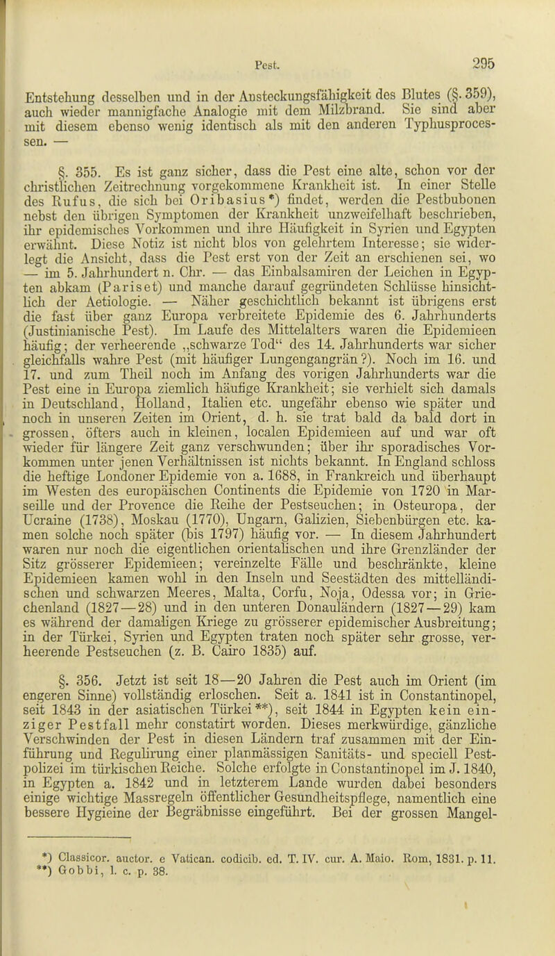 I Pest. 295 Entstehung desselben und in der Austeckungsfähigkeit des Blutes (§. 359), ■ auch wieder mannigfache Analogie mit dem Mil^rand. Sie sind aber ! mit diesem ebenso wenig identisch als mit den anderen Typhusproces- i sen. — I§. 355. Es ist ganz sicher, dass die Pest eine alte, schon vor der christlichen Zeitreclmung vorgekommene Krankheit ist. In einer Stelle des Rufus, die sich bei Oribasius*) findet, werden die Pestbubonen nebst den übrigen Symptomen der Krankheit unzweifelhaft beschrieben, I ihr epidemisches Vorkommen und ihre Häufigkeit in Syrien und Egypten ' erwähnt. Diese Notiz ist nicht blos von gelehrtem Interesse; sie wider- I legt die Ansicht, dass die Pest erst von der Zeit an erschienen sei, wo I — im 5. Jahrhundert n. Chr. — das Einbalsamiren der Leichen in Egyp- ten abkam (Pariset) und manche darauf gegründeten Schlüsse hinsicht- lich der Aetiologie. — Näher geschichtlich bekannt ist übrigens erst die fast über ganz Europa verbreitete Epidemie des 6. Jahrhunderts ' (Justinianische Pest). Im Laufe des Mittelalters waren die Epidemieen häufig; der verheerende „schwarze Tod“ des 14, Jahrhunderts war sicher gleicMalls wahre Pest (mit häufiger Lungengangrän ?). Noch im 16. und 17. und zum Theil noch im Anfang des vorigen Jahrhunderts war die Pest eine in Eui’opa ziemlich häufige Krankheit; sie verhielt sich damals in Deutschland, Holland, Italien etc. ungefähr ebenso wie später und , noch in unseren Zeiten im Orient, d. h. sie trat bald da bald dort in - grossen, öfters auch in kleinen, localen Epidemieen auf und war oft wieder für längere Zeit ganz verschwunden; über ihr sporadisches Vor- kommen unter jenen Verhältnissen ist nichts bekannt. In England schloss die heftige Londoner Epidemie von a. 1688, in Frankreich und überhaupt im Westen des europäischen Continents die Epidemie von 1720 in Mar- seille und der Provence die Reihe der Pestseuchen; in Osteuropa, der Ucraine (1738), Moskau (1770), Ungarn, Galizien, Siebenbürgen etc. ka- men solche noch später (bis 1797) häufig vor. — In diesem Jahrhundert waren nur noch die eigentlichen orientalischen und ihre Grenzländer der Sitz grösserer Epidemieen; vereinzelte Fälle und beschränkte, kleine Epidemieen kamen wohl in den Inseln und Seestädten des mittelländi- schen und schwarzen Meeres, Malta, Corfu, Noja, Odessa vor; in Grie- chenland (1827—28) und in den unteren Donauländern (1827 — 29) kam es während der damaligen Kriege zu grösserer epidemischer Ausbreitung; in der Türkei, Syrien und Egypten traten noch später sehr grosse, ver- heerende Pestseuchen (z. B. Cairo 1835) auf. §. 356. Jetzt ist seit 18—20 Jahren die Pest auch im Orient (im engeren Sinne) vollständig erloschen. Seit a. 1841 ist in Constantinopel, seit 1843 in der asiatischen Türkei**), seit 1844 in Egypten kein ein- ziger Pest fall mehr constatirt worden. Dieses merkwürdige, gänzliche Verschwinden der Pest in diesen Ländern traf zusammen mit der Ein- führung und Regulirung einer planmässigen Sanitäts- und speciell Pest- polizei im türkischen Reiche. Solche erfolgte in Constantinopel im J. 1840, in Egypten a. 1842 und in letzterem Lande wurden dabei besonders einige wichtige Massregeln öffentlicher Gesundheitspflege, namentlich eine bessere Hygieine der Begräbnisse eingeführt. Bei der grossen Mangel- *) Classicor. auctor. e Valican. codicib. cd. T. IV. cur. A. Maio. Rom, 1831. p. 11. *•) Gobbi, 1. c. p. 38.