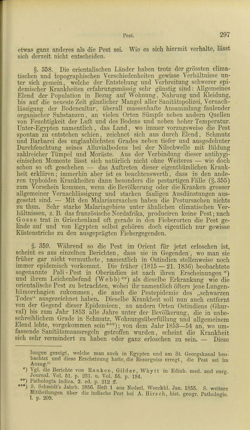 etwas ganz anderes als die Pest sei. Wie es sich hiermit verhalte, lässt sich derzeit nicht entscheiden. §. 358. Die orientalischen Länder haben trotz der grössten clima- tischen und topographischen Verschiedenheiten gewisse Verhältnisse un- ter sich gemein, welche der Entstehung und Verbreitung schwerer epi- demischer Krankheiten erfahrungsmässig sehr günstig sind: Allgemeines Elend der Population in Bezug auf Wohnung, Nahrung und lüeidung, bis auf die neueste Zeit gänzlicher Mangel aller Sanitätspolizei, Vernach- lässigung der Bodencultur, überall massenhafte Ansammlung faulender organischer Substanzen, an vielen Orten Sümpfe neben andern Quellen von Feuchtigkeit der Luft und des Bodens und neben hoher Temperatur. Unter-Egypten namentlich, das Land, wo immer vorzugsweise die Pest spontan zu entstehen schien, zeichnet sich aus durch Elend, Schmutz und Barbarei des unglaublichsten Grades neben tiefer und ausgedehnter Durchfeuchtung seines Alluvialbodens bei der Nilschwelle mit Bildung zahh’eicher Tümpel und Moräste. Aus der Verbindung dieser antihygi- einischen Momente lässt sich natürlich nicht ohne Weiteres — wie doch schon so oft geschehen — das Auftreten dieser eigenthümlichen Ki’ank- heit erklären; immerhin aber ist es beachtensweiTh, dass in den ande- ren typhoiden Ki’anldieiten dann besonders die pestartigen Fälle (§.355) zum Vorschein kommen, wenn die Bevölkerung oder die Kranken grosser allgemeiner Vernachlässigung und starken fauligen Ausdünstungen aus- gesetzt sind. — Mit den Malariaursachen haben die Pestursachen nichts zu thun. Sehr starke Malariagebiete unter ähnlichen climatischen Ver- hältnissen, z. B. das französische Nordafrika, produciren keine Pest; nach Gosse trat in Griechenland oft gerade in den Fieberorten die Pest ge- linde auf und von Egypten selbst gehören doch eigentlich nur gewisse Küstenstriche zu den ausgeprägten Fiebergegenden. §. 359. Während so die Pest im Orient für jetzt erloschen ist, scheint es aus einzelnen Berichten, dass sie in Gegenden', wo man sie früher gar nicht vennuthete, namentlich in Ostindien stellenweise noch immer epidemisch vorkommt. Die früher (1815 — 21. 1836) beobachtete sogenannte Pali - Pest in Oberindien ist nach ihren Erscheinungen ^) und ihrem Leichenbefund (Webb) * **)^) als dieselbe Erkrankung wie die orientalische Pest zu betrachten, wobei ihr namentlich öfters jene Lungen- hämori’hagien zukommen, die auch die Pestepidemie des „schwarzen Todes“ ausgezeichnet haben. Dieselbe Krankheit soll nun auch entfernt von der Gegend dieser Epidemieen, an andern Orten Ostindiens (Ghur- val) bis zum Jahr 1853 alle Jahre unter der Bevölkerung, die in unbe- schreiblichem Grade in Schmutz, Wohnungsüberfüllung und allgemeinem Elend lebte, yorgekommen sein***); von dem Jahr 1853—54 an, wo um- fassende Sanitätsmaassregeln getroffen wurden, scheint die Krankheit sich sehr vermindert zu haben oder ganz erloschen zu sein. — Diese langen gezeigt, welche man auch in Egypten und am St. Georgskanal beo- bachtet und diese Erscheinung hatte.die Besorgniss erregt, die Pest sei im Anzug.“ Vgl. die Berichte von Ranken, Gilder, Whytt in Edinb. med. and surg. Journal. Vol. 51. p. 231. u. Vol. 55. p. 194. **) Pathologia indica. 2. ed. p. 212 ff. **•) S. Schmidt’s Ja,hrb. 1856. Heft 1 aus Nederl. Weeckbl. Jan. 1855. S. weitere Mittheüungen über die indische Pest bei A. Hirsch, hist, geogr. Pathologie.