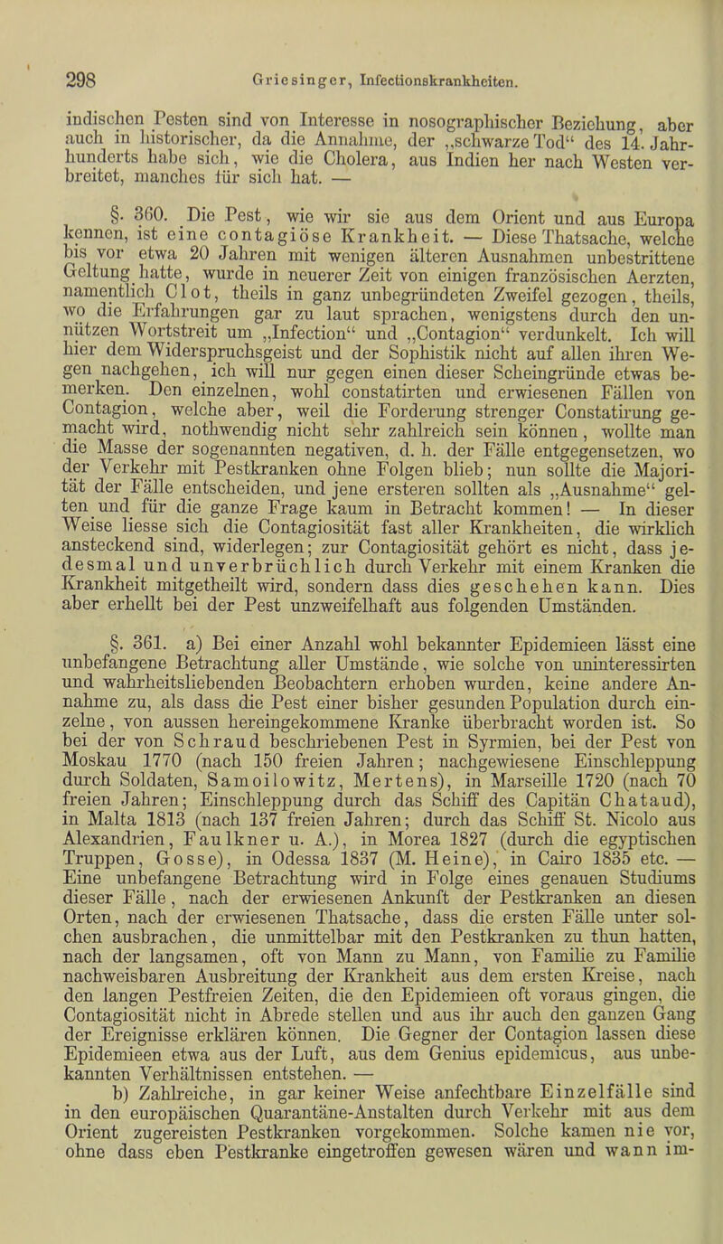 indischen Festen sind von Interesse in nosograpliischer Beziehung, aber auch in historischer, da die Annahme, der „schwarze Tod“ des 14. Jahr- hunderts habe sich, wie die Cholera, aus Indien her nach Westen ver- breitet, manches für sich hat. — §. 360. Die Pest, wie wir sie aus dem Orient und aus Europa kennen, ist eine contagiöse Krankheit. — Diese Thatsache, welche bis vor etwa 20 Jahren mit wenigen älteren Ausnahmen unbestrittene Geltung hatte, wurde in neuerer Zeit von einigen französischen Aerzten, namentlich C1 o t, theils in ganz unbegründeten Zweifel gezogen, theils, Avo die Erfahrungen gar zu laut sprachen, wenigstens durch den un- nützen Wortstreit um „Infection“ und „Contagion“ verdunkelt. Ich will hier dem Widerspruchsgeist und der Sophistik nicht auf allen ihren We- gen nachgehen, _ ich will nur gegen einen dieser Scheingründe etwas be- merken. Den einzelnen, wohl constatirten und erwiesenen Fällen von Contagion, welche aber, weil die Forderung strenger Constatirung ge- inacht wird, nothwendig nicht sehr zahlreich sein können, wollte man die Masse der sogenannten negativen, d. h. der Fälle entgegensetzen, wo der Verkehr mit Pestkranken ohne Folgen blieb; nun sollte die Majori- tät der Fälle entscheiden, und jene ersteren sollten als „Ausnahme“ gel- ten und für die ganze Frage kaum in Betracht kommen! — In dieser Weise Hesse sich die Contagiosität fast aller Krankheiten, die wirklich ansteckend sind, widerlegen; zur Contagiosität gehört es nicht, dass je- desmal und unverbrüchlich durch Verkehr mit einem Kranken die ICrankheit mitgetheilt wird, sondern dass dies geschehen kann. Dies aber erhellt bei der Pest unzweifelhaft aus folgenden Umständen. §. 361. a) Bei einer Anzahl wohl bekannter Epidemieen lässt eine unbefangene Betrachtung aller Umstände, wie solche von uninteressirten und wahrheitsliebenden Beobachtern erhoben wurden, keine andere An- nahme zu, als dass die Pest einer bisher gesunden Population durch ein- zelne , von aussen hereingekommene Kranke überbracht worden ist. So bei der von Sch rau d beschriebenen Pest in Syrmien, bei der Pest von Moskau 1770 (nach 150 freien Jahren; nachgewiesene Einschleppung durch Soldaten, Samoilowitz, Mertens), in Marseille 1720 (nach 70 freien Jahren; Einschleppung durch das Schiff des Capitän Chataud), in Malta 1813 (nach 137 freien Jahren; durch das Schiff’ St. Nicolo aus Alexandrien, Faulkner u. A.), in Morea 1827 (durch die egyptischen Truppen, Gosse), in Odessa 1837 (M. Heine), in Cairo 1835 etc. — Eine unbefangene Betrachtung wird in Folge eines genauen Studiums dieser Fälle, nach der erwiesenen Ankunft der Pesfcanken an diesen Orten, nach der erwiesenen Thatsache, dass die ersten Fälle unter sol- chen ausbrachen, die unmittelbar mit den Pestkranken zu thun hatten, nach der langsamen, oft von Mann zu Mann, von Famihe zu Familie nachweisbaren Ausbreitung der Ki’ankheit aus dem ersten Kreise, nach den langen Pestfreien Zeiten, die den Epidemieen oft voraus gingen, die Contagiosität nicht in Abrede stellen und aus ihr auch den ganzen Gang der Ereignisse erklären können. Die Gegner der Contagion lassen diese Epidemieen etwa aus der Luft, aus dem Genius epidemicus, aus unbe- kannten Verhältnissen entstehen. •— b) Zahheiche, in gar keiner Weise anfechtbare Einzel fälle sind in den europäischen Quarantäne-Anstalten durch Verkehr mit aus dem Orient zugereisten Pestkranken vorgekommen. Solche kamen nie vor, ohne dass eben Pestkranke eingetroffen gewesen wären und Avann im-
