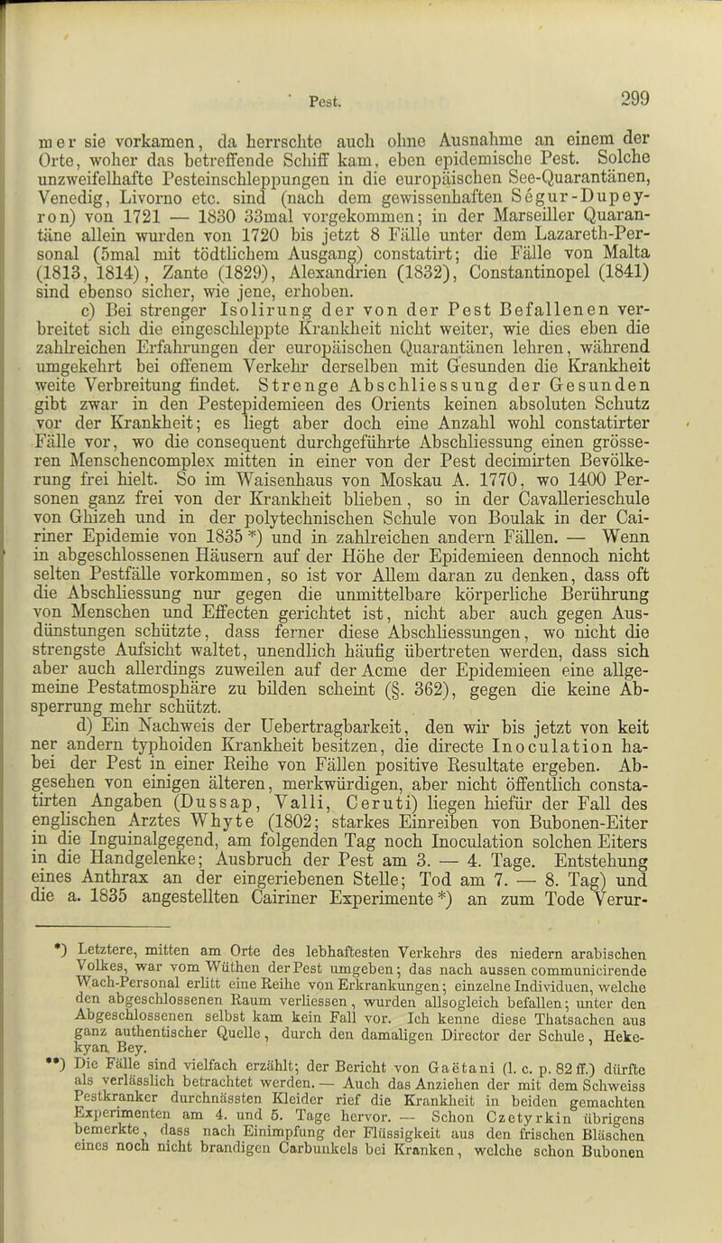 mer sie vorkamen, da herrschte auch ohne Ausnahme an einem der Orte, woher das hetreifende Schiff kam, eben epidemische Pest. Solche unzweifelhafte Pesteinschleppungen in die europäischen See-Quarantänen, Venedig, Livorno etc. sind (nach dem gewissenhaften Segur-Dupey- ron) von 1721 — 1830 33mal vorgekommen; in der Marseiller Quaran- täne allein wurden von 1720 bis jetzt 8 Fälle unter dem Lazareth-Per- sonal (5mal mit tödtlichem Ausgang) constatirt; die Fälle von Malta (1813, 1814), Zante (1829), Alexandrien (1832), Constantinopel (1841) sind ebenso sicher, wie jene, erhoben. c) Bei strenger Isolirung der von der Pest Befallenen ver- breitet sich die eingeschleiDpte Krankheit nicht weiter, wie dies eben die zahkeichen Erfahrungen der europäischen Quarantänen lehren, während umgekehrt bei offenem Verkehr derselben mit Gesunden die Krankheit weite Verbreitung findet. Strenge Abschliessung der Gesunden gibt zwar in den Pestepidemieen des Orients keinen absoluten Schutz vor der Krankheit; es liegt aber doch eine Anzahl wohl constatirter Fälle vor, wo die consequent durchgeführte Abschliessung einen grösse- ren Menschencomplex mitten in einer von der Pest decimirten Bevölke- rung frei hielt. So im Waisenhaus von Moskau A. 1770, wo 1400 Per- sonen ganz frei von der Krankheit blieben, so in der Cavallerieschule von Ghizeh und in der polytechnischen Schule von Boulak in der Cai- riner Epidemie von 1835 =^) und in zahlreichen andern Fällen. — Wenn in abgeschlossenen Häusern auf der Höhe der Epidemieen dennoch nicht selten Pestfälle verkommen, so ist vor Allem daran zu denken, dass oft die Abschliessung nur gegen die unmittelbare körperliche Berührung von Menschen und Effecten gerichtet ist, nicht aber auch gegen Aus- dünstungen schützte, dass ferner diese Abschliessungen, wo nicht die strengste Aufsicht waltet, unendlich häufig übertreten werden, dass sich aber auch allerdings zuweilen auf der Acme der Epidemieen eine allge- meine Pestatmosphäre zu bilden scheint (§. 362), gegen die keine Ab- sperrung mehr schützt. d) Ein Nachweis der Uebertragbarkeit, den wir bis jetzt von keit ner andern typhoiden Krankheit besitzen, die directe Inoculation ha- be! der Pest in einer Reihe von Fällen positive Resultate ergeben. Ab- gesehen von einigen älteren, merkwürdigen, aber nicht öffentlich consta- tirten Angaben (Dussap, Valli, Ceruti) liegen hiefür der Fall des englischen Arztes Whyte (1802; starkes Einreiben von Bubonen-Eiter in die Inguinalgegend, am folgenden Tag noch Inoculation solchen Eiters in die Handgelenke; Ausbruch der Pest am 3. — 4. Tage. Entstehung eines Anthrax an der eingeriebenen Stelle; Tod am 7. — 8. Tag) und die a. 1835 angestellten Cairiner Experimente * ••)) an zum Tode Verur- *) Letztere, mitten am Orte des lebhaftesten Verkehrs des niedern arabischen Volkes, war vom Wüthen der Pest umgeben; das nach aussen commiinicirende Wach-Personal erlitt eine Reihe von Erkrankungen; einzelne Individuen, welche den abgeschlossenen Raum verliessen, wurden allsogleich befallen; unter den Abgeschlossenen selbst kam kein Fall vor. Ich kenne diese Thatsachen aus ganz authentischer Quelle, durch den damaligen Director der Schule Heke- kyan, Bey. ••) Die Fälle sind vielfach erzählt; der Bericht von Gaetani (1. c. p. 82ff.) dürfte als verlässlich betrachtet werden. — Auch das Anziehen der mit dem Schweiss Pestkranker durchnässten Kleider rief die Krankheit in beiden gemachten Experimenten am 4. und ö. Tage hervor. — Schon Czetyrkin übrigens bemerkte, dass nach Einimpfung der Flüssigkeit aus den frischen Bläschen eines noch nicht brandigen Carbuukels bei Kranken, welche schon Bubonen