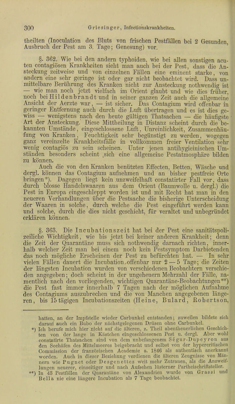 tlieilten (Inoculation des Bluts von frischen Pestfällen bei 2 Gesunden Ausbruch der Pest am 3. Tage; Genesung) vor. ’ §. 362. Wie bei den andern typhoiden, wie bei allen sonstigen acu- ten contagiösen Krankheiten sieht man auch hei der Pest, dass die An- steckung zeitweise und von einzelnen Fällen eine eminent starke, von andern eine sehr geringe ist oder gar nicht beobachtet wird. Dass un- mittelbare Berührung des Kranken nicht zur Ansteckung nothwendig ist — wie man noch jetzt vielfach im Orient glaubt und wie dies früher, noch bei Hildenbrandt und in seiner ganzen Zeit auch die allgemeine Ansicht der Aerzte war, — ist sicher. Das Contagium wii’d offenbar in geringer Entfernung auch durch die Luft übertragen und es ist dies ge- wiss — wenigstens nach den heute gültigen Thatsachen — die häufigste Art der Ansteckung. Diese Mittheilung in Distanz scheint durch die be- kannten Umstände, eingeschlossene Luft, ünreinlichkeit, Zusammenhäu- fung von Kranken, Feuchtigkeit sehr begünstigt zu werden, wogegen ganz vereinzelte Krankheitsfälle in vollkommen freier Ventilation sehr wenig contagiös zu sein scheinen. Unter jenen antihygieinischen Um- ständen besonders scheint jSich eine allgemeine Pestatmosphäre bilden zu können. Auch die von den Kranken benützten Effecten, Betten, Wäsche und dergl. können das Contagium aufnehmen und an bisher pestfreie Orte bringen*). Dagegen liegt kein .unzweifelhaft constatirter Fall vor, dass durch blosse Handelswaarßn aus dem Orient (Baumwolle u. dergl.) die Pest in Europa eingeschleppt worden ist und mit Eecht hat man in den neueren Verhandlungen über die Pestsache die bisherige Unterscheidung der Waaren in solche, durch welche die Pest eingeführt werden kann und solche, durch die dies nicht geschieht, für veraltet und unbegründet erklären können. §. 363. Die Incubationszeit hat bei der Pest eine sanitätspoli- zeiliche Wichtigkeit, wie bis jetzt bei keiner anderen Krankheit; denn die Zeit der Quarantäne muss sich nothwendig darnach richten, inner- halb welcher Zeit man bei einem noch kein Pestsymptom Darbietenden das noch mögliche Erscheinen der Pest zu befürchten hat. — In sehr vielen Fällen dauert die Incubation.offenbar nur 2 — 5 Tage; die Zeiten der längsten Incubation wurden von verschiedenen Beobachtern verschie- den angegeben; doch scheint in der Ungeheuern Mehrzahl der Fälle, na- mentlich nach den vorliegenden, wichtigen Quarantäne-Beobachtungen**) die Pest fast immer innerhalb 7 Tagen nach der möglichen Aufnahme des Contagiums auszubrechen und die von Manchen angegebenen länge- ren, bis 15 tägigen Incubationszeiten (Heine, Bulard, ßobertson, hatten, an der Impfstelle wieder Carbunkel entstanden; zuweüen bildete sich darauf auch ein Bubo der nächstgelegenen Drüsen ohne Carbunkel. Ich berufe mich hier nicht auf die älteren, z. Theil abentlieuerlichen Geschich- ten von der lange in Kästchen eingeschlossenen Pest u. dergl. Aber wolü constatirte Thatsachen sind von dem unbefangenem Segur-Dupeyron aus den Seehäfen des Mittelmeeres beigebracht und selbst von der hypercritischen Commission der französischen Academie a. 1846 als authentisch anerkannt worden. Auch in dieser Beziehung verdienen die älteren Zeugnisse von Män- nern wie Pugnet oder Desgenettes weit mehr Zutrauen, äs die Anzweif- lungen neuerer, einseitiger und nach Aufsehen lüsterner Partheischriftsteller. **) In 43 Pestfällen der Quarantäne von Alexandrien wurde von Grassi und Bella nie eine längere Incubation als 7 Tage beobachtet.