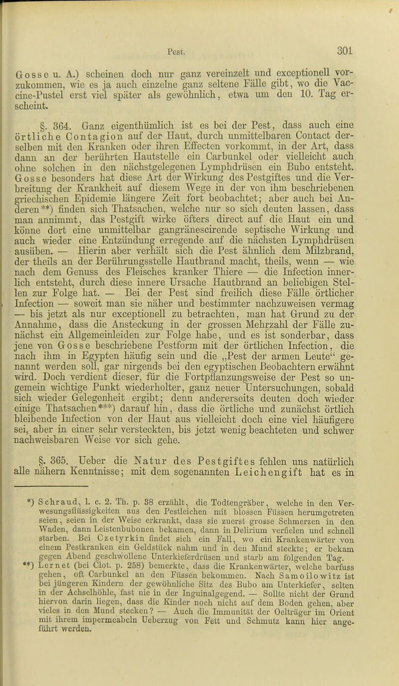 Gosse u. A.) scheinen doch nur ganz vereinzelt und exceptionell vor- zukommen, wie es ja auch einzelne ganz seltene Fälle gibt, wo die Vac- cine-Pustel erst viel später als gewöhnlich, etwa um den 10. Tag er- scheint. §. 364. Ganz eigenthümlich ist es bei der Pest, dass auch eine örtliche Contagion auf der Haut, durch unmittelbaren Contact der- selben mit den Kranken oder ihren EflPecten vorkommt, in der Art, dass dann an der berührten Hautstelle ein Carbunkel oder vielleieht auch ohne solchen in den nächstgelegeneu Lymphdrüsen ein Bubo entsteht, Gosse besonders hat diese Art der Wirkung des Pestgiftes und die Ver- breitung der Krankheit auf diesem Wege in der von ihm beschriebenen griechischen Epidemie längere Zeit fort beobachtet; aber auch bei An- deren*) **) finden sich Thatsachen, welche nur so sich deuten lassen, dass man annimmt, das Pestgift wirke öfters direct auf die Haut ein und könne dort eine unmittelbar gangränescirende septische Wirkung und auch weder eine Entzündung erregende auf die nächsten Lymphdrüsen ausüben. — Hierin aber verhält sich die Pest ähnlich dem Mlzbrand, der theüs an der Berühi’ungssteUe Hautbrand macht, theils, wenn — wie nach dem Genuss des Fleisches kranker Thiere — die Infection inner- hch entsteht, durch diese innere Ursache Hautbrand an beliebigen Stel- len zur Folge hat. — Bei der Pest sind freilich diese FäUe örtheher Infection — soweit man sie näher und bestimmter nachzuweisen vermag — bis jetzt als nm- exceptionell zu betrachten, man hat Grund zu der Annahme, dass die Ansteckung in der grossen Mehrzahl der FäUe zu- nächst ein Allgemeinleiden zur Folge habe, und es ist sonderbar, dass jene von Gosse beschiiebene Pestform mit der örtlichen Infection, die nach ihm in Egypten häufig sein und die „Pest der armen Leute“ ge- nannt werden soll, gar nirgends bei den egyptischen Beobachtern erwähnt wird. Doch verdient dieser, für die Fortpflanzungsweise der Pest so un- gemein wichtige Punkt wiederholter, ganz neuer Untersuchungen, sobald sich weder Gelegenheit ergibt ; denn andererseits deuten doch wieder einige Thatsachen ***) darauf hin, dass die örtliche und zunächst örtlich bleibende Infection von der Haut aus vielleicht doch eine viel häufigere sei, aber in einer sehr versteckten, bis jetzt wenig beachteten und schwer nachweisbaren Weise vor sich gehe. §. 365. Ueber die Natur des Pestgiftes fehlen uns natürlich alle nähern Kenntnisse; mit dem sogenannten Leichengift hat es in *) Schraud, 1. c. 2. Tli. p. 38 erzählt, die Todtengräber, welche in den Ver- wesungsflüssigkeiten aus den Pestleichen mit blossen Füssen herumgetreten seien, seien in der Weise erkrankt, dass sie zuerst grosse Schmerzen in den Waden, dann Leistenbubonen bekamen, dann iiiDeliidum verfielen und schnell starben. Bei Czetyrkin findet sich ein Fall, wo ein Kranlcenwärter von einem Pestkranken ein Geldstück nahm und in den Mund steckte; er bekam gegen Abend geschwollene Unterkielerdrüsen und starb am folgenden Tag. **) Lernet (bei Clot. p. 258) bemerkte, dass die Ki'ankenwärter, welche barfuss gehen, oft Carbunkel an den Füssen bekommen. Nach Samoilowitz ist bei jüngeren Kindern der gewöhnliche Sitz des Bubo am Unterkiefer, selten in der Achselhöhle, fast nie in der Inguinalgegend. — Sollte nicht der Grund hiervon darin liegen, dass die Kinder noch nicht auf dem Boden gehen, aber vieles in den Mund stecken? — Auch die Immunität der Oelträgcr im Orient mit ihrem impcrmeabcln Ueberzug von Fett und Schmutz kann hier ange- führt werden.