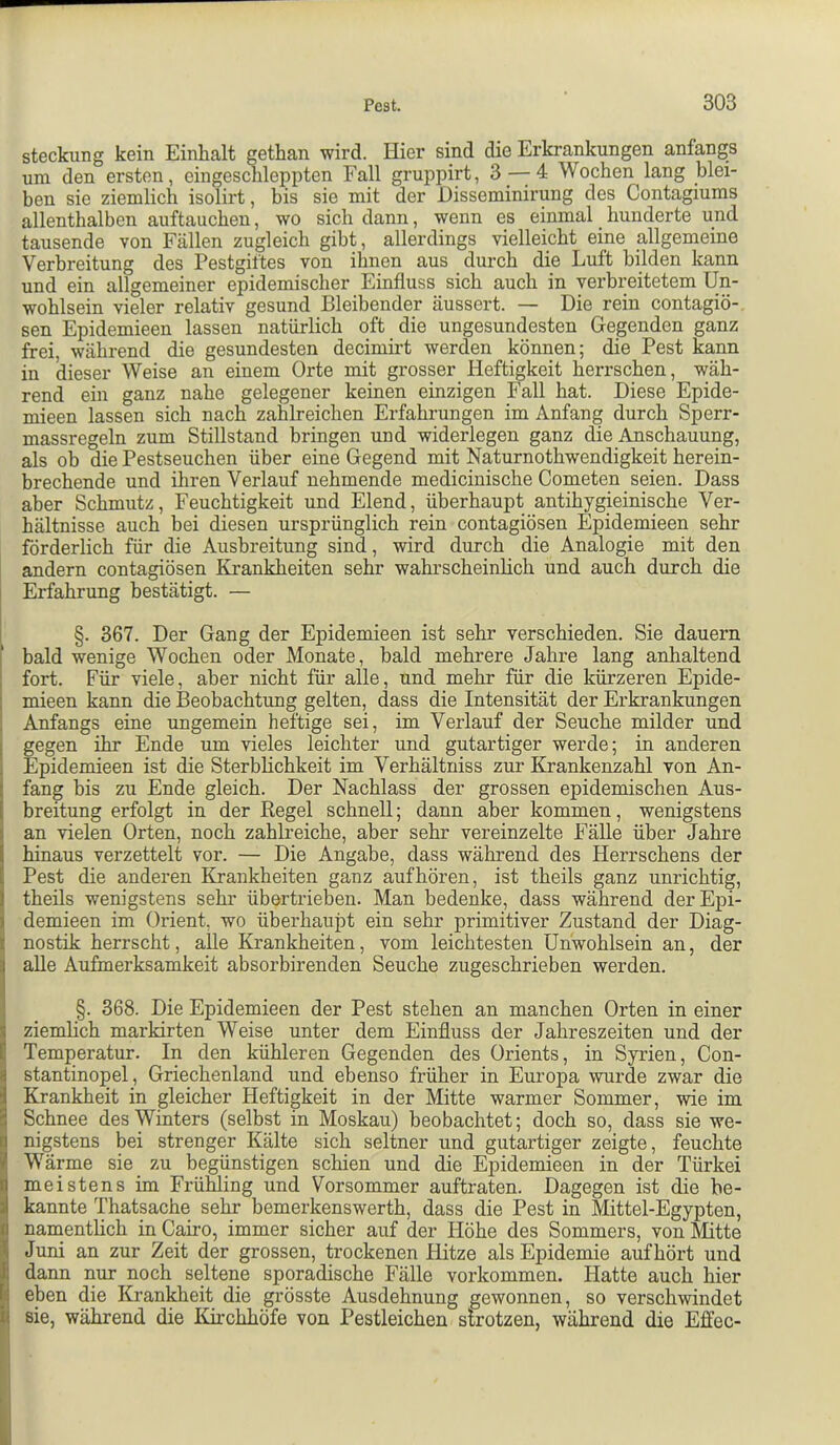 Steckling kein Einhalt gethan wird. Hier sind die Erkrankungen anfangs um den ersten, eingeschleppten Fall gruppirt, 3 — 4 Wochen lang blei- ben sie ziemlich isolirt, bis sie mit der JDisseminirung des Contagiums allenthalben auftauchen, wo sich dann, wenn es einmal hunderte und tausende von Fällen zugleich gibt, allerdings vielleicht eine allgemeine Verbreitung des Pestgiftes von ihnen aus durch die Luft bilden kann und ein allgemeiner epidemischer Einfluss sich auch in verbreitetem Un- wohlsein vieler relativ gesund Bleibender äussert. — Die rein contagiö- sen Epidemieen lassen natürlich oft die ungesundesten Gegenden ganz frei, während die gesundesten decimirt werden können; die Pest kann in dieser Weise an einem Orte mit grosser Heftigkeit herrschen, wäh- rend ein ganz nahe gelegener keinen einzigen Fall hat. Diese Epide- mieen lassen sich nach zahlreichen Erfahrungen im Anfang durch Sperr- massregeln zum Stillstand bringen und widerlegen ganz die Anschauung, als ob die Pestseuchen über eine Gegend mit Naturnothwendigkeit herein- brechende und ihren Verlauf nehmende medicinische Cometen seien. Dass aber Schmutz, Feuchtigkeit und Elend, überhaupt antihygieinische Ver- hältnisse auch bei diesen ursprünglich rein contagiösen Epidemieen sehr förderlich für die Ausbreitung sind, wird durch die Analogie mit den andern contagiösen Krankheiten sehr wahrscheinlich und auch durch die Erfahrung bestätigt. — §. 367. Der Gang der Epidemieen ist sehr verschieden. Sie dauern bald wenige Wochen oder Monate, bald mehrere Jahre lang anhaltend ; fort. Für viele, aber nicht für alle, und mehr für die kürzeren Epide- i mieen kann die IBeobachtung gelten, dass die Intensität der Erkrankungen ! Anfangs eine ungemein heftige sei, im Verlauf der Seuche milder und 1 gegen ihr Ende um vieles leichter und gutartiger werde; in anderen ! Epidemieen ist die Sterblichkeit im Verhältniss zur Krankenzahl von An- ( fang bis zu Ende gleich. Der Nachlass der grossen epidemischen Aus- j breitung erfolgt in der Kegel schnell; dann aber kommen, wenigstens I an vielen Orten, noch zahlreiche, aber sehr vereinzelte Fälle über Jahre I hinaus verzettelt vor. — Die Angabe, dass während des Herrschens der I Pest die anderen Krankheiten ganz auf hören, ist theils ganz unrichtig, j theils wenigstens sehr übertrieben. Man bedenke, dass während derEpi- I demieen im Orient, wo überhaupt ein sehr primitiver Zustand der Diag- t nostik herrscht, alle Krankheiten, vom leichtesten Unwohlsein an, der alle Aufmerksamkeit absorbirenden Seuche zugeschrieben werden. §. 368. Die Epidemieen der Pest stehen an manchen Orten in einer S ziemlich markirten Weise unter dem Einfluss der Jahreszeiten und der l! Temperatur. In den kühleren Gegenden des Orients, in Syrien, Con- stantinopel, Griechenland und ebenso früher in Europa wurde zwar die ! Krankheit in gleicher Heftigkeit in der Mitte warmer Sommer, wie im q Schnee des Winters (selbst in Moskau) beobachtet; doch so, dass sie we- anigstens bei strenger Kälte sich seltner und gutartiger zeigte, feuchte Wärme sie zu begünstigen schien und die Epidemieen in der Türkei \ meistens im Frühling und Vorsommer auftraten. Dagegen ist die be- 3 kannte Thatsache sehr bemerkenswerth, dass die Pest in Mittel-Egypten, fl namentlich inCairo, immer sicher auf der Höhe des Sommers, von Mitte ^ Juni an zur Zeit der grossen, trockenen Hitze als Epidemie auf hört und I dann nur noch seltene sporadische Fälle verkommen. Hatte auch hier h eben die Krankheit die grösste Ausdehnung gewonnen, so verschwindet l sie, während die Kirchhöfe von Pestleichen strotzen, während die Effec-