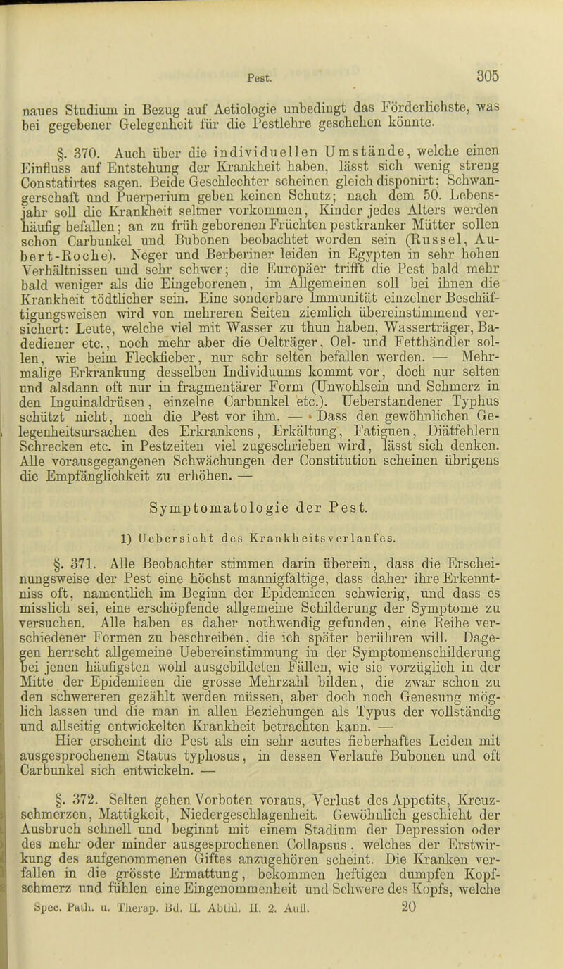 naues Studium in Bezug auf Aetiologie unbedingt das Förderlichste, was bei gegebener Gelegenheit für die Pestlehre geschehen könnte. §. 370. Auch über die individuellen Umstände, welche einen Einfluss auf Entstehung der Krankheit haben, lässt sich wenig streng Constaüi-tes sagen. Beide Geschlechter scheinen gleich disponirt; Schwan- gerschaft und Puerperium geben keinen Schutz; nach dem 50. Lebens- iahr soll die Krankheit seltner Vorkommen, Kinder jedes Alters werden häufig befallen; an zu früh geborenen Früchten pestkranker Mütter sollen schon Carbunkel und Bubonen beobachtet worden sein (Rüssel, An- bei-1-Roche). Neger und Berberiner leiden in Egypten in sehr hohen Verhältnissen und sehr schwer; die Europäer trifft die Pest bald mehr bald weniger als die Eingeborenen, im Allgemeinen soll bei ihnen die Krankheit tödtUcher sein. Eine sonderbare Immunität einzelner Beschäf- tigungsweisen wird von mehreren Seiten ziemlich übereinstimmend ver- sichert: Leute, welche viel mit Wasser zu thun haben, Wasserträger, Ba- dediener etc., noch mehr aber die Oelträger, Gel- und Fetthändler sol- len, wie beim Fleckfieber, nur sehr selten befallen werden. — Mehr- malige Erki-ankung desselben Individuums kommt vor, doch nur selten und alsdann oft nur in fragmentärer Form (Unwohlsein und Schmerz in den Inguinaldrüsen, einzelne Carbunkel etc.). Ueberstandener Typhus schützt nicht, noch die Pest vor ihm. — «Dass den gewöhnlichen Ge- . legenheitsursachen des Erkrankens, Erkältung , Fatiguen, Diätfehlern Schrecken etc. in Pestzeiten viel zugeschrieben wird, lässt sich denken. Alle vorausgegangenen Schwächungen der Constitution scheinen übrigens die Empfänghchkeit zu erhöhen. — Symptomatologie der Pest. 1) Uebersicht des Krankheitsverlaufes. §. 371. Alle Beobachter stimmen darin überein, dass die Erschei- nungsweise der Pest eine höchst mannigfaltige, dass daher ihreErkennt- niss oft, namentlich im Beginn der Epidemieen schwierig, und dass es misslich sei, eine erschöpfende allgemeine Schilderung der Symptome zu versuchen. Alle haben es daher nothwendig gefunden, eine Reihe ver- I schiedener Formen zu beschreiben, die ich später berüliren will. Dage- , gen herrscht allgemeine Uebereinstimmung in der Symptomenschilderung ' bei jenen häufigsten wohl ausgebildeten Fällen, wie sie vorzüglich in der Mitte der Epidemieen die grosse Mehrzahl bilden, die zwar schon zu den schwereren gezählt werden müssen, aber doch noch Genesung mög- lich lassen und die man in allen Beziehungen als Typus der vollständig f und allseitig entwickelten Ivi-ankheit betrachten kann. — Hier erscheint die Pest als ein sehr acutes fieberhaftes Leiden mit r ausgesprochenem Status typhosus, in dessen Verlaufe Bubonen und oft l! Carbunkel sich entwickeln. — I §. 372. Selten gehen Vorboten voraus, Verlust des Appetits, Kreuz- j; schmerzen, Mattigkeit, Niedergeschlagenheit. Gewöhnlich geschieht der 1.1 Ausbruch schnell und beginnt mit einem Stadium der Depression oder ) des mehr oder minder ausgesprochenen Collapsus , welches der Erstwii-- i kung des aufgenommenen Giftes anzugehören scheint. Die Kranken ver- 1 fallen in die grösste Ermattung, bekommen heftigen dumpfen Kopf- & schmerz und fühlen eine Eingenommenheit und Schwere des Kopfs, welche Spec. Paili. u. Tlierup. iid. U. ALillil. il. 2. Aull. 20