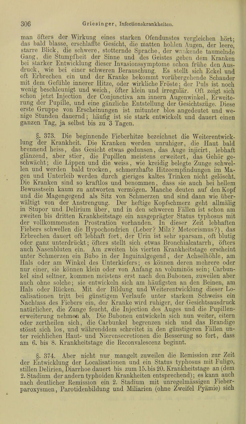 man öfters der Wirkung eines starken Ofendunstes vergleichen hört- das bald blasse, erschlaffte Gesicht, die matten hohlen Augen, der leere’ starre Blick, die schwere, stotternde Sprache, der wankende’ taumelnde Gang, die Stumpfheit der Sinne und des Geistes gehen dem Kranken hei starker Entwicklung dieser Invasionssymptome schon frühe den Aus- druck, wie bei einer schweren Berauschung. Es stellt sich Eckel und oft Erbrechen ein und der Kranke bekommt vorübergehende Schauder mit dem Gefühle innerer Hitze, oder wirkliche Fröste; der Puls ist noch wenig beschleunigt und weich, öfter klein und irregulär. Oft zeigt sich schon jetzt Injection der Conjunctiva am innern Augenwinkel, Erweite- rung der Pupille, und eine gänzliche Entstellung der Gesichtszüge. Diese erste Gruppe von Erscheinungen ist mitunter blos angedeutet und we- nige Stunden dauernd; häufig ist sie stark entwickelt und dauert einen ganzen Tag, ja selbst bis zu 3 Tagen, §. 373. Die beginnende Fieberhitze bezeichnet die Weiterentwick- lung der Krankheit. Die Kranken werden unruhiger, die Haut bald brennend heiss, das Gesicht etwas gedunsen, das Auge injicirt, lebhaft glänzend, aber stier, die Pupillen meistens erweitert, das Gehör ge- schwächt ; die Lippen und die weiss, wie kreidig belegte Zunge schwel- len und werden bald trocken, schmerzhafte Hitzeempfindungen im Ma- gen und Unterleib werden durch gieriges kaltes Trinken nicht gelöscht. Die Kranken sind so kraftlos und benommen, dass sie auch bei hellem Bewusstsein kaum zu antworten vermögen. Manche deuten auf den Kopf und die Magengegend als Sitz von Schmerzen und sind dann wie über- wältigt von der Anstrengung. Der heftige Kopfschmerz geht allmälig in Stupor und Delirium über, und in den schweren Fällen ist schon am zweiten bis dritten Krankheitstage ein ausgeprägter Status typhosus mit der vollkommensten Prostration vorhanden. In dieser Zeit lebhaften Fiebers schwellen die Hypochondrien (Leber? Milz? Meteorismus?), das Erbrechen dauert oft lebhaft fort, der Urin ist sehr sparsam, oft blutig oder ganz unterdrückt; öfters stellt sich etwas Bronchialcatarrh, öfters auch Nasenbluten ein. Am zweiten bis vierten Krankheitstage erscheint unter Schmerzen ein Bubo in der Inguinalgegend, der Achselhöhle, am Hals oder am Winkel des Unterkiefers; es können deren mehrere oder nur einer, sie können klein oder von Anfang an voluminös sein; Carbun- kel sind seltner, kommen meistens erst nach den Bubonen, zuweilen aber auch ohne solche; sie entwickeln sich am häufigsten an den Beinen, am Hals oder Bücken. Mit der Bildung und Weiterentwicklung dieser Lo- calisationen trjtt bei günstigem Verlaufe unter starkem Sch weiss ein Nachlass des Fiebers ein, der Kranke wird ruhiger, der Gesichtsausdruck natürlicher, die Zunge feucht, die Injection des Auges und die Pupillen- erweiterung nehmen ab. Die Bubonen entwickeln sich nun weiter, eitern oder zertheilen sich, die Carbunkel begrenzen sich und das Brandige stösst sich los, und währenddem schreitet in den günstigeren Fällen un- ter reichlichen Haut- und Nierensecretionen die Besserung so fort, dass am 6. bis 8. Krankheitstage die Keconvalescenz beginnt. §. 374. Aber nicht nur mangelt zuweilen die Remission zur Zeit der Entwicklung der Localisationen und ein Status typhosus mit Fuligo, stillen Delirien, Diarrhoe dauert bis zum 15. bis 20. Krankheitstage an (dem 2. Stadium der andern typhoiden Krankheiten entsprechend); es kann auch nach deutlicher Remission ein 2. Stadium mit unregelmässigen Fieher- paroxysmen, Parotidenbüdung und Müiarien (ohne Zweifel Pyämie) sich