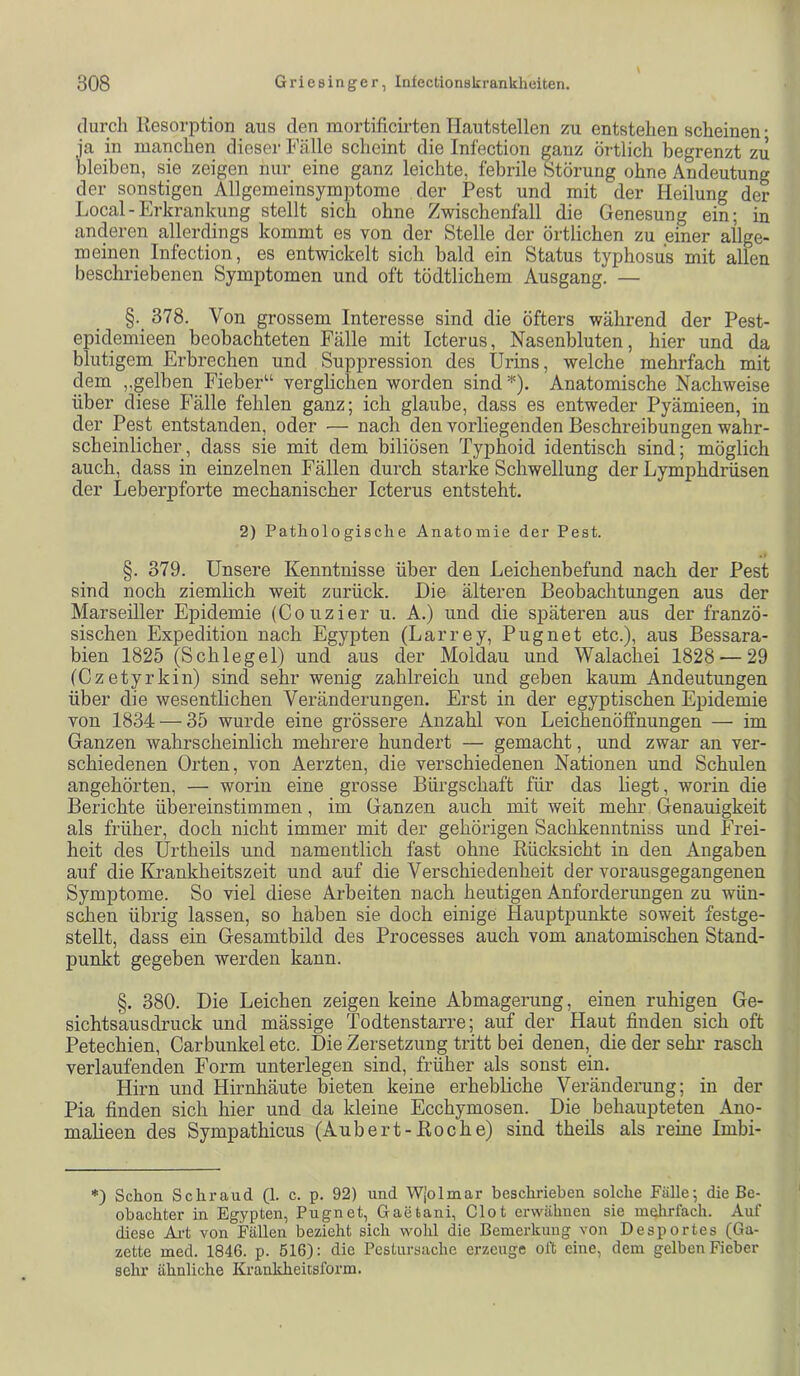 durch Resorption aus den mortificii-ten Hautstellen zu entstehen scheinen • ia in manchen dieser Fcälle scheint die Infection ganz örtlich begrenzt zu bleiben, sie zeigen nur eine ganz leichte, febrile Störung ohne Andeutung der sonstigen Allgemeinsymptome der Pest und mit der Heilung der Local-Erkrankung stellt sich ohne Zwischenfall die Genesung ein; in anderen allerdings kommt es von der Stelle der örtlichen zu einer allge- meinen Infection, es entwickelt sich bald ein Status typhosus mit allen beschriebenen Symptomen und oft tödtlichem Ausgang. — §. 378. Von grossem Interesse sind die öfters während der Pest- epidemieen beobachteten Fälle mit Icterus, Nasenbluten, hier und da blutigem Erbrechen und Suppression des Urins, welche mehrfach mit dem ,.gelben Fieber“ verglichen worden sind^). Anatomische Nachweise über diese Fälle fehlen ganz; ich glaube, dass es entweder Pyämieen, in der Pest entstanden, oder — nach den vorliegenden Beschreibungen wahr- scheinlicher, dass sie mit dem biliösen Typhoid identisch sind; möglich auch, dass in einzelnen Fällen durch starke Schwellung der Lymphdrüsen der Leberpforte mechanischer Icterus entsteht. 2) Pathologische Anatomie der Pest. §. 379. Unsere Kenntnisse über den Leichenbefund nach der Pest sind noch ziemlich weit zurück. Hie älteren Beobachtungen aus der Marseiller Epidemie (Co uzier u. A.) und die späteren aus der franzö- sischen Expedition nach Egypten (Larrey, Pugnet etc.), aus Bessara- bien 1825 (Schlegel) und aus der Moldau und Walachei 1828 — 29 (Czetyrkin) sind sehr wenig zahlreich und geben kaum Andeutungen über die wesentlichen Veränderungen. Erst in der egyptischen Epidemie von 1834 — 35 wurde eine grössere Anzahl von Leichenöffnungen — im Ganzen wahrscheinlich mehrere hundert — gemacht, und zwar an ver- schiedenen Orten, von Aerzten, die verschiedenen Nationen und Schulen angehörten, — worin eine grosse Bürgschaft für das hegt, worin die Berichte übereinstimmen, im Ganzen auch mit weit mehr (Genauigkeit als früher, doch nicht immer mit der gehörigen Sachkenntniss und Frei- heit des ürtheils und namentlich fast ohne Rücksicht in den Angaben auf die Krankheitszeit und auf die Verschiedenheit der vorausgegangenen Symptome. So viel diese Arbeiten nach heutigen Anforderungen zu wün- schen übrig lassen, so haben sie doch einige Hauptpunkte soweit festge- stellt, dass ein Gesamtbild des Processes auch vom anatomischen Stand- punkt gegeben werden kann. §. 380. Die Leichen zeigen keine Abmagerung, einen ruhigen Ge- sichts aus druck und mässige Todtenstarre; auf der Haut finden sich oft Petechien, Carbunkel etc. Die Zersetzung tritt bei denen, die der sehr rasch verlaufenden Form unterlegen sind, früher als sonst ein. Hirn und Hirnhäute bieten keine erhebliche Veränderung; in der Pia finden sich hier und da kleine Ecchymosen. Die behaupteten Ano- maheen des Sympathicus (Aubert-Roche) sind theils als reine Imbi- *) Schon Schraud (1. c. p. 92) und Wjolmar beschrieben solche Fälle; die Be- obachter in Egypten, Pugnet, Gaetani, Clot erwähnen sie inclirfach. Auf diese Ai-t von Fällen bezieht sich wohl die Bemerkung von Desportes (Ga- zette med. 1846. p. 516): die Pestursache erzeuge oft eine, dem gelben Fieber sehr ähnliche Krankheitsform.