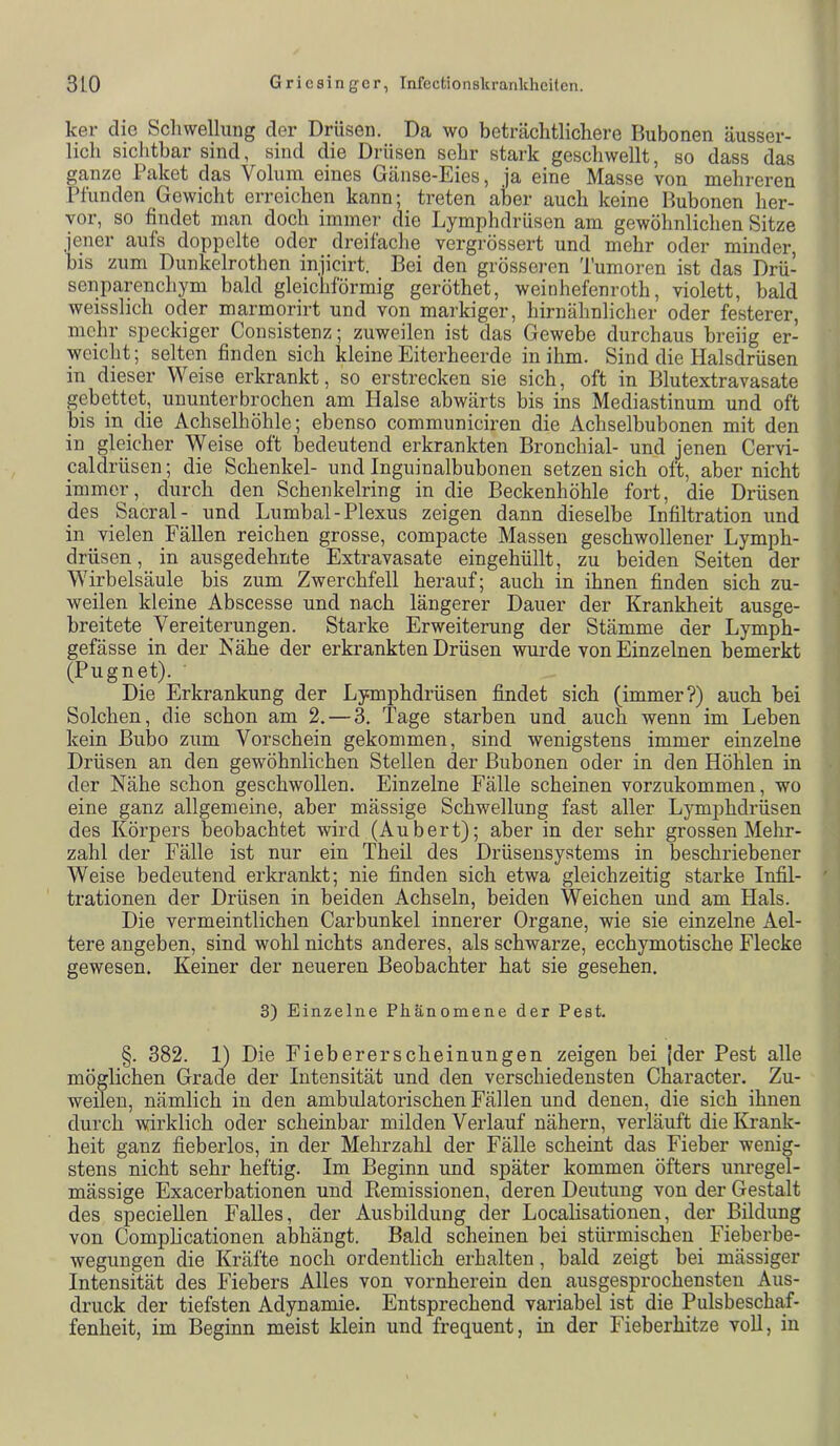 ker die Schwellung der Drüsen. Da wo beträchtlichere Rubonen äusser- lich sichtbar sind, sind die Drüsen sehr stark geschwellt, so dass das ganze Paket das Volum eines Gänse-Eies, ja eine Masse von mehreren Pfunden Gewicht erreichen kann; treten aber auch keine Rubonen her- vor, so findet man doch immer die Lymphdrüsen am gewöhnlichen Sitze jener aufs doppelte oder dreifache vergrössert und mehr oder minder, bis zum Dunkelrothen injicirt. Bei den grösseren Tumoren ist das Drü- senparenchym bald gleichförmig geröthet, weinhefenroth, violett, bald weisslich oder marmorirt und von markiger, hirnähnlicher oder festerer, mehr speckiger Consistenz; zuweilen ist das Gewebe durchaus breiig er- weicht ; selten finden sich kleine Eiterheerde in ihm. Sind die Halsdrüsen in dieser Weise erkrankt, so erstrecken sie sich, oft in Rlutextravasate gebettet, ununterbrochen am Halse abwärts bis ins Mediastinum und oft bis in die Achselhöhle; ebenso communiciren die Achselbubonen mit den in gleicher Weise oft bedeutend erkrankten Bronchial- und jenen Cervi- paldrüsen; die Schenkel- und Inguinalbubonen setzen sich oft, aber nicht immer, durch den Schenkelring in die Beckenhöhle fort, die Drüsen des Sacral- und Lumbal-Plexus zeigen dann dieselbe Infiltration und in vielen Fällen reichen grosse, compacte Massen geschwollener Lymph- drüsen, in ausgedehnte Extravasate eingehüllt, zu beiden Seiten der Wirbelsäule bis zum Zwerchfell herauf; auch in ihnen finden sich zu- weilen kleine Abscesse und nach längerer Dauer der Krankheit ausge- breitete Vereiterungen. Starke Erweiterung der Stämme der Lymph- gefässe in der Kähe der erkrankten Drüsen wurde von Einzelnen bemerkt (Pugnet). ■ Die Erkrankung der Lymphdrüsen findet sich (immer?) auch bei Solchen, die schon am 2. — 3. Tage starben und auch wenn im Leben kein Bubo zum Vorschein gekommen, sind wenigstens immer einzelne Drüsen an den gewöhnlichen Stellen der Bubonen oder in den Höhlen in der Nähe schon geschwollen. Einzelne Fälle scheinen vorzukommen, wo eine ganz allgemeine, aber mässige Schwellung fast aller Lymphdrüsen des Körpers beobachtet wird (Aubert); aber in der sehr grossen Mehr- zahl der Fälle ist nur ein Theil des Drüsensystems in beschriebener Weise bedeutend erkrankt; nie finden sich etwa gleichzeitig starke Infil- trationen der Drüsen in beiden Achseln, beiden Weichen und am Hals. Die vermeintlichen Carbunkel innerer Organe, wie sie einzelne Ael- tere angeben, sind wohl nichts anderes, als schwarze, ecchymotische Flecke gewesen. Keiner der neueren Beobachter hat sie gesehen. 3) Einzelne Phänomene der Pest. §. 382. 1) Die Fiebererscheinungen zeigen bei [der Pest alle möglichen Grade der Intensität und den verschiedensten Character. Zu- weilen, nämlich in den ambulatorischen Fällen und denen, die sich ihnen durch wirklich oder scheinbar milden Verlauf nähern, verläuft die Krank- heit ganz fieberlos, in der Mehrzahl der Fälle scheint das Fieber wenig- stens nicht sehr heftig. Im Beginn und später kommen öfters unregel- mässige Exacerbationen und Remissionen, deren Deutung von der Gestalt des speciellen Falles, der Ausbildung der Localisationen, der Bildung von Compheationen abhängt. Bald scheinen bei stürmischen Fieberbe- wegungen die Kräfte noch ordentlich erhalten, bald zeigt bei mässiger Intensität des Fiebers Alles von vornherein den ausgesprochensten Aus- druck der tiefsten Adynamie. Entsprechend variabel ist die Pulsbeschaf- fenheit, im Beginn meist klein und frequent, in der Fieberhitze voll, in