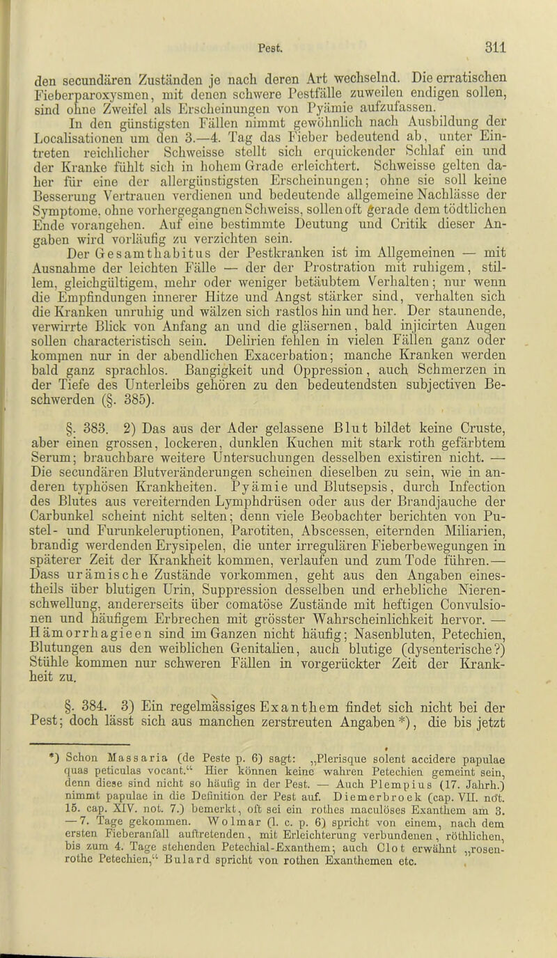 den secundären Zuständen je nach deren Art wechselnd. Die eri’atischen Fieberparoxysmen, mit denen schwere Pestfälle _ zuweilen endigen sollen, sind ohne Zweifel als Erscheinungen von Pyämie aufzulassen. In den günstigsten Fällen nimmt gewöhnlich nach Ausbildung der Localisationen um den 3.—4. Tag das Fieber bedeutend ab, unter Ein- treten reichlicher Schweisse stellt sich erquickender Schlaf ein und der Kranke fühlt sich in hohem Grade erleichtert. Schweisse gelten da- her hir eine der allergünstigsten Erscheinungen; ohne sie soll keine Besserung Vertrauen verdienen und bedeutende allgemeine Nachlässe der Symptome, ohne vorhergegangnen Schweiss, sollen oft gerade dem tödtlichen Ende vorangehen. Auf eine bestimmte Deutung und Critik dieser An- gaben wird vorläufig zu verzichten sein. Der GesamthabitUS der Pestkranken ist im Allgemeinen — mit Ausnahme der leichten Fälle — der der Prostration mit ruhigem, stil- lem, gleichgültigem, mehr oder weniger betäubtem Verhalten; nur wenn die Empfindungen innerer blitze und Angst stärker sind, verhalten sich die Kranken unruhig und wälzen sich rastlos hin und her. Der staunende, verwirrte Blick von Anfang an und die gläsernen, bald injicirten Augen soUen characteristisch sein. Delirien fehlen in vielen Fällen ganz oder kompien nur in der abendlichen Exacerbation; manche Kranken werden bald ganz sprachlos. Bangigkeit und Oppression, auch Schmerzen in der Tiefe des Unterleibs gehören zu den bedeutendsten subjectiven Be- schwerden (§. 385). §. 383. 2) Das aus der Ader gelassene Blut bildet keine Cruste, aber einen grossen, lockeren, dunklen Kuchen mit stark roth gefärbtem Serum; brauchbare weitere Untersuchungen desselben existiren nicht. — Die secundären Blutveränderungen scheinen dieselben zu sein, wie in an- deren typhösen Krankheiten. Pyämie und Blutsepsis, durch Infection des Blutes aus vereiternden Lymphdrüsen oder aus der Brandjauche der Carbunkel scheint nicht selten; denn viele Beobachter berichten von Pu- stel- und Furunkeleruptionen, Parotiten, Abscessen, eiternden Miliarien, brandig werdenden Erysipelen, die unter irregulären Fieberbewegungen in späterer Zeit der Krankheit kommen, verlaufen und zum Tode führen.— Dass urämische Zustände verkommen, geht aus den Angaben eines- theils über blutigen Urin, Suppression desselben imd erhebliche Nieren- schwellung, andererseits über comatöse Zustände mit heftigen Convulsio- nen und häufigem Erbrechen mit grösster Wahrscheinlichkeit hervor. — Hämorrhagieen sind im Ganzen nicht häufig; Nasenbluten, Petechien, Blutungen aus den weiblichen Genitalien, auch blutige (dysenterische?) Stühle kommen nur schweren Fällen in vorgerückter Zeit der lirank- heit zu. §. 384. 3) Ein regelmässiges Exanthem findet sich nicht bei der Pest; doch lässt sich aus manchen zerstreuten Angaben* *), die bis jetzt 0 *) Schon Massaria (de Feste p. 6) sagt: „Plerisque solent accidex’e papulae quas peticulas vocant.'’^ Hier können keine wahren Petechien gemeint sein, denn diese sind nicht so häuflg in der Pest. — Auch Plempius (17. Jahrh.) nimmt papulae in die Definition der Pest auf. Diemerhroek (cap. VII. nöt. 15. cap. XIV. not. 7.) bemerkt, oft sei ein rotlies maculöses Exanthem am 3. — 7. Tage gekommen. Wolmar (1. c. p. 6) spricht von einem, nach dem ersten Ficberanfall auftretenden, mit Erleichterung verbundenen, röthlichen, bis zum 4. Tage stehenden Petechial-Exanthem; auch Clot erwähnt „rosen- rothe Petechien,“ Bulard spricht von rothen Exanthemen etc.