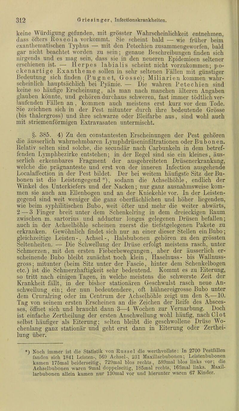 keine Würdigung gefunden, mit grösster Wahrscheinlichkeit entnehmen, dass öfters Roseola vorkommt. Sie scheint bald — wie früher beim exanthematischen Typhus — mit den Petechien zusammen geworfen, bald gar nicht beachtet worden zu sein; genaue Beschreibungen finden sich nirgends und es mag sein, dass sie in den neueren Epidemieen seltener erschienen ist. — lierjies labialis scheint nicht vorzukommen; po- ckenartige Exantheme sollen in sehr seltenen Fällen mit günstiger Bedeutung sich finden (Pugnet, Grosse); Miliarien kommen wahr- scheinlich hauptsächlich bei Pyämie. — Die wahren Petechien sind keine so häufige Erscheinung, als man nach manchen älteren Angaben glauben könnte, und gehören durchaus schweren, fast immer tödtlich ver- laufenden Fällen an, kommen auch meistens erst kurz vor dem Tode, Sie zeichnen sich in der Pest mitunter durch ihre bedeutende Grösse (bis thalergross) und ihre schwarze oder Bleifarbe aus, sind wohl auch mit striemenförmigen Extravasaten untermischt. §. 385. 4) Zu den constantesten Erscheinungen der Pest gehören die äusserlich wahrnehmbaren Lymphdrüseninfiltrationen oder Bubonen. Relativ selten sind solche, die secundär nach Carbunkeln in dem betref- fenden Lymphbezirke entstehen; in der Regel sind sie ein kleines, äus- serlich erkennbares Fragment der ausgebreiteten Drüsenerki’ankung, welche die prägnanteste und erst von der inneren Infection ausgehende Localaffection in der Pest bildet. Der bei weitem häufigste Sitz der Bu- bonen ist die Leistengegend *), sodann die Achselhöhle, endlich der Winkel des Unterkiefers und der Nacken; nur ganz ausnahmsweise kom- men sie auch am Ellenbogen und an der Kniekehle vor. In der Leisten- gegend sind weit weniger die ganz oberflächlichen und höher liegenden, wie beim syphilitischen Bubo, weit öfter und mehr die weiter abwärts, 2 — 3 Finger breit unter dem Schenkelring in dem dreieckigen Raum zwischen m. sartorius und adductur longus gelegenen Drüsen befallen; auch in der Achselhöhle scheinen zuerst die tiefstgelegenen Pakete zu erkranken. Gewöhnlich findet sich nur an einer dieser Stellen ein Bubo; gleichzeitige Leisten -, Achsel -, Halsbubonen gehören zu den grössten Seltenheiten. — Die Schwellung der Drüse erfolgt meistens rasch, unter Schmerzen, mit den ersten Fieberbewegungen, aber der äusserlich er- scheinende Bubo bleibt zunächst noch klein, Haselnuss- bis Wallnuss- gross; mitunter (beim Sitz unter der Fascie, hinter dem Schenkelbogen etc.) ist die Schmerzhaftigkeit sehr bedeutend. Kommt es zu Eiterung, so tritt nach einigen Tagen, in welche meistens die schwerste Zeit der ILrankheit fällt, in der bisher stationären Geschwulst rasch neue An- schwellung ein; der nun bedeutendere, oft hühnereigrosse Bubo unter dem Cruralring oder im Centrum der Achselhöhle zeigt um den 8,—10. Tag von seinem ersten Erscheinen an die Zeichen der Reife des Absces- ses, öffnet sich und braucht dann 3—4 Wochen zur Vernarbung. Doch ist einfache Zertheilung der ersten Anschwellung wohl häufig, nach CIot selbst häufiger als Eiterung; selten bleibt die geschwollene Drüse Wo- chenlang ganz stationär und geht erst dann in Eiterung oder Zerthei- lung über. *) Noch immer ist die Statistik von Rüssel die werthvollste; In 2700 Pestfällen fanden sich 1841 Leisten-, 569 Achsel-, 231 Maxillarbubonen; Leistenbubonen kamen 175mal beiderseitig, 729mal blos rechts, 6S9mal blos links vor; die Achselbubonen waren 9mal doppelseitig, 185mal rechts, iGSmal links. Maxil- larbubonen allein kamen nur ISOmal vor und hierunter waren 67 Kinder.