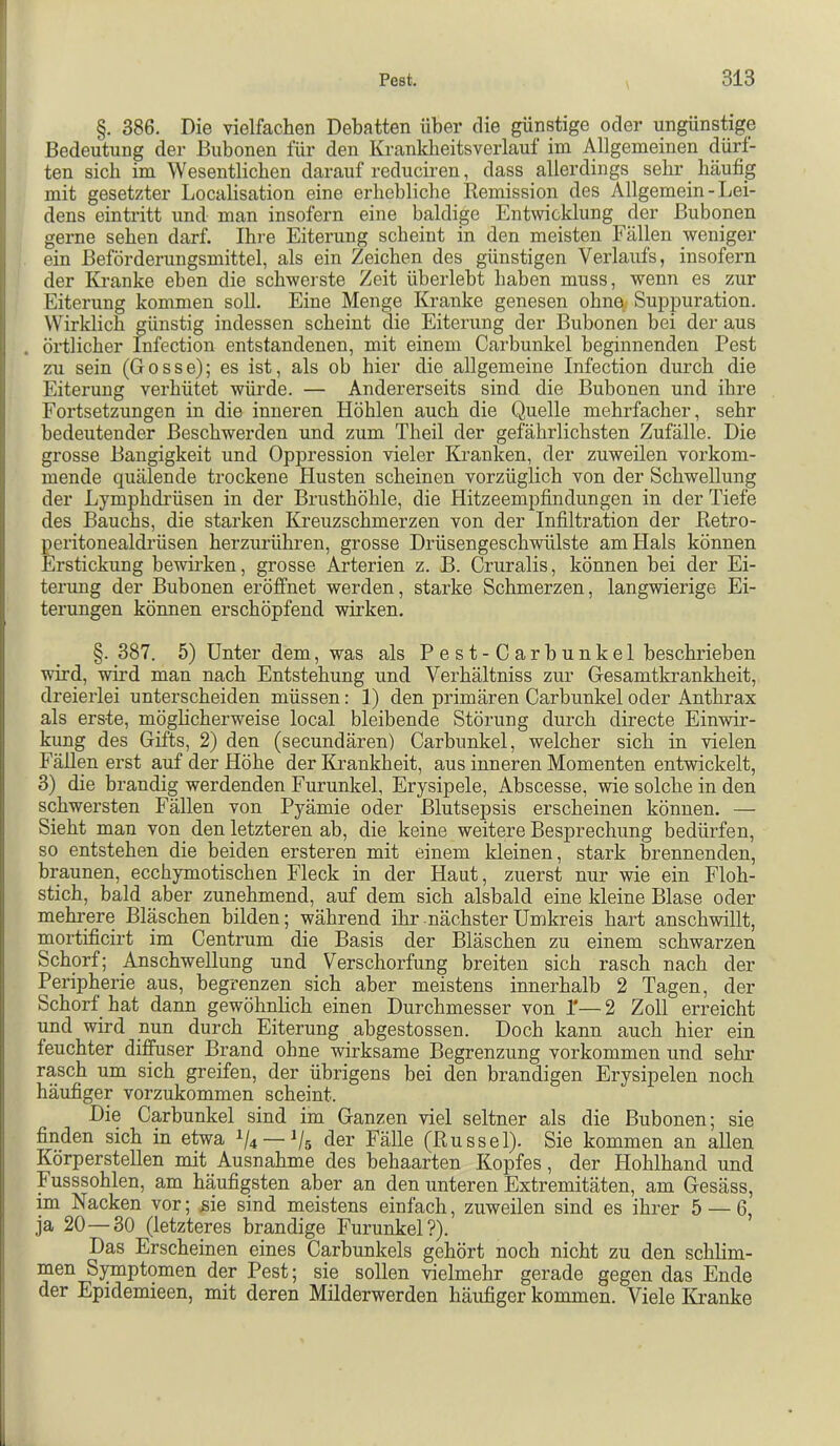 §. 386. Die vielfachen Debatten über die günstige oder ungünstige Bedeutung der Bubonen für den Krankbeitsverlauf im Allgemeinen dürf- ten sieb im Wesentlichen darauf reduciren, dass allerdings sehr häufig mit gesetzter Localisation eine erhebliche Remission des Allgemein - Lei- dens eintritt und man insofern eine baldige Entwicklung der Bubonen gerne sehen darf. Ihre Eiterung scheint in den meisten Fällen weniger ein Beförderungsmittel, als ein Zeichen des günstigen Verlaufs, insofern der Kranke eben die schwerste Zeit überlebt haben muss, wenn es zur Eiterung kommen soll. Eine Menge Kranke genesen ohne, Suppuration. Wirklich günstig indessen scheint die Eiterung der Bubonen bei der aus . örtlicher Infection entstandenen, mit einem Carbunkel beginnenden Pest zu sein (Gosse); es ist, als ob hier die allgemeine Infection durch die Eiterung verhütet würde. — Andererseits sind die Bubonen und ihre Fortsetzungen in die inneren Höhlen auch die Quelle mehrfacher, sehr bedeutender Beschwerden und zum Theil der gefährlichsten Zufälle. Die grosse Bangigkeit und Oppression vieler Kranken, der zuweilen vorkom- mende quälende trockene Husten scheinen vorzüglich von der Schwellung der Lymphdrüsen in der Brusthöhle, die Hitzeempfindungen in der Tiefe des Bauchs, die starken Kreuzschmerzen von der Infiltration der Retro- peritonealdi’üsen herzurühren, grosse Drüsengeschwülste am Hals können Erstickung bewirken, grosse Arterien z. B. Cruralis, können bei der Ei- terung der Bubonen eröffnet werden, starke Schmerzen, langwierige Ei- terungen können erschöpfend wirken. §. 387. 5) Unter dem, was als Pest-Carhunkel beschrieben wird, wird man nach Entstehung und Verhältniss zur Gesamtkrankheit, dreierlei unterscheiden müssen: 1) den primären Carbunkel oder Anthrax als erste, möglicherweise local bleibende Störung durch directe Einwir- kung des Gifts, 2) den (secundären) Carbunkel, welcher sich in vielen Fällen erst auf der Höhe der Krankheit, aus inneren Momenten entwickelt, 3) die brandig werdenden Furunkel, Erysipele, Abscesse, wie solche in den schwersten Fällen von Pyämie oder Blutsepsis erscheinen können. — Sieht man von den letzteren ab, die keine weitere Besprechung bedürfen, so entstehen die beiden ersteren mit einem kleinen, stark brennenden, braunen, ecchymotischen Fleck in der Haut, zuerst nur wie ein Floh- stich, bald aber zunehmend, auf dem sich alsbald eine kleine Blase oder mehrere Bläschen bilden; während ihr nächster Umkreis hart anschvallt, mortificirt im Centrum die Basis der Bläschen zu einem schwarzen Schorf; Anschwellung und Verschorfung breiten sich rasch nach der Peripherie aus, begrenzen sich aber meistens innerhalb 2 Tagen, der Schorf hat dann gewöhnlich einen Durchmesser von T—2 Zoll erreicht und wird nun durch Eiterung abgestossen. Doch kann auch hier ein feuchter diffuser Brand ohne wirksame Begrenzung verkommen und sehr rasch um sich greifen, der übrigens bei den brandigen Erysipelen noch häufiger vorzukommen scheint. Die Carbunkel sind im Ganzen viel seltner als die Bubonen; sie finden sich in etwa 1/4 — der Fälle (Rüssel). Sie kommen an allen Körperstellen mit Ausnahme des behaarten Kopfes, der Hohlhand und Eusssohlen, am häufigsten aber an den unteren Extremitäten, am Gesäss, im Nacken vor; sie sind meistens einfach, zuweilen sind es ihrer 5 — 6, ja 20—30 (letzteres brandige Furunkel?). Das Erscheinen eines Carbunkels gehört noch nicht zu den schlim- men Sj^ptomen der Pest; sie sollen vielmehr gerade gegen das Ende der Epidemieen, mit deren Milderwerden häufiger kommen. Viele ICranke