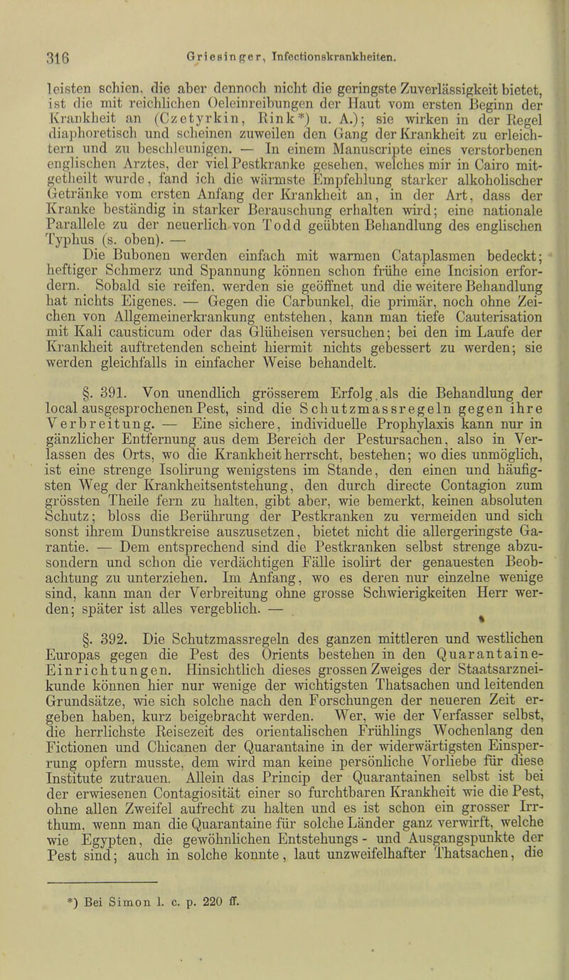 leisten schien, die aber dennocli nicht die geringste Zuverlässigkeit bietet, ist die mit reichlichen Oeleinreihungen der Haut vom ersten Beginn der Krankheit an (Czetyrkin, Rink*) u. A.); sie wirken in der Regel diaphoretisch und scheinen zuweilen den Gang der Krankheit zu erleich- tern und zu beschleunigen. — In einem Manuscripte eines verstorbenen englischen Arztes, der viel Pestkranke gesehen, welches mir in Cairo mit- getheilt wurde, fand ich die wärmste Empfehlung starker alkoholischer Getränke vom ersten Anfang der Krankheit an, in der Art, dass der Kranke beständig in starker Berauschung erhalten wird; eine nationale Parallele zu der neuerlich von Todd geübten Behandlung des englischen Typhus (s. oben). — Die Bubonen werden einfach mit warmen Cataplasmen bedeckt; heftiger Schmerz und Spannung können schon frühe eine Incision erfor- dern. Sobald sie reifen, werden sie geöffnet und die weitere Behandlung hat nichts Eigenes. — Gegen die Carbunkel, die primär, noch ohne Zei- chen von Allgemeinerkrankung entstehen, kann man tiefe Cauterisation mit Kali causticum oder das Glüheisen versuchen; bei den im Laufe der Krankheit auftretenden scheint hiermit nichts gebessert zu werden; sie werden gleichfalls in einfacher Weise behandelt. §. 391. Von unendlich grösserem Erfolg.als die Behandlung der local ausgesprochenen Pest, sind die Schutzmassregeln gegen ihre Verbreitung. — Eine sichere, individuelle Prophylaxis kann nur in gänzlicher Entfernung aus dem Bereich der Pestursachen, also in Ver- lassen des Orts, wo die Krankheit herrscht, bestehen; wo dies unmöglich, ist eine strenge Isohrung wenigstens im Stande, den einen und häufig- sten Weg der Krankheitsentstehung, den durch directe Contagion zum grössten Theile fern zu halten, gibt aber, wie bemerkt, keinen absoluten Schutz; bloss die Berührung der Pestkranken zu vermeiden und sich sonst ihrem Dunstkreise auszusetzen, bietet nicht die allergeringste Ga- rantie. — Dem entsprechend sind die Pestkranken selbst strenge abzu- sondern und schon die verdächtigen Fälle isolirt der genauesten Beob- achtung zu unterziehen. Im Anfang, wo es deren nur einzelne wenige sind, kann man der Verbreitung ohne grosse Schwierigkeiten Herr wer- den; später ist alles vergeblich. — ^ §. 392. Die Schutzmassregeln des ganzen mittleren und westhchen Europas gegen die Pest des Orients bestehen in den Quarantaine- Einrichtungen. Hinsichtlich dieses grossen Zweiges der Staatsarznei- kunde können hier nur wenige der wichtigsten Thatsachen und leitenden Grundsätze, wie sich solche nach den Forschungen der neueren Zeit er- geben haben, kurz beigebracht werden. Wer, wie der Verfasser selbst, die herrlichste Reisezeit des orientalischen Frühlings Wochenlang den Fictionen und Chicanen der Quarantaine in der widerwärtigsten Einsper- rung opfern musste, dem wird man keine persönhche Vorliebe für diese Institute Zutrauen. Allein das Princip der Quarantainen selbst ist bei der erwiesenen Contagiosität einer so furchtbaren Kranklieit wie die Pest, ohne allen Zweifel aufrecht zu halten und es ist schon ein grosser Irr- thum, wenn man die Quarantaine für solche Länder ganz verwirft, welche wie Egypten, die gewöhnlichen Entstehungs - und Ausgangspunkte der Pest sind; auch in solche konnte, laut unzweifelhafter Thatsachen, die *) Bei Simon 1. c. p. 220 ff.