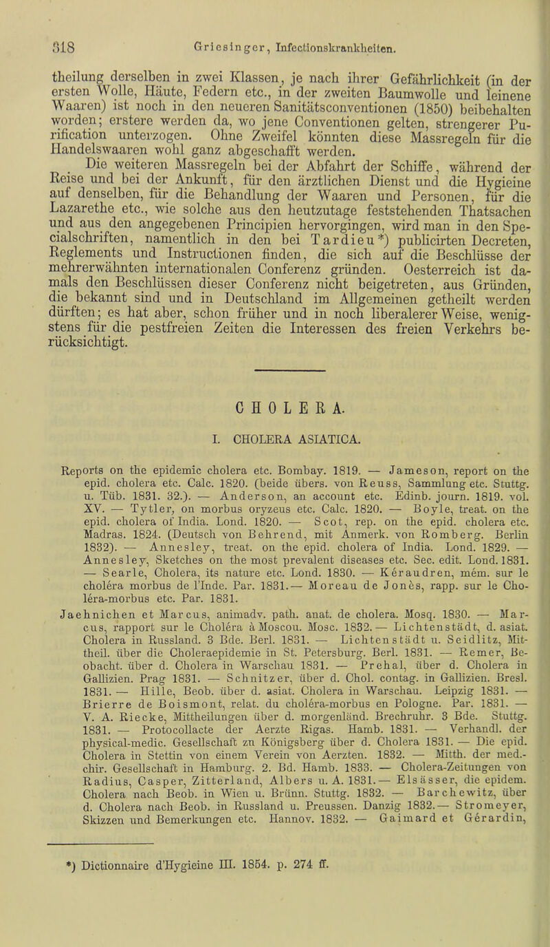 theilung derselben in zwei Klassen, je nach ihrer Gefährlichkeit (in der ersten Wolle, Häute, Federn etc., in der zweiten Baumwolle und leinene Waaren) ist noch in den neueren Sanitätsconventionen (1850) beibehalten worden; erstere werden da, wo jene Conventionen gelten, strengerer Pu- rification unterzogen. Ohne Zweifel könnten diese Massregeln für die Handelswaaren wohl ganz abgeschafft werden. Die weiteren Massregeln bei der Abfahrt der Schiffe, während der Reise und bei der Ankunft, für den ärztlichen Dienst und die Hygieine auf denselben, für die Behandlung der Waaren und Personen, für die Lazarethe etc., wie solche aus den heutzutage feststehenden Thatsachen und aus den angegebenen Principien hervorgingen, wird man in den Spe- cialschriften, namentlich in den bei Tardieu*) publicirten Decreten, Reglements und Instructionen finden, die sich auf die Beschlüsse der mehrerwähnten internationalen Conferenz gründen. Oesterreich ist da- mals den Beschlüssen dieser Conferenz nicht beigetreten, aus Gründen, die bekannt sind und in Deutschland im Allgemeinen getheilt werden dürften; es hat aber, schon früher und in noch liberalerer Weise, wenig- stens für die pestfreien Zeiten die Interessen des freien Verkehrs be- rücksichtigt. CHOLERA. I. CHOLERA ASIATICA. Reports on the epidemic cliolera etc. Bombay. 1819. — Jameson, report on the epid. Cholera etc. Calc. 1820. (beide übers, von Reuss, Sammlung etc. Scuttg. u. Tüb. 1831. 32.). — Anderson, an account etc. Edinb. journ. 1819. vol. XV. — Tytler, on morbus oryzeus etc. Calc. 1820. — Boyle, treat. on the epid. Cholera of India. Lond. 1820. — Scot, rep. on the epid. cholera etc. Madras. 1824. (Deutsch von Behrend, mit Anmerk, von Romberg. Berlin 1832). — Annesley, treat. on the epid. cholera of India. Lond. 1829. — Annesley, Sketches on the most prevalent diseases etc. Sec. edit. Lond. 1831. — Searle, Cholera, its nature etc. Lond. 1830. -— Keraudren, mem. sur le cholera morbus de l’Inde. Par. 1831.— Moreau de Jones, rapp, sur le Cho- lera-morbus etc. Par. 1831. Jaehnichen et Marcus, animadv. path. anat. de cholera. Mosq. 1830. — Mar- cus, rapport sur le Cholera äMoscou. Mose. 1832.— Lichtenstädt, d. asiat. Cholera in Russland. 3 Bde. Berl. 1831. — Lichtenstädt u. Seidlitz, Mit- theil. über die Choleraepidemie in St. Petersburg. Berl. 1831. — Remer, Be- obacht. über d. Cholera in Warschau 1831. — Prehal, über d. Cholera in GaUizien. Prag 1831. — Schnitzer, über d. Chol, contag. in Gallizien. Bresl. 1831. — Hille, Beob. über d. asiat. Cholera in Warschau. Leipzig 1831. — Brierre de Boismont, relat. du cholera-morbus en Pologne. Par. 1831. — V. A. Riecke, Mittheilungen über d. morgenländ. Brechruhr. 3 Bde. Stuttg. 1831. — Protocollacte der Aerzte Rigas. Hamb. 1831. — Verhandl. der physical-medic. Gesellschaft zu Königsberg über d. Cholera 1831. — Die epid. Cholera in Stettin von einem Verein von Aerzten. 1832. — Mitth. der med.- chir. Gesellschaft in Hamburg. 2. Bd. Hamb. 1833. — Cholera-Zeitungen von Radius, Casper, Zitterland, Albers u. A. 1831.— Elsässer, die epidem. Cholera nach Beob. in Wien u. Brünn. Stuttg. 1832. — Barchewitz, über d. Cholera nach Beob. in Russland u. Preussen. Danzig 1832.— Stromeyer, Skizzen und Bemerkungen etc. Hannov. 1832. — Gaimard et Gerardin,