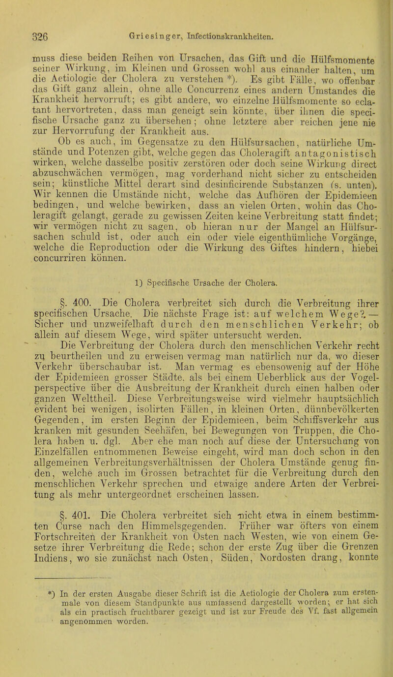 muss diese beiden Reihen von Ursachen, das Gift und die Hülfsmomente seiner Wirkung, im Kleinen und Grossen wohl aus einander halten, um die A^etiologie der Cholera zu verstehen *). Es gibt Fälle, wo offenbar das Gilt ganz allein, ohne alle Concurrenz eines andern Umstandes die Krankheit hervorruft; es gibt andere, wo einzelne Hülfsmomente so ecla- tant hervortreten, dass man geneigt sein könnte, über ihnen die speci- fische Ursache ganz zu übersehen ; ohne letztere aber reichen jene nie zur Hervorrufung der Krankheit aus. Ob es auch, im Gegensätze zu den HülfsurSachen, natürliche Um- stände und Potenzen gibt, welche gegen das Choleragift antagonistisch wirken, welche dasselbe positiv zerstören oder doch seine Wirkung direct abzuschwächen vermögen, mag vorderhand nicht sicher zu entscheiden sein; künstliche Mittel derart sind desinficirende Substanzen (s. unten). Wir kennen die Umstände nicht, welche das Aufhören der Epidemieen bedingen, und welche bewirken, dass an vielen Orten, wohin das Cho- leragift gelangt, gerade zu gewissen Zeiten keine Verbreitung statt findet; wir vermögen nicht zu sagen, ob hieran nur der Mangel an Hülfsur- sachen schuld ist, oder auch ein oder viele eigenthümliche Vorgänge, welche die Reproduction oder die Wirkung des Giftes hindern, hiebei concurriren können. 1) Specifische Ui’sache der Cholera. §. 400. Die Cholera verbreitet sich durch die Verbreitung ihrer specifischen Ursache. Die nächste Frage ist: auf welchem Wege?,— Sicher und unzweifelhaft durch den menschlichen Verkehr; ob allein auf diesem Wege, wird später untersucht werden. Die Verbreitung der Cholera durch den menschlichen Verkehr recht zu beurtheilen und zu erweisen vermag man natürlich nur da, wo dieser Verkehr überschaubar ist. Man vermag es ebensowenig auf der Höhe der Epidemieen grosser Städte, als bei einem Ueberblick aus der Vogel- perspective über die Ausbreitung der Krankheit durch einen halben oder ganzen Welttheil. Diese Verbreitungsweise wird vielmehr hauptsächlich evident bei wenigen, isolirten Fällen, in kleinen Orten, dünnbevölkerten Gegenden, im ersten Beginn der Epidemieen, beim Schiffsverkehr aus kranken mit gesunden Seehäfen, bei Bewegungen von Truppen, die Cho- lera haben u. dgl. Aber ehe man noch auf diese der Untersuchung von Einzelfällen entnommenen Beweise eingeht, wird man doch schon in den allgemeinen Verbreitungsverhältnissen der Cholera Umstände genug fin- den, welche auch im Grossen betrachtet für die Verbreitung durch den menschlichen Verkehr sprechen und etwaige andere Arten der Verbrei- tung als mehr untergeordnet erscheinen lassen. §. 401. Die Cholera verbreitet sich -nicht etwa in einem bestimm- ten Curse nach den Himmelsgegenden. Früher war öfters von einem Fortschreiten der Krankheit von Osten nach Westen, wie von einem Ge- setze ihrer Verbreitung die Rede; schon der erste Zug über die Grenzen Indiens, wo sie zunächst nach Osten, Süden, Nordosten drang, konnte *) In der ersten Ausgabe dieser Schrift ist die Aetiologie der Cholera zum ersten- male von diesem Standpunkte aus umfassend dargestellt worden- er hat sich als ein practisch fruclitbarer gezeigt und ist zur Freude des Vf. fast allgemein angenommen worden.