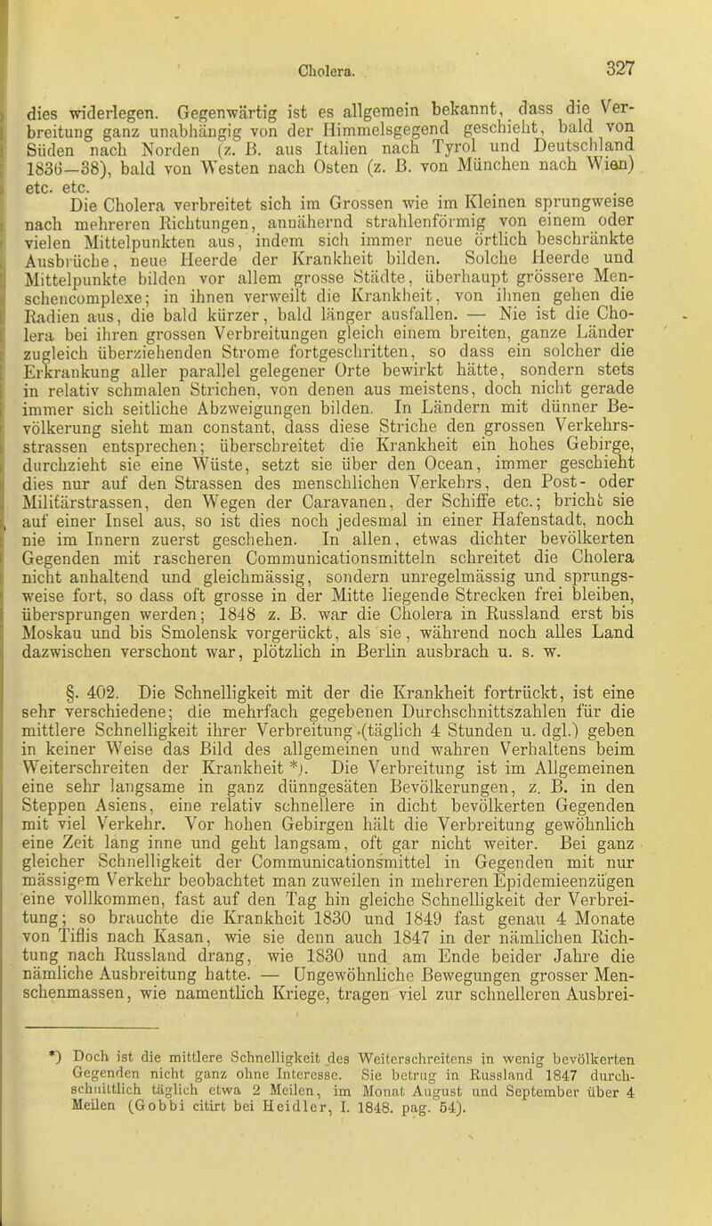 ) dies widerlegen. Gegenwärtig ist es allgemein bekannt, dass die Ver- breitung ganz unabhängig von der Himmelsgegend geschieht, bald von Süden nach Norden (z. ß. aus Italien nach Tyrol und Deutschland 1836-38), bald von Westen nach Osten (z. ß. von München nach Wian) 0tc« ötc. Die Cholera verbreitet sich im Grossen wie im Kleinen sprungweise nach mehreren Richtungen, annähernd strahlenförmig von einem oder !! vielen Mittelpunkten aus, indem sich immer neue örtlich beschränkte Ausbrüche, neue Heerde der Krankheit bilden. Solche Heerde und Mittelpunkte bilden vor allem grosse Städte, überhaupt grössere Men- schencomplexe; in ihnen verweilt die Krankheit, von ihnen gehen die Radien aus, die bald kürzer, bald länger ausfallen. — Nie ist die Cho- lera bei ihren grossen Verbreitungen gleich einem breiten, ganze Länder zugleich überziehenden Strome fortgeschritten, so dass ein solcher die Erkrankung aller parallel gelegener Orte bewirkt hätte, sondern stets in relativ schmalen Strichen, von denen aus meistens, doch nicht gerade immer sich seitliche Abzweigungen bilden. In Ländern mit dünner Be- völkerung sieht man constant, dass diese Striche den grossen Verkehrs- strassen entsprechen; überschreitet die Krankheit ein hohes Gebirge, durchzieht sie eine Wüste, setzt sie über den Ocean, immer geschieht dies nur auf den Strassen des menschlichen Verkehrs, den Post- oder Militärstrassen, den Wegen der Caravanen, der Schiffe etc.; bricht sie , auf einer Insel aus, so ist dies noch jedesmal in einer Hafenstadt, noch t nie im Innern zuerst geschehen. In allen, etwas dichter bevölkerten I Gegenden mit rascheren Communicationsmitteln schreitet die Cholera t nicht anhaltend und gleichmässig, sondern unregelmässig und sprungs- weise fort, so dass oft grosse in der Mitte liegende Strecken frei bleiben, übersprungen werden; 1848 z. ß. war die Cholera in Russland erst bis Moskau und bis Smolensk vorgerückt, als sie, während noch alles Land dazwischen verschont war, plötzhch in Berlin ausbrach u. s. w. §. 4Ö2. Die Schnelligkeit mit der die Krankheit fortrückt, ist eine sehr verschiedene; die mehrfach gegebenen Durchschnittszahlen für die mittlere Schnelligkeit ihrer Verbreitung .(täglich 4 Stunden u. dgl.) geben in keiner Weise das Bild des allgemeinen und wahren Verhaltens beim  Weiterschreiten der Krankheit *). Die Verbreitung ist im Allgemeinen eine sehr langsame in ganz dünngesäten Bevölkerungen, z. B. in den Steppen Asiens, eine relativ schnellere in dicht bevölkerten Gegenden mit viel Verkehr. Vor hohen Gebirgen hält die Verbreitung gewöhnlich eine Zeit lang inne und geht langsam, oft gar nicht weiter. Bei ganz gleicher Schnelligkeit der Communication^ittel in Gegenden mit nur mässigem Verkehr beobachtet manzuweilen in mehrerenEpidemieenzugen eine vollkommen, fast auf den Tag hin gleiche Schnelligkeit der Verbrei- tung; so brauchte die Krankheit 1830 und 1849 fast genau 4 Monate von Tiflis nach Kasan, wie sie denn auch 1847 in der nämlichen Rich- tung nach Russland drang, wie 1830 und am Ende beider Jahre die nämliche Ausbreitung hatte. — Ungewöhnliche Bewegungen grosser Men- schenmassen , wie namentlich Kriege, tragen viel zur schnelleren Ausbrei- *) Doch ist die mittlere Schnelligkeit des Weiterschreitens in wenig bevölkerten Gegenden nicht ganz ohne Interesse. Sie betrug in Russland 1847 diirch- schuittlich täglich etwa 2 Meilen, im Monat August und September über 4 Meilen (Gobbi citirt bei Heidler, I. 1848. pag. 54).
