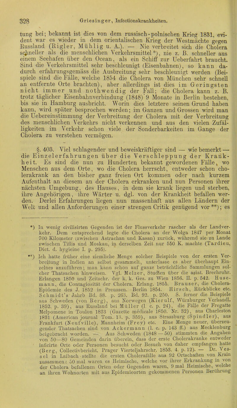 tung bei; bekannt ist dies von dem russisch-polnischen Krieg 1831, evi- dent war es wieder in dem orientalischen Krieg der Westmächte gegen Russland (Rigler, Mühlig u. A.). — Nie verbreitet sich die Cholera s^meller als die menschlichen Verkehrsmittel*), nie z. ß. schneller aus einem Seehafen über den Ocean, als ein Schiff zur Ueberfahrt braucht. Sind die Verkehrsmittel sehr beschleunigt (Eisenbahnen), so kann da- durch erfahrungsgemäss die Ausbreitung sehr beschleunigt werden (Bei- spiele sind die Fälle, welche 1854 die Cholera von München sehr schnell an entfernte Orte brachten), aber allerdings ist dies im Geringsten nicht immer und nothwendig der Fall; die Cholera kann z. B. trotz täglicher Eisenbahnverbindung (1848)'9 Monate in Berlin bestehen, bis sie in Plamburg ausbricht. Worin dies letztere seinen Grund haben kann, wird später besprochen werden; im Ganzen und Grossen wird man die Uebereinstimmung der Verbreitung der Cholera mit der Verbreitung des menschlichen Verkehrs nicht verkennen und aus den vielen Zufäl- ligkeiten im Verkehr schon viele der Sonderbarkeiten im Gange der Cholera zu verstehen vermögen. §. 403. Viel schlagender und beweiskräftiger sind — wie bemerkt — die Einzelerfahrungen über die Verschleppung der Krank- heit. Es sind die nun zu Hunderten bekannt gewordenen Fälle, wo Menschen aus dem Orte, wo die Cholera herrscht, entweder schon cho- lerakrank an den bisher ganz freien Ort kommen oder nach kurzem Aufenthalt an diesem an der Cholera erkranken und nun Personen ihrer nächsten Umgebung, des Hauses, in dem sie krank liegen und sterben, ihre Angehörigen, ihre Wärter u. dgl. von der Krankheit befallen wer- den. Derlei Erfahrungen liegen nun massenhaft aus allen Ländern der Welt und allen Anforderungen einer strengen Critik genügend vor **); es *) In wenig civilisirten Gegenden ist der Flussverkehr rascher als der Landver- kehr. Dem entsprechend legte die Cholera an der Wolga 1847 per Monat 700 lüloineter (zwischen Astrachan und Kasan) zurück, während sie zu Lande zwischen Tiflis und Moskau, in derselben Zeit nur 550 K. machte (Tardieu, Dict. d. hygieine I. p. 295). ♦*) Ich hatte ü’üher eine ziemliche Menge solcher Beispiele von der ersten Ver- breitung in Indien an selbst gesammelt, unterlasse es aber überhaupt Ein- zelnes anzuführen; man kann schon auf ganze beträchtliche Sammlungen sol- cher Thatsachen hinweisen. Vgl. Melzer, Studien über die asiat. Brechruhr. Erlangen 1850 und Zeitschr. der k. k. Ges. zu Wien 1856. II. p. 542. Huse- mann, die Contagiosität der Cholera. Erlang. 185b. Brauser, die Cholera- Epidemie des J. 1852 in Preussen. Berlin 1854. Hirsch, Rückblicke etc. Schmidt’s Jalu-b Bd. 88. p. 269. Bd. 92. p. 250. S. ferner die Beispiele aus Schweden (von Berg), aus Norwegen (Kierulf, Würzburger 'Vcrhandl. 1852. p. 39), aus Russland bei Müller (1. c. p. 24), die Fälle der Fregatte Melpomene in Toulon 1833 (Gazette medicale 1850. Nr. 32), aus Charleston 1831 (American Journal Tom. l-'L p. 359), aus Strassburg (Spindler), aus Frankfurt (Neufville), Mannheim (Frey) etc. Eine Menge neuer, überzeu- gender Thatsachen sind von Ackermann (1. c. p. 143 ff.) aus Mecklenburg beigebracht worden. — Aus Schweden (1848 — 50) stimmten die Angaben von 50—80 Gemeinden darin überein, dass der erste Cholerakranke entweder inticirte Orte oder Personen besucht oder Besuch von daher empfangen hatte (Berg, Collectivbericht. Prager Vierteljahrschr. 1853. 4. p. 12). — Dr. Ves- s el in Laibach stellte die ersten Cholerafälle aus 92 Ortschalten von Krain zusammen : 50 mal waren es Heimische, welche vor ihrer Erkrankung in von der Cholera befallenen Orten oder Gegenden waren, 9 mal Heimische, welche an ihren Wohnorten mit aus Epidemieorten gekommenen Personen Berührung