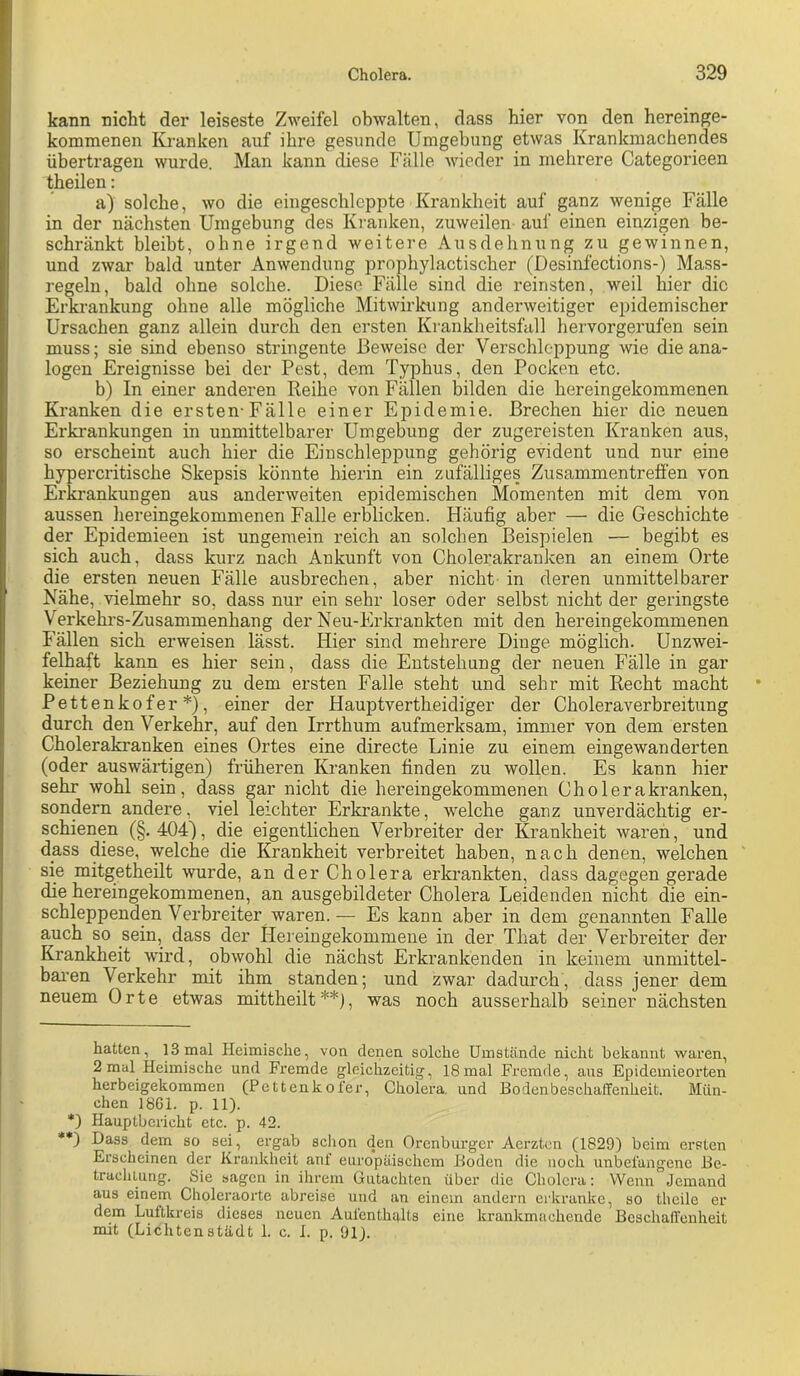 kann nicht der leiseste Zweifel obwalten, dass hier von den hereinge- kommenen I{j-anken auf ihre gesunde Umgebung etwas Krankmachendes übertragen wurde. Man kann diese Fälle wieder in mehrere Categorieen theilen; a) solche, wo die eingeschleppte Krankheit auf ganz wenige Fälle in der nächsten Umgebung des Kranken, zuweilen- auf einen einzigen be- schränkt bleibt, ohne irgend weitere Ausdehnung zu gewinnen, und zwar bald unter Anwendung prophylactischer (Desinfections-) Mass- regeln, bald ohne solche. Diese Fälle sind die reinsten, weil hier die Erkrankung ohne alle mögliche Mitwirltung anderweitiger epidemischer Ursachen ganz allein durch den ersten Krankheitsfall hervorgerufen sein muss; sie sind ebenso stringente Beweise der Verschleppung wie die ana- logen Ereignisse bei der Pest, dem Typhus, den Pocken etc. b) In einer anderen Reihe von Fällen bilden die hereingekommenen Kranken die ersten-Fälle einer Epidemie. Brechen hier die neuen Erkrankungen in unmittelbarer Umgebung der zugereisten Kranken aus, so erscheint auch hier die Einschleppung gehörig evident und nur eine hypercritische Skepsis könnte hierin ein zufälliges Zusammentreffen von Erkrankungen aus anderweiten epidemischen Momenten mit dem von aussen hereingekommenen Falle erblicken. Häufig aber — die Geschichte der Epidemieen ist ungemein reich an solchen Beispielen — begibt es sich auch, dass kurz nach Ankunft von Cholerakranken an einem Orte die ersten neuen Fälle ausbrechen, aber nicht- in deren unmittelbarer Nähe, vielmehr so, dass nur ein sehr loser oder selbst nicht der geringste Verkehi’s-Zusammenhang der Neu-Erkrankten mit den hereingekommenen Fällen sich erweisen lässt. Hier sind mehrere Dinge möglich. Unzwei- felhaft kann es hier sein, dass die Entstehung der neuen Fälle in gar keiner Beziehung zu dem ersten Falle steht und sehr mit Recht macht Pettenkofer * *), einer der Hauptvertheidiger der Choleraverbreitung durch den Verkehr, auf den Irrthum aufmerksam, immer von dem ersten Cholerakranken eines Ortes eine directe Linie zu einem eingewanderten (oder auswärtigen) früheren Kranken finden zu wollen. Es kann hier sehr wohl sein, dass gar nicht die hereingekommenen Cholerakranken, sondern andere, viel leichter Erkrankte, welche ganz unverdächtig er- schienen (§.404), die eigentlichen Verbreiter der Krankheit waren, und dass diese, welche die Krankheit verbreitet haben, nach denen, welchen sie mitgetheilt wurde, an der Cholera erkrankten, dass dagegen gerade die hereingekommenen, an ausgebildeter Cholera Leidenden nicht die ein- schleppenden Verbreiter waren.— Es kann aber in dem genannten Falle auch so sein, dass der Hei-eingekommene in der That der Verbreiter der Krankheit wird, obwohl die nächst Erkrankenden in keinem unmittel- baren Verkehr mit ihm standen; und zwar dadurch, dass jener dem neuem Orte etwas mittheilt **), was noch ausserhalb seiner nächsten hatten, 13 mal Heimische, von denen solche Umstände nicht bekannt waren, 2 mal Heimische und Fremde gleichzeitig, 18mal Fremde, aus Epidemieorten herbeigekommen (Pettenkofer, Cholera, und ßodenbeschaffenheit. Mün- chen 1861. p. 11). *) Hauptbericht etc. p. 42. **) Dass dem so sei, ergab schon den Orenbui’ger Aerzten (1829) beim ersten Erscheinen der Krankheit anf europäischem Hoden die noch unbefangene He- trachlung. Sie sagen in ihrem Gutachten über die Cholera: Wenn Jemand aus einem Choleraorte abreise und an einem andern erkranke, so theile er dem Luftkreis dieses neuen Aufenthalts eine krankmachende Beschalfenheit mit (Lichtenstädt 1. c. 1. p. 91).
