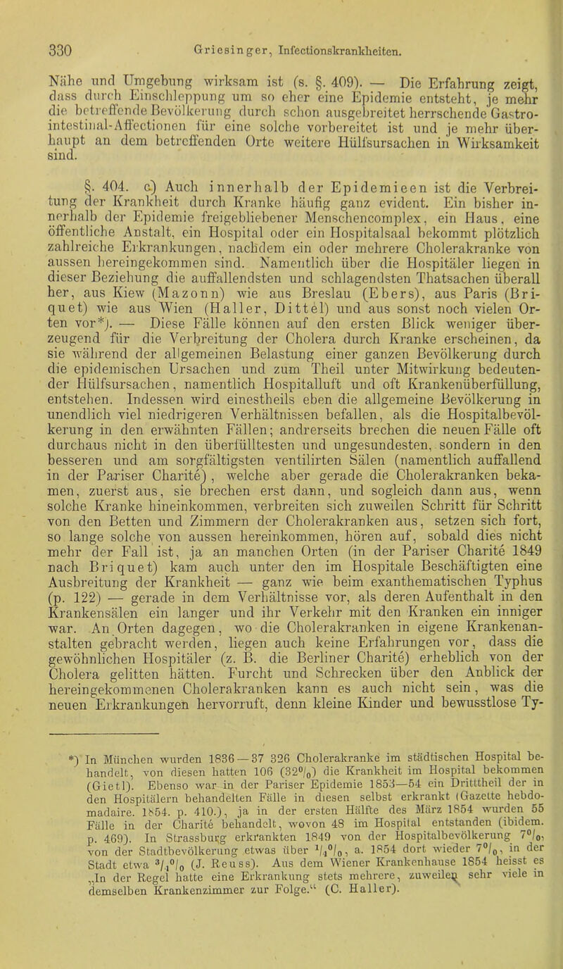 Nähe und Umgebung wirksam ist (s. §. 409). — Die Erfahrung zeigt, dass durch Einschleppung um so eher eine Epidemie entsteht, je mehr die betreffende Bevölkerung durch schon ausgebreitet herrschende Gastro- intestiiial-Afi'ectionen für eine solche vorbereitet ist und je mehr über- haupt an dem betrefienden Orte weitere Hülfsursachen in Wirksamkeit sind. §. 404. G.) Auch innerhalb der Epidemieen ist die Verbrei- tung der Krankheit durch Kranke häufig ganz evident. Ein bisher in- nerhalb der Epidemie freigebliebener Menschencomplex, ein Haus, eine öffentliche Anstalt, ein Hospital oder ein Hospitalsaal bekommt plötzlich zahlreiche Erkrankungen, nachdem ein oder mehrere Cholerakranke von aussen hereingekommen sind. Namentlich über die Hospitäler liegen in dieser Beziehung die auffallendsten und schlagendsten Thatsachen überall her, aus Kiew (Mazonn) wie aus Breslau (Ebers), aus Paris (Bri- quet) wie aus Wien (Haller, Dittel) und aus sonst noch vielen Or- ten vor*j. — Diese Fälle können auf den ersten Blick weniger über- zeugend für die Verbreitung der Cholera durch Kranke erscheinen, da sie während der allgemeinen Belastung einer ganzen Bevölkerung durch die epidemischen Ursachen und zum Theil unter Mitwirkung bedeuten- der Hülfsursachen, namentlich Hospitalluft und oft Krankenüberfüllung, entstehen. Indessen wird einestheils eben die allgemeine Bevölkerung in unendlich viel niedrigeren Verhältnissen befallen, als die Hospitalbevöl- kerung in den erwähnten Fällen; andrerseits brechen die neuen Fälle oft durchaus nicht in den überfülltesten und ungesundesten,. sondern in den besseren und am sorgfältigsten ventilirten Sälen (namentlich auffallend in der Pariser Charite) , welche aber gerade die Cholerakranken beka- men, zuerst aus, sie brechen erst dann, und sogleich dann aus, wenn solche Kranke hineinkommen, verbreiten sich zuweilen Schritt für Schritt von den Betten und Zimmern der Cholerakranken aus, setzen sich fort, so lange solche von aussen hereinkommen, hören auf, sobald dies nicht mehr der Fall ist, ja an manchen Orten (in der Pariser Charite 1849 nach Briquet) kam auch unter den im Hospitale Beschäftigten eine Ausbreitung der Krankheit — ganz wie beim exanthematischen Typhus (p. 122) — gerade in dem Verhältnisse vor, als deren Aufenthalt in den Krankensälen ein langer und ihr Verkehr mit den Kranken ein inniger war. An Orten dagegen, wo die Cholerakranken in eigene Krankenan- stalten gebracht werden, liegen auch keine Erfahrungen vor, dass die gewöhnlichen Hospitäler (z. B. die Berliner Charite) erheblich von der Cholera gelitten hätten. Furcht und Schrecken über den Anblick der herein gekommenen Cholerakranken kann es auch nicht sein, was die neuen Erkrankungen hervorruft, denn kleine Künder und bewusstlose Ty- In München wurden 1836 — 37 326 Cholerakranke im städtischen Hospital be- handelt, von diesen hatten 106 (ß2°lo) die Krankheit im Hospital bekommen (Gietl). Ebenso war in der Pariser Epidemie 1853—54 ein Dritttheil der in den Hospitälern behandelten Fälle in diesen selbst erkrankt (Gazette hebdo- madaire. 1854. p. 410.), ja in der ersten Hälfte des März 1854 wurden 55 Fälle in der Charite behandelt, wovon 48 im Hospital entstanden (ibidem, p. 460). ln Strassbufg erkrankten 1849 von der Hospitalbcvölkerung 7°/oi von der Stadtbevölkerung etwas über h/Zo, a. 1854 dort wieder 70/0, in der Stadt etwa ^l.°lo (J- Reuss). Aus dem Wiener Krankenhause 1854 heisst es „ln der Regel hatte eine Erkrankung stets mehrere, zuweUe;^ sehr viele in demselben Krankenzimmer zur Folge.‘^ (C. Haller).