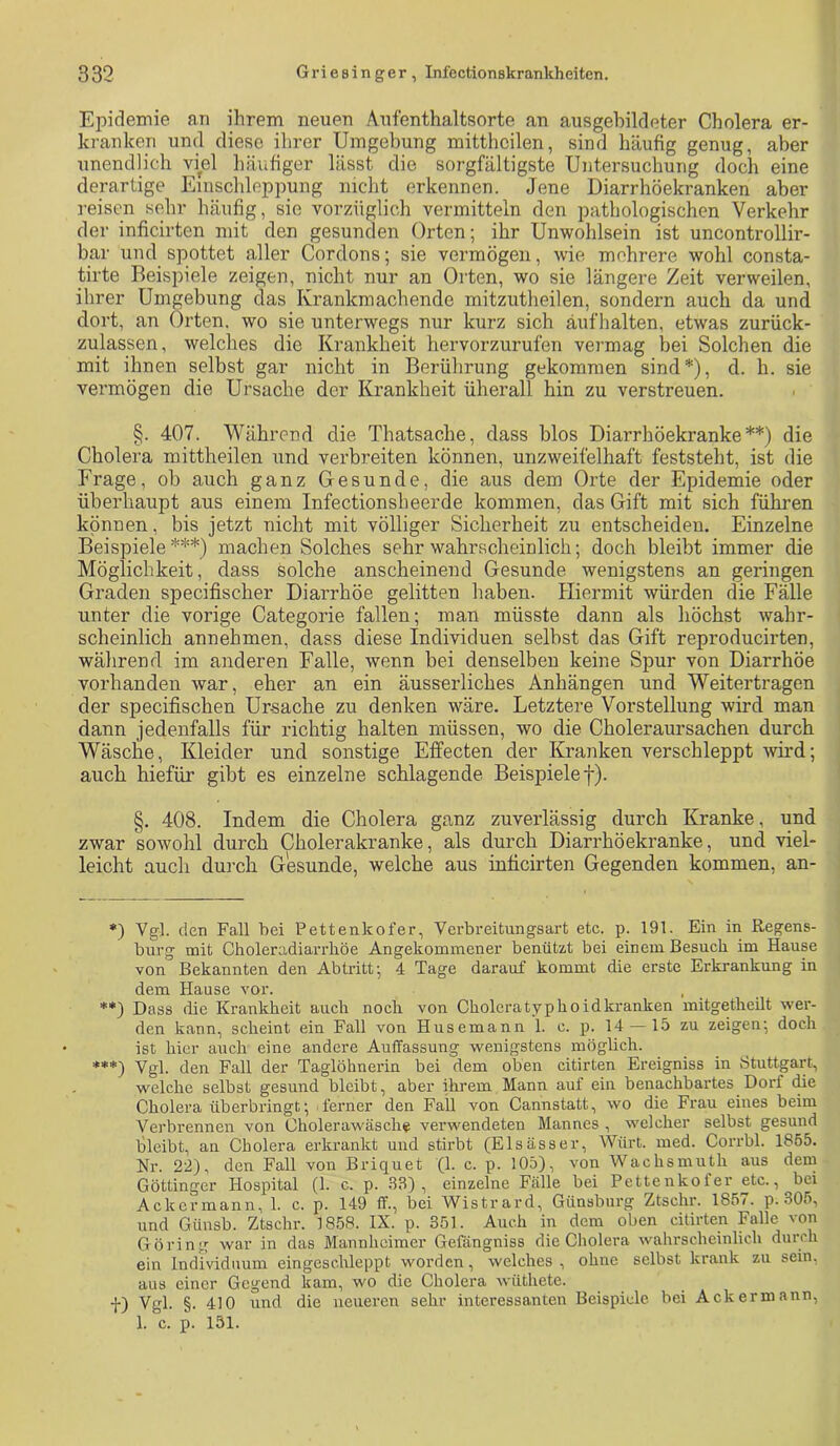 Epidemie an ihrem neuen Aufenthaltsorte an ausgehildeter Cholera er- kranken und diese ihrer Umgebung mitthcilen, sind häufig genug, aber unendlich viel häufiger lässt die sorgfältigste Untersuchung doch eine derartige Einschleppung nicht erkennen. Jene Diarrhöekranken aber reisen sehr häufig, sie vorzüglich vermitteln den pathologischen Verkehr der inficirten mit den gesunden Orten; ihr Unwohlsein ist uncontrollir- bar und spottet aller Cordons; sie vermögen, wie mehrere wohl consta- tirte Beispiele zeigen, nicht nur an Orten, wo sie längere Zeit verweilen, ihrer Umgebung das Krankmachende mitzutheilen, sondern auch da und dort, an Orten, wo sie unterwegs nur kurz sich äufhalten, etwas zurück- zulassen, welches die Krankheit hervorzurufen vermag bei Solchen die mit ihnen selbst gar nicht in Berührung gekommen sind*), d. h. sie vermögen die Ursache der Krankheit überall hin zu verstreuen. §. 407. Während die Thatsache, dass blos Diarrhöekranke**) die Cholera mittheilen und verbreiten können, unzweifelhaft feststeht, ist die Frage, ob auch ganz Gesunde, die aus dem Orte der Epidemie oder überhaupt aus einem Infectionsheerde kommen, das Gift mit sich führen können, bis jetzt nicht mit völliger Sicherheit zu entscheiden. Einzelne Beispiele***) machen Solches sehr wahrscheinlich; doch bleibt immer die Möglichkeit, dass solche anscheinend Gesunde wenigstens an geringen Graden specifischer Diarrhöe gelitten haben. Hiermit würden die Fälle unter die vorige Categorie fallen; man müsste dann als höchst wahr- scheinlich annehmen, dass diese Individuen selbst das Gift reproducirten, während im anderen Falle, wenn bei denselben keine Spur von Diarrhöe vorhanden war, eher an ein äusserliches Anhängen und Weitertragen der specifischen Ursache zu denken wäre. Letztere Vorstellung wird man dann jedenfalls für richtig halten müssen, wo die Choleraursachen durch Wäsche, Kleider und sonstige Effecten der Kranken verschleppt -wird; auch hiefür gibt es einzelne schlagende Beispiele f). §. 408. Indem die Cholera ganz zuverlässig durch Kranke, und zwar sowohl durch Cholerakranke, als durch Diarrhöekranke, und viel- leicht auch durch Gesunde, welche aus inficirten Gegenden kommen, an- *) Vgl. den Fall bei Pettenkofer, Verbreitungsart etc. p. 191. Ein in Regens- burg mit Choleradiarrhöe Angekommener benützt bei einem Besuch im Hause von Bekannten den Abtritt; 4 Tage darauf kommt die erste Erkrankung in dem Hause vor. **) Dass die Krankheit auch noch von Choleratyphoidkranken mitgetheUt wer- den kann, scheint ein Fall von Husemann 1. c. p. 14 — 15 zu zeigen; doch ist hier auch eine andere Auffassung wenigstens möglich. Vgl. den Fall der Taglöhnerin bei dem oben citirten Ereigniss in btuttgarc, welche selbst gesund bleibt, aber ihrem Mann auf ein benachbartes Dorf (üe Cholera überbringt; ferner den Fall von Cannstatt, wo die Frau eiues beim Verbrennen von Cholerawäsche verwendeten Mannes , welcher selbst gesund bleibt, an Cholera erkrankt und stirbt (Elsässer, Würt. med. Corrbl. 1855. Nr. 22), den Fall von Briquet (1. c. p. 105), von Wachsmuth aus dem Göttinger Hospital (1. c. p. 33), einzelne Fälle bei Pettenkofer etc., bei Ackermann, 1. c. p. 149 ff., bei Wistrai’d, Günsburg Ztschr. 185/. p. 305, und Günsb. Ztschr. 1858. IX. p. 351. Auch in dem oben citirten Falle von Göring war in das Mannheimer Gefängniss die Cholera wahrscheinlich durch ein Individuum eingeschleppt worden, welches , ohne selbst krank zu sein, aus einer Gegend kam, wo die Cholera wüthete. t) Vgl. §. 410 lind die neueren sehr interessanten Beispiele bei Ackermann, 1. c. p. 151.