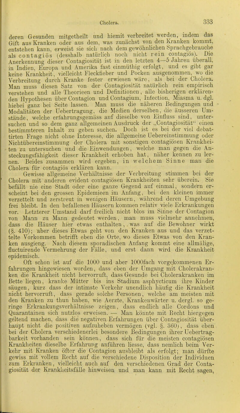 deren Gesunden mitgetheilt und biemit verbreitet werden, indem das Gift aus Kranken oder aus dem, was zunächst von den Kranken kommt, entstehen kann, erweist sie sich nach dem gewöhnlichen Sprachgebrauche als contagiös (desshalb natürlich noch nicht rein contagiös). Die Anerkennung dieser Contagiosität ist in den letzten 4 5 Jahren überall, in Indien, Europa und Amerika fast einmüthig erfolgt, und es gibt gar keine Krankheit, vielleicht Fleckfieber und Pocken ausgenommen, wo die Verbreitung durch Kranke fester erwiesen wäre, als bei der Cholera. Man muss diesen Satz von der Contagiosität natürlich rein empirisch verstehen und alle Theorieen und Definitionen, alle bisherigen erklären- den Hypothesen über Contagion und Contagium, Infection, Miasma u. dgl. hiebei ganz bei Seite lassen. Man muss die näheren Bedingungen und Modalitäten der Uebertragung, die Medien derselben, die äusseren Um- stände , welche erfährungsgemäss auf dieselbe von Einfluss sind, unter- suchen und so dem ganz allgemeinen Ausdruck der „Contagiosität“ einen bestimmteren Inhalt zu geben suchen. Doch ist es bei der viel debat- tirten Frage nicht ohne Interesse, die allgemeine üebereinstimmung oder Nichtübereinstimmung der Cholera mit sonstigen contagiösen Krankhei- ten zu untersuchen und die Einwendungen, welche man gegen die An- steckungsfähigkeit dieser Krankheit erhoben hat, näher kennen zu ler- nen. Beides zusammen wird ergeben, in welchem Sinne man die Cholera für contagiös erklären kann. Gewisse allgemeine Verhältnisse der Verbreitung stimmen bei der Cholera mit anderen evident contagiösen Krankheiten sehr überein. Sie befällt nie eine Stadt oder eine ganze Gegend auf einmal, sondern er- scheint bei den grossen Epidemieen im Anfang, bei den kleinen immer verzettelt und zerstreut in wenigen Häusern, während deren Umgebung frei bleibt. In den befallenen Häusern kommen relativ viele Erkrankungen Letzterer Umstand darf freilich nicht blos im Sinne der Contagion vor von Mann zu Mann gedeutet werden, man muss vielmehr annehmen, dass die Häuser hier etwas enthalten,. was auf die Bewohner wirkt (§. 410); aber dieses Etwas geht von den Kranken aus und das verzet- telte Vorkommen betrifft eben die Orte, wo dieses Etwas von den Kran- ken ausgieng. Nach diesem sporadischen Anfang kommt eine allmälige, fluctuirende Vermehrung der Fälle, und erst dann wird die Krankheit epidemisch. Oft schon ist auf die 1000 und aber lOOOfach vorgekommenen Er- fahrungen hingewiesen worden, dass eben der Umgang mit Cholerakran- ken die Krankheit nicht hervorruft, dass Gesunde bei Cholerakranken im Bette liegen, kranke Mütter bis ins Stadium asphycticum ihre Kinder säugen, kurz dass der intimste Verkehr unendlich häufig die Krankheit nicht hervorruft, dass gerade solche Personen, welche am meisten mit den Kranken zu thun haben, wie Aerzte, Krankenwärter u. dergl. so ge- ringe Erkrankungsverhältnisse zeigen, dass endlich alle Cordons und Quarantainen sich nutzlos erweisen. — Man könnte mit Eecht hiergegen geltend machen, dass die negativen Erfahrungen über Contagiosität über- haupt nicht die positiven aufzuheben vermögen (vgl. §. 360j, dass eben bei der Cholera verschiedenerlei besondere Bedingungen ihrer Uebertrag- barkeit vorhanden sein können, dass sich für die meisten contagiösen Krankheiten dieselbe Erfahrung anführen Hesse, dass nemlich beim Ver- kehr mit Kranken öfter die Contagion ausbleibt als erfolgt; man dürfte gewiss mit vollem Recht auf die verschiedene Disposition der Individuen ' zum Erkranken, vielleicht auch auf den verschiedenen Grad der Conta- giosität der Krankheitsfälle hinweisen und man kann mit Recht sagen,